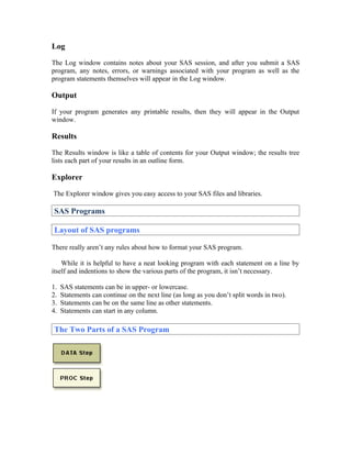 Log

The Log window contains notes about your SAS session, and after you submit a SAS
program, any notes, errors, or warnings associated with your program as well as the
program statements themselves will appear in the Log window.

Output

If your program generates any printable results, then they will appear in the Output
window.

Results

The Results window is like a table of contents for your Output window; the results tree
lists each part of your results in an outline form.

Explorer

The Explorer window gives you easy access to your SAS files and libraries.

 SAS Programs

 Layout of SAS programs

There really aren’t any rules about how to format your SAS program.

    While it is helpful to have a neat looking program with each statement on a line by
itself and indentions to show the various parts of the program, it isn’t necessary.

1.   SAS statements can be in upper- or lowercase.
2.   Statements can continue on the next line (as long as you don’t split words in two).
3.   Statements can be on the same line as other statements.
4.   Statements can start in any column.

 The Two Parts of a SAS Program
 