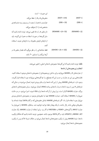 ۱۴
‫ﺻﻮرت‬ ‫اﯾﻦ‬۰‫اﺳﺖ‬.
(KEEP =) (KEEP = A B)‫ﻣﺘﻐﯿﺮﻫﺎی‬A‫و‬B‫را‬‫ﻣﯽ‬ ‫ﺣﻔﻆ‬‫ﮐﻨﺪ‬.
(OBS =) (OBS = 10)‫داده‬ ‫ـــﺪن‬‫ـ‬‫ﺧﻮاﻧ‬‫ـــﺎﻫﺪه‬‫ـ‬‫ﻣﺸ‬ ‫ـــﻪ‬‫ـ‬‫ﺑ‬ ‫ـــﯿﺪن‬‫ـ‬‫رﺳ‬ ‫از‬ ‫ـــﺪ‬‫ـ‬‫ﺑﻌ‬ ‫را‬ ‫ـــﺎ‬‫ـ‬‫ﻫ‬‫ی‬
‫ﻣﺸﺨﺺ‬‫ﺷﺪه‬)۱۰(‫ﻣﯽ‬ ‫ﻣﺘﻮﻗﻒ‬‫ﮐﻨﺪ‬. 
(RENAME = ()) (RENAME = (A = D))‫ﻣﺘﻐﯿﺮ‬ ‫ﻧﺎم‬A‫ﺑﻪ‬ ‫را‬D‫ﻣﯽ‬ ‫ﺗﻐﯿﯿﺮ‬‫دﻫﺪ‬.‫ﮐـﻪ‬ ‫ﺑﺎﺷﯿﺪ‬ ‫داﺷﺘﻪ‬ ‫ﺗﻮﺟﻪ‬
‫ﮔﺰﯾﻨﻪ‬ ‫ﺳﺎﯾﺮ‬‫ﺑﺎﯾﺪ‬ ،‫ﮔﺰﯾﻨﻪ‬ ‫اﯾﻦ‬ ‫ﻫﻤﺮاه‬ ‫ﺑﻪ‬ ‫اﺳﺘﻔﺎده‬ ‫ﺻﻮرت‬ ‫در‬ ‫ﻫﺎ‬
‫ﻧﺎم‬ ‫از‬‫ﻫﺎی‬‫اوﻟﯿﻪ‬‫ﻧﺎم‬ ‫ﻧﻪ‬ ‫و‬ ،‫ﻣﺘﻐﯿﺮﻫﺎ‬ ‫ی‬‫اﺳـﺘﻔﺎده‬ ،‫ﺟﺪﯾـﺪ‬ ‫ﻫـﺎی‬
‫ﮐﻨﻨﺪ‬.
(WHERE = ()) (WHERE = (A >= 10))‫ﻣﯽ‬ ‫ﻧﻈﺮ‬ ‫در‬ ‫را‬ ‫ﻣﺸﺎﻫﺪاﺗﯽ‬ ‫ﻓﻘﻂ‬‫ﻣﺘﻐﯿـﺮ‬ ‫ﻣﻘـﺪار‬ ‫ﮐـﻪ‬ ‫ﮔﯿﺮد‬A‫در‬
‫آن‬‫ﺑﺰرگ‬ ‫ﻫﺎ‬‫ﻣﺴﺎوی‬ ‫ﯾﺎ‬ ‫ﺗﺮ‬۲۰‫ﺑﺎﺷﺪ‬.
‫ﻧﮑﺘﻪ‬:‫ﮔﺰﯾﻨﻪ‬ ‫اﯾﻦ‬ ‫ﮐﻪ‬ ‫ﺑﺎﺷﯿﺪ‬ ‫داﺷﺘﻪ‬ ‫ﺗﻮﺟﻪ‬‫ﻣﺠﻤﻮﻋﻪ‬ ‫ﻫﺎ‬‫داده‬ ‫ی‬‫ﻧﻤﯽ‬ ‫ﺗﻐﯿﯿﺮ‬ ‫را‬ ‫اﺻﻠﯽ‬ ‫ﻫﺎی‬‫دﻫﻨﺪ‬.
‫اﻧﺘﺨ‬‫زﯾﺮﻣﺠﻤﻮﻋﻪ‬ ‫ﺎب‬‫داده‬ ‫از‬ ‫ای‬‫ﻫﺎ‬
‫ﻋﺒﺎرت‬ ‫از‬‫ﻫﺎی‬IF‫و‬WHERE‫ﻣﯽ‬‫زﯾﺮﻣﺠﻤﻮﻋﻪ‬ ‫ﺳﺎﺧﺘﻦ‬ ‫ﺑﺮای‬ ‫ﺗﻮاﻧﯿﺪ‬‫ﻣﺠﻤﻮﻋﻪ‬ ‫از‬ ‫ای‬‫داده‬ ‫ی‬‫ﮐﻨﯿـﺪ‬ ‫اﺳـﺘﻔﺎده‬ ‫ﻣﻮﺟـﻮد‬ ‫ﻫـﺎی‬.
‫ﺗﻔﺎوت‬‫ﭼﻪ‬ ‫ﮐﻪ‬ ‫اﯾﻦ‬ ‫ﺣﺴﺐ‬ ‫ﺑﺮ‬ ‫ﻋﺒﺎرت‬ ‫دو‬ ‫اﯾﻦ‬ ‫ﺑﯿﻦ‬ ‫ﻫﺎﯾﯽ‬‫ﮔﺰﯾﻨﻪ‬ ‫ﭼﻪ‬ ‫ﺑﺎ‬ ‫و‬ ‫ﻣﻮﻗﻊ‬‫ﻣﯽ‬ ‫ﻫﺎﯾﯽ‬،‫ﮔﯿﺮﻧـﺪ‬ ‫ﻗـﺮار‬ ‫اﺳـﺘﻔﺎده‬ ‫ﻣﻮرد‬ ‫ﺗﻮاﻧﻨﺪ‬
‫دارد‬ ‫ـﻮد‬‫ـ‬‫وﺟ‬.‫ـﺮط‬‫ـ‬‫ﺷ‬‫ﻫﺎی‬WHERE‫ـ‬‫ـ‬‫ﭘ‬‫داده‬ ‫ـﻪ‬‫ـ‬‫ﮐ‬ ‫ـﻦ‬‫ـ‬‫اﯾ‬ ‫از‬ ‫ﯿﺶ‬‫ﻣﯽ‬ ‫ـﺎل‬‫ـ‬‫ِﻋﻤ‬‫ا‬ ‫ـﻮﻧﺪ‬‫ـ‬‫ﺷ‬ ‫ورودی‬ ‫ـﺎﻓﺮ‬‫ـ‬‫ﺑ‬ ‫وارد‬ ‫ـﺎ‬‫ـ‬‫ﻫ‬‫ـﻪ‬‫ـ‬‫ﮐ‬ ‫ـﺎﻟﯽ‬‫ـ‬‫ﺣ‬ ‫در‬ ‫ـﻮﻧﺪ‬‫ـ‬‫ﺷ‬
‫ﺷﺮط‬‫ﻫﺎی‬IF‫داده‬ ‫ورود‬ ‫از‬ ‫ﭘﺲ‬‫داده‬ ‫ﺑﺮدار‬ ‫ﺑﻪ‬ ‫ﻫﺎ‬‫ﺑﺮﻧﺎﻣـﻪ‬ ‫ﻫـﺎی‬(PDV)‫ﻣﯽ‬ ‫ِﻋﻤـﺎل‬‫ا‬‫ﺷـﻮﻧﺪ‬.‫ﻣﺠﻤﻮﻋـﻪ‬ ‫ﺑـﺮای‬‫داده‬ ‫ﻫﺎی‬‫ﻫـﺎی‬
‫ﻋﺒﺎرت‬ ،‫ﺑﺰرگ‬WHERE‫داده‬ ‫ﮐـﻪ‬ ‫آن‬ ‫از‬ ‫ﭘـﯿﺶ‬ ‫زﯾﺮا‬ ،‫اﺳﺖ‬ ‫ﮐﺎراﺗﺮ‬‫وارد‬ ‫ﻫـﺎ‬PDV‫ﻣﯽ‬ ‫اﺟـﺮا‬ ،‫ﺷـﻮﻧﺪ‬‫ﺷـﻮد‬.‫در‬‫ﺣﺎﻟـﺖ‬ ‫دو‬
‫ﻧﻤﯽ‬‫از‬ ‫ﺗﻮان‬WHERE‫ﮐـﺮد‬ ‫اﺳـﺘﻔﺎده‬.‫ﻋﺒـﺎرت‬WHERE‫ﻣﺠﻤﻮﻋـﻪ‬ ‫در‬ ‫ﻣﻮﺟـﻮد‬ ‫ﻣﺘﻐﯿﺮﻫـﺎی‬ ‫ﺑـﺎ‬ ‫ﺗﻨﻬـﺎ‬‫داده‬ ‫ی‬‫ورودی‬ ‫ﻫـﺎی‬
‫ﻣﯽ‬‫داد‬ ‫ﻗـﺮار‬ ‫اﺳﺘﻔﺎده‬ ‫ﻣﻮرد‬ ‫ﺗﻮان‬.‫ﺷـﺮط‬ ‫اﮔـﺮ‬‫ﻫﺎی‬WHERE‫ﮔـﺎم‬ ‫در‬ ‫ﮐـﻪ‬ ‫ﻣﺘﻐﯿﺮﻫـﺎﯾﯽ‬ ‫ﺷـﺎﻣﻞ‬DATA‫ﺷـﺪه‬ ‫اﯾﺠـﺎد‬‫ﯾـﺎ‬ ‫اﻧﺪ‬
‫ﻣﺎﻧﻨﺪ‬ ‫ﻣﻮﻗﺘﯽ‬ ‫ﻣﺘﻐﯿﺮﻫﺎی‬_N_‫ﺧﻮاﻫ‬ ‫ﻣﻮاﺟـﻪ‬ ‫ﺧﻄـﺎ‬ ‫ﭘﯿﻐـﺎم‬ ‫ﯾـﮏ‬ ‫ﺑﺎ‬ ،‫ﺑﺎﺷﻨﺪ‬‫ﺷـﺪ‬ ‫ﯿـﺪ‬.‫ﺑـﻪ‬،‫ﻋﻼوه‬WHERE‫ﻧﻤﯽ‬ ‫را‬‫ﺑـﺎ‬ ‫ﺗـﻮان‬
‫ﻋﺒﺎرت‬INPUT‫ﮔﺰﯾﻨﻪ‬ ‫ﯾﺎ‬‫ﻫﺎی‬POINT=‫و‬FIRSTOBS=‫ﺑﺮد‬ ‫ﮐﺎر‬ ‫ﺑﻪ‬.‫ﻋﺒﺎرت‬ ‫از‬ ‫اﺳﺘﻔﺎده‬ ‫ﺑﺮای‬WHERE‫ﻋﺒﺎرت‬ ‫ﯾﮏ‬ ،
SET،MERGE‫ﯾﺎ‬UPDATE‫ﮔﺎم‬ ‫در‬ ‫ﺑﺎﯾﺪ‬DATA‫ﺑﺎﺷـﺪ‬ ‫ﻣﻮﺟـﻮد‬.‫ﺗﺮﮐﯿـﺐ‬ ‫ﻫﻨﮕـﺎم‬ ‫ﮐـﻪ‬ ‫ﺑﺎﺷـﯿﺪ‬ ‫داﺷـﺘﻪ‬ ‫ﺗﻮﺟـﻪ‬ ،‫ﻫﻤﭽﻨـﯿﻦ‬
‫داده‬‫ﺷﺮط‬ ،‫ﻫﺎ‬WHERE‫ﻣﺠ‬ ‫ﺗﺮﮐﯿﺐ‬ ‫از‬ ‫ﭘﯿﺶ‬‫ﻤﻮﻋﻪ‬‫داده‬ ‫ﻫﺎی‬‫ﻣﯽ‬ ‫ِﻋﻤﺎل‬‫ا‬ ‫ﻫﺎ‬‫ﺷـﺮط‬ ‫ﺧـﻼف‬ ‫ﺑﺮ‬ ‫ﺷﻮد‬IF‫ﺗﺮﮐﯿـﺐ‬ ‫از‬ ‫ﭘـﺲ‬ ‫ﮐـﻪ‬
‫ﻣﺠﻤﻮﻋﻪ‬‫داده‬ ‫ﻫﺎی‬‫ﻣﯽ‬ ‫ِﻋﻤﺎل‬‫ا‬ ‫ﻫﺎ‬‫ﺷﻮد‬.
 