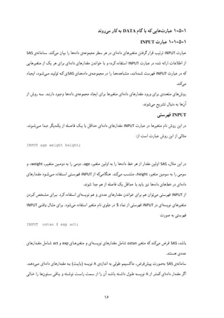 ۱۶
۱-۵-۱‫ﻋﺒﺎرت‬‫ﮔﺎم‬ ‫ﺑﺎ‬ ‫ﮐﻪ‬ ‫ﻫﺎﯾﯽ‬DATA‫ﮐﺎر‬ ‫ﺑﻪ‬‫ﻣﯽ‬‫روﻧﺪ‬
۱-۵-۱-۱‫ﻋﺒﺎرت‬INPUT
‫ﻋﺒﺎرت‬INPUT‫ﺗﺮ‬‫ﺗ‬‫ﯿ‬‫ﻣﺘﻐ‬ ‫ﮔﺮﻓﺘﻦ‬ ‫ﻗﺮار‬ ‫ﺐ‬‫ﯿ‬‫ﺮﻫﺎ‬‫ی‬‫داده‬‫ا‬‫ی‬‫ﺳﻄﺮ‬ ‫ﻫﺮ‬ ‫در‬‫ﻣﺠﻤﻮﻋﻪ‬‫داده‬ ‫ی‬‫ﻫﺎ‬‫ﺑ‬ ‫را‬‫ﯿ‬‫ﻣ‬ ‫ﺎن‬‫ﯽ‬‫ﮐ‬‫ﻨﺪ‬.‫ﺳـﺎﻣﺎﻧﻪ‬‫ی‬SAS
‫اﻃﻼﻋﺎت‬ ‫از‬‫اراﺋﻪ‬‫ﻋﺒﺎرت‬ ‫در‬ ‫ﺷﺪه‬INPUT‫اﺳﺘﻔﺎده‬‫ﮐ‬‫ﻣﻘﺪارﻫﺎ‬ ‫ﺧﻮاﻧﺪن‬ ‫ﺑﺎ‬ ‫و‬ ‫ﺮده‬‫ی‬‫داده‬‫ا‬‫ی‬‫ﺑﺮا‬‫ی‬‫ﻫﺮ‬‫ﯾ‬‫ﮏ‬‫ﻣﺘﻐ‬ ‫از‬‫ﯿ‬‫ﺮﻫﺎ‬‫ﯾﯽ‬
‫ﮐ‬‫ﻋﺒﺎرت‬ ‫در‬ ‫ﻪ‬INPUT‫ﺷـﺪه‬ ‫ﻓﻬﺮﺳﺖ‬‫ﻣﺸـﺎﻫﺪه‬ ،‫اﻧـﺪ‬‫در‬ ‫را‬ ‫ﻫـﺎ‬‫ﻣﺠﻤﻮﻋـﻪ‬‫داده‬ ‫ی‬‫ﻫـﺎ‬‫ی‬SAS‫ی‬‫ﮐـ‬‫ﺗﻮﻟ‬ ‫ﻪ‬‫ﯿـ‬‫ﻣـ‬ ‫ﺪ‬‫ﯽ‬‫ا‬ ،‫ﺷـﻮد‬‫ﯾ‬‫ﺠـﺎد‬
‫ﻣ‬‫ﯽ‬‫ﮐ‬‫ﻨﺪ‬.
‫روش‬‫ﻫﺎ‬‫ی‬‫ﻣﺘﻌﺪد‬‫ی‬‫ﺑﺮا‬‫ی‬‫ورود‬‫ﻣﻘﺪارﻫﺎ‬‫ی‬‫داده‬‫ا‬‫ی‬‫ﻣﺘﻐ‬‫ﯿ‬‫ﺑﺮا‬ ‫ﺮﻫﺎ‬‫ی‬‫ا‬‫ﯾ‬‫ﺠﺎد‬‫ﻣﺠﻤﻮﻋﻪ‬‫داده‬ ‫ی‬‫ﻫﺎ‬‫دارﻧـﺪ‬ ‫وﺟـﻮد‬.‫از‬ ‫روش‬ ‫ﺳـﻪ‬
‫آن‬‫ﺗﺸﺮ‬ ‫دﻧﺒﺎل‬ ‫ﺑﻪ‬ ‫ﻫﺎ‬‫ﯾ‬‫ﻣ‬ ‫ﺢ‬‫ﯽ‬‫ﺷﻮﻧﺪ‬.
INPUT‫ﻓﻬﺮﺳﺘ‬‫ﯽ‬
‫ا‬ ‫در‬‫ﯾ‬‫روش‬ ‫ﻦ‬‫ﻋﺒﺎرت‬ ‫در‬ ‫ﻣﺘﻐﯿﺮﻫﺎ‬ ‫ﻧﺎم‬INPUT‫ﻣﻘﺪارﻫﺎ‬‫ی‬‫داده‬‫ا‬‫ی‬‫ﺑﺎ‬ ‫ﺣﺪاﻗﻞ‬‫ﯾـ‬‫ﮏ‬‫از‬ ‫ﻓﺎﺻـﻠﻪ‬‫ﯾ‬‫ﮑـ‬‫ﺪ‬‫ﯾ‬‫ﻣـ‬ ‫ﺟـﺪا‬ ‫ﮕﺮ‬‫ﯽ‬‫ﺷـﻮﻧﺪ‬.
‫ﻣﺜﺎﻟ‬‫ﯽ‬‫ا‬ ‫از‬‫ﯾ‬‫از‬ ‫اﺳﺖ‬ ‫ﻋﺒﺎرت‬ ‫روش‬ ‫ﻦ‬:
INPUT age weight height;
‫ا‬ ‫در‬‫ﯾ‬،‫ﻣﺜﺎل‬ ‫ﻦ‬SAS‫اوﻟ‬‫ﯿ‬‫ﻫﺮ‬ ‫از‬ ‫ﻣﻘﺪار‬ ‫ﻦ‬‫ﺧﻂ‬‫داده‬‫اوﻟ‬ ‫ﺑﻪ‬ ‫را‬ ‫ﻫﺎ‬‫ﯿ‬‫ﻣﺘﻐ‬ ‫ﻦ‬‫ﯿ‬،‫ﺮ‬age‫دوﻣ‬ ،‫ﯽ‬‫دوﻣـ‬ ‫ﺑﻪ‬ ‫را‬‫ﯿ‬‫ﻣﺘﻐ‬ ‫ﻦ‬‫ﯿـ‬،‫ﺮ‬weight‫و‬ ،
‫ﺳﻮﻣ‬‫ﯽ‬‫ﺳﻮﻣ‬ ‫ﺑﻪ‬ ‫را‬‫ﯿ‬‫ﻣﺘﻐ‬ ‫ﻦ‬‫ﯿ‬،‫ﺮ‬height‫ﻣ‬ ‫ﻣﻨﺘﺴﺐ‬ ،‫ﯽ‬‫ﮐ‬‫ﻨﺪ‬.‫ﻫﻨﮕﺎﻣ‬‫ﯽ‬‫ﮐ‬‫از‬ ‫ﻪ‬INPUT‫ﻓﻬﺮﺳـﺘ‬‫ﯽ‬‫اﺳـﺘ‬‫ﻣـ‬ ‫ﻔﺎده‬‫ﯽ‬‫ﻣﻘـﺪارﻫﺎ‬ ‫ﺷـﻮد‬‫ی‬
‫داده‬‫ا‬‫ی‬‫ﺧﻂ‬ ‫در‬‫ﻫﺎ‬‫ی‬‫داده‬‫ﻧ‬ ‫ﻫﺎ‬‫ﯿ‬‫ﺑﺎ‬ ‫ﺰ‬‫ﯾ‬‫ﺣﺪاﻗﻞ‬ ‫ﺑﺎ‬ ‫ﺪ‬‫ﯾ‬‫ﮏ‬‫ﺷﻮﻧﺪ‬ ‫ﺟﺪا‬ ‫ﻫﻢ‬ ‫از‬ ‫ﻓﺎﺻﻠﻪ‬.
‫از‬INPUT‫ﻓﻬﺮﺳﺘ‬‫ﯽ‬‫ﻣ‬‫ﯽ‬‫ﺑﺮا‬ ‫ﻫﻢ‬ ‫ﺗﻮان‬‫ی‬‫ﻣﻘﺪارﻫﺎ‬ ‫ﺧﻮاﻧﺪن‬‫ی‬‫ﻋﺪد‬‫ی‬‫ﻧﻮ‬ ‫ﻫﻢ‬ ‫و‬‫ﯾ‬‫ﺴﻪ‬‫ا‬‫ی‬‫اﺳﺘﻔﺎده‬‫ﮐ‬‫ﺮد‬.‫ﺑـﺮا‬‫ی‬‫ﻣﺸـﺨﺺ‬‫ﮐـ‬‫ﺮدن‬
‫ﻣﺘﻐ‬‫ﯿ‬‫ﺮﻫﺎ‬‫ی‬‫ﻧﻮ‬‫ﯾ‬‫ﺴﻪ‬‫ا‬‫ی‬‫در‬INPUT‫ﻓﻬﺮﺳﺘ‬‫ﯽ‬‫ﻧﻤﺎد‬ ‫از‬$‫ﺟﻠﻮ‬ ‫در‬‫ی‬‫ﻣﺘﻐ‬ ‫ﻧﺎم‬‫ﯿ‬‫ﻣ‬ ‫اﺳﺘﻔﺎده‬ ‫ﺮ‬‫ﯽ‬‫ﺷﻮد‬.‫ﺑﺮا‬‫ی‬‫وﻗﺘـ‬ ‫ﻣﺜـﺎل‬‫ﯽ‬INPUT
‫ﻓﻬﺮﺳﺘ‬‫ﯽ‬‫ﺻﻮرت‬ ‫ﺑﻪ‬
INPUT ostan $ exp act;
،‫ﺑﺎﺷﺪ‬SAS‫ﻣ‬ ‫ﻓﺮض‬‫ﯽ‬‫ﮐ‬‫ﻨﺪ‬‫ﮐ‬‫ﻣﺘﻐ‬ ‫ﻪ‬‫ﯿ‬‫ﺮ‬ostan‫ﻣﻘﺪارﻫﺎ‬ ‫ﺷﺎﻣﻞ‬‫ی‬‫ﻧﻮ‬‫ﯾ‬‫ﺴـﻪ‬‫ا‬‫ی‬‫ﻣﺘﻐ‬ ‫و‬‫ﯿ‬‫ﺮﻫـﺎ‬‫ی‬exp‫و‬act‫ﻣﻘـﺪارﻫﺎ‬ ‫ﺷـﺎﻣﻞ‬‫ی‬
‫ﻋﺪد‬‫ی‬‫ﻫﺴﺘﻨﺪ‬.
‫ﺳﺎﻣﺎﻧﻪ‬‫ی‬SAS‫ﺑﻪ‬‫ﺻﻮرت‬‫ﭘ‬‫ﯿ‬‫ﺶ‬‫ﻓﺮض‬،‫ﻣﺎ‬‫ﮐ‬‫ﺴ‬‫ﯿ‬‫ﻃﻮﻟ‬ ‫ﻤﻢ‬‫ﯽ‬‫اﻧﺪازه‬ ‫ﺑﻪ‬‫ی‬۸‫ﻧﻮ‬‫ﯾ‬‫ﺴﻪ‬)‫ﺑﺎ‬‫ﯾـ‬‫ﺖ‬(‫ﻣﻘـﺪارﻫﺎ‬ ‫ﺑـﻪ‬‫ی‬‫داده‬‫ا‬‫ی‬‫ﻣـ‬‫ﯽ‬‫دﻫـﺪ‬.
‫داده‬ ‫ﻣﻘـﺪار‬ ‫اﮔﺮ‬‫ا‬‫ی‬‫ﮐ‬‫از‬ ‫ﻤﺘـﺮ‬۸‫ﻧﻮ‬‫ﯾ‬‫آن‬ ‫ﺑﺎﺷـﺪ‬ ‫داﺷـﺘﻪ‬ ‫ﻃـﻮل‬ ‫ﺴـﻪ‬‫را‬‫ﺳـﺘﻮن‬ ‫ﺑـﺎﻗﯽ‬ ‫و‬ ‫ﻧﻮﺷـﺘﻪ‬ ‫راﺳـﺖ‬ ‫ﺳـﻤﺖ‬ ‫از‬‫ﺧـﺎﻟﯽ‬ ‫را‬ ‫ﻫﺎ‬
 