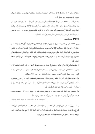 ۱۷
‫ﻣﯽ‬‫ﮔﺬارد‬.‫ﻣﺘﻐ‬‫ﯿ‬‫ﺮﻫﺎ‬‫ی‬‫ﻧﻮ‬‫ﯾ‬‫ﺴﻪ‬‫ا‬‫ی‬‫ﮐ‬‫ﻣﻘﺪارﻫﺎ‬ ‫ﺷﺎﻣﻞ‬ ‫ﻪ‬‫ﯾﯽ‬‫ﺑـ‬ ‫ﺑﺎ‬‫ﯿ‬‫از‬ ‫ﺶ‬۸‫ﻧﻮ‬‫ﯾ‬‫ﻣـ‬ ‫را‬ ‫ﻫﺴـﺘﻨﺪ‬ ‫ﺴـﻪ‬‫ﯽ‬‫روش‬ ‫از‬ ‫اﺳـﺘﻔﺎده‬ ‫ﺑـﺎ‬ ‫ﺗـﻮان‬
INPUT‫ﻓﻮرﻣﺖ‬‫ﺑﻪ‬ ‫ﺷﺪه‬SAS‫ﻣﻌﺮﻓ‬‫ﯽ‬‫ﮐ‬‫ﺮد‬.
‫ﺑﻪ‬‫ﻫﻨﮕﺎم‬‫ﮐ‬‫ﺎرﺑﺴﺖ‬INPUT‫ﻓﻬﺮﺳﺘ‬‫ﯽ‬‫اﮔﺮ‬ ،SAS‫ﻣﻘﺪار‬‫ی‬‫ﺑﺮا‬‫ی‬‫ﻣﺘﻐ‬‫ﯿ‬‫ﺟﺎر‬ ‫ﺳﻄﺮ‬ ‫در‬ ‫ﺮ‬‫ی‬‫ﻧ‬‫ﯿ‬‫ﺎ‬‫ﺑـ‬‫داده‬ ‫ﺳـﻄﺮ‬ ‫ﺑـﻪ‬ ،‫ﺪ‬‫ﻫـﺎ‬‫ﺑﻌـﺪی‬ ‫ی‬
‫داده‬ ‫ﻣﻘﺪار‬ ‫و‬ ‫رﻓﺘﻪ‬‫ا‬‫ی‬‫ﺑﺮا‬‫ی‬‫ﻣﺘﻐ‬‫ﯿ‬‫اﺧﺘ‬ ‫ﺮ‬‫ﯿ‬‫ﺎر‬‫ﻣﯽ‬‫ﮐ‬‫ﻨﺪ‬.‫ا‬ ‫ﺑﻪ‬‫ﯾ‬‫ﻫﻨﮕﺎم‬ ،‫ﻣﻨﻈﻮر‬ ‫ﻦ‬‫ﮐ‬‫ﺎرﺑﺴﺖ‬INPUT‫ﻓﻬﺮﺳﺘ‬‫ﯽ‬‫داده‬ ،‫ﻫﺎ‬‫ی‬‫ﮔﻢ‬‫ﺷـﺪه‬
‫ﺑﺎ‬ ‫ﺣﺘﻤﺎ‬‫ﯾ‬‫ﺑﺎ‬ ‫ﺪ‬‫ﯾ‬‫ﮏ‬‫ﻧﻘﻄﻪ‬(.)‫ﻫﻤـﺮاه‬ ‫ﺑـﻪ‬‫ﯾـ‬‫ﮏ‬‫ﺧـﺎﻟ‬ ‫ﺳـﺘﻮن‬‫ﯽ‬‫ﻧﻘﻄـﻪ‬ ‫ﻃـﺮف‬ ‫دو‬ ‫در‬‫ﻣﺸـ‬‫ﺷـﻮﻧﺪ‬ ‫ﺨﺺ‬.‫در‬INPUT‫ﻓﻬﺮﺳـﺘ‬‫ﯽ‬
‫ﻧﻤ‬‫ﯽ‬‫ﻓﺎﺻﻠﻪ‬ ‫از‬ ‫ﺗﻮان‬‫ی‬‫ﺧﺎﻟ‬‫ﯽ‬‫ﺑﺮا‬‫ی‬‫ﻣﺸﺨﺺ‬‫ﺳﺎز‬‫ی‬‫داده‬‫ی‬‫ﮔﻢ‬‫اﺳﺘﻔﺎده‬ ‫ﺷﺪه‬‫ﮐ‬‫ﺮد‬.
INPUT‫ﻓ‬‫ﻮ‬‫رﻣﺖ‬‫ﺷﺪه‬
‫روش‬INPUT‫ﻓﻬﺮﺳﺘ‬‫ﯽ‬‫ﻣﻤ‬‫ﮑ‬‫ﺑﺮا‬ ‫اﺳﺖ‬ ‫ﻦ‬‫ی‬‫ﺑﺴـ‬‫ﯿ‬‫ﺎر‬‫ی‬‫از‬‫ﻣﺠﻤﻮﻋـﻪ‬‫داده‬ ‫ی‬‫ﻫـﺎ‬‫ﯾﯽ‬‫ﮐـ‬‫ﻣـ‬ ‫آورده‬ ‫ﺑﺮﻧﺎﻣـﻪ‬ ‫در‬ ‫ﻪ‬‫ﯽ‬‫و‬ ‫ﺷـﻮﻧﺪ‬‫ﯾـ‬‫از‬ ‫ﺎ‬
‫رﺳﺎﻧﻪ‬‫ﻫﺎی‬‫ذﺧ‬‫ﯿ‬‫ﺮه‬‫ﻣﺜـﻞ‬ ‫ﺳﺎز‬‫د‬‫ﯾ‬‫ﺴـ‬‫ﮏ‬‫ﯾـ‬‫ﺎ‬CD‫ﻣـ‬ ‫ﺧﻮاﻧـﺪه‬‫ﯽ‬‫ﻣﻨ‬ ،‫ﺷـﻮﻧﺪ‬‫ﻧﺒﺎﺷـﺪ‬ ‫ﺎﺳـﺐ‬.‫ز‬‫ﯾـ‬‫ﻣﻘـﺪارﻫﺎ‬ ‫ﺮا‬‫ی‬‫داده‬‫ا‬‫ی‬‫ﻣﻨﻈـﻮر‬ ‫ﺑـﻪ‬
‫ﺻﺮﻓﻪ‬‫ﺟﻮ‬‫ﯾﯽ‬‫ﻣﻤ‬ ‫ﻓﻀﺎ‬ ‫در‬‫ﮑ‬‫ﺑﻪ‬ ‫اﺳﺖ‬ ‫ﻦ‬‫ﻣﺘﻮاﻟ‬ ‫ﻃﻮر‬‫ﯽ‬‫داده‬ ‫ﻓﺎﺻﻠﻪ‬ ‫ﺑﺪون‬ ‫و‬‫آ‬‫ﻣﺎ‬‫ﯾﯽ‬‫و‬ ‫ﺑﺎﺷﻨﺪ‬ ‫ﺷﺪه‬‫ﯾـ‬‫ﻣﻤ‬ ‫ﺎ‬‫ﮑـ‬‫ﻣﻘـﺪارﻫﺎ‬ ‫اﺳـﺖ‬ ‫ﻦ‬‫ی‬
‫داده‬‫ا‬‫ی‬‫واو‬ ‫ﺑﺎ‬‫ک‬‫از‬‫ﯾ‬‫ﮑ‬‫ﺪ‬‫ﯾ‬‫ﺑﺎﺷﻨﺪ‬ ‫ﺷﺪه‬ ‫ﺟﺪا‬ ‫ﮕﺮ‬.‫ا‬ ‫در‬‫ﯾـ‬‫ﺣﺎﻟـﺖ‬ ‫ﻦ‬‫ﺑﺎ‬ ‫ﻫـﺎ‬‫ﯾـ‬‫ا‬ ‫از‬ ‫ﺪ‬‫ﯾ‬‫ﻨ‬‫ﻔﻮرﻣـﺖ‬‫ﻫـﺎ‬‫ی‬SAS‫ﺑـﺮا‬‫ی‬‫داده‬ ‫ﺧﻮاﻧـﺪن‬‫ﻫـﺎ‬
‫اﺳﺘﻔﺎده‬‫ﮐ‬‫ﺮد‬.
‫از‬‫ا‬‫ﯾ‬‫ﻨﻔ‬‫ﻮ‬‫رﻣﺖ‬‫ﻫﺎ‬‫ﻣ‬‫ﯽ‬‫ﺑﺮا‬ ‫ﺗﻮان‬‫ی‬‫داد‬ ‫ﺧﻮاﻧﺪن‬‫ه‬‫ﻫﺎ‬‫ﯾﯽ‬‫ﮐ‬‫داده‬ ‫ﺧﻄﻮط‬ ‫در‬ ‫ﺻﻮرت‬ ‫ﻫﺮ‬ ‫ﺑﻪ‬ ‫ﻪ‬‫اﺳـﺘﻔﺎده‬ ،‫ﺑﺎﺷـﻨﺪ‬ ‫ﺷﺪه‬ ‫وارد‬ ‫ﻫﺎ‬‫ﮐـ‬‫ﺮد‬.
‫ا‬‫ﯾ‬‫ﻨﻔ‬‫ﻮ‬‫رﻣﺖ‬‫اﻃﻼﻋﺎﺗ‬ ‫ﻫﺎ‬‫ﯽ‬‫ﻧﻈ‬‫ﯿ‬‫ﺳﺘﻮن‬ ‫ﺗﻌﺪاد‬ ‫ﺮ‬‫ﻫﺎ‬‫ﯾﯽ‬‫ﮐـ‬‫ﻪ‬‫ﯾـ‬‫ﮏ‬‫داده‬ ‫ﻣﻘـﺪار‬‫ا‬‫ی‬‫اﺷـﻐﺎل‬‫ﮐـ‬‫داده‬ ‫ﻣﻘـﺪار‬ ‫ﭼﮕﻮﻧـﻪ‬ ،‫ﺮده‬‫ا‬‫ی‬‫ﺧﻮاﻧـﺪه‬
‫ا‬ ‫و‬ ،‫ﺷﻮد‬‫ﯾ‬‫ﻨ‬‫ﮑ‬‫داده‬ ‫ﻣﻘﺪار‬ ‫ﭼﮕﻮﻧﻪ‬ ‫ﻪ‬‫ا‬‫ی‬‫در‬‫ﻣﺠﻤﻮﻋﻪ‬‫داده‬ ‫ی‬‫ﻫﺎ‬‫ی‬SAS‫ذﺧ‬‫ﯿ‬‫را‬ ‫ﺷﻮد‬ ‫ﺮه‬‫اراﺋﻪ‬‫ﻣ‬‫ﯽ‬‫ﮐ‬‫ﻨﻨﺪ‬.
‫ﺑﺮا‬‫ی‬‫ﻣﻘﺪارﻫﺎ‬ ‫ﺧﻮاﻧﺪن‬‫ی‬‫داده‬‫ا‬‫ی‬‫از‬‫ﺧﻂ‬‫ﻫﺎ‬‫ی‬‫داده‬‫ا‬‫ی‬،‫ﮐـ‬‫ﺑﺎ‬ ‫ﺎرﺑﺮ‬‫ﯾـ‬‫ﺳـﺘﻮﻧ‬ ‫ﺪ‬‫ﯽ‬‫ﮐـ‬‫داده‬ ‫ﻣﻘـﺪار‬ ‫ﻪ‬‫ا‬‫ی‬‫آن‬ ‫از‬‫ﻣـ‬ ‫ﺷـﺮوع‬‫ﯽ‬،‫ﺷـﻮد‬
‫ﺳﺘﻮن‬ ‫ﻣﻘﺪار‬‫ﻫﺎ‬‫ﯾﯽ‬‫ﮐ‬‫ﺑﺎ‬ ‫ﻪ‬‫ﯾ‬،‫ﺷﻮﻧﺪ‬ ‫ﺧﻮاﻧﺪه‬ ‫ﺪ‬‫اﯾـﻦ‬‫ﮐـﻪ‬‫داده‬ ‫ﻣﻘـﺪار‬‫ا‬‫ی‬‫ﻋـﺪد‬‫ی‬‫و‬ ‫اﺳـﺖ‬‫ﯾـ‬‫ﻧﻮ‬ ‫ﺎ‬‫ﯾ‬‫ﺴـﻪ‬‫ا‬‫ی‬‫ﻧﻘﻄـﻪ‬ ‫و‬‫ی‬‫اﻋﺸـﺎر‬‫ی‬‫از‬
‫ﻣﻘﺪار‬‫ﻫﺎ‬‫ی‬‫ﻋﺪد‬‫ی‬‫ﮐ‬‫ﺑﺎ‬ ‫ﺠﺎ‬‫ﯾ‬‫ﺷﻮد‬ ‫داده‬ ‫ﻗﺮار‬ ‫ﺪ‬‫ﻣﺸﺨﺺ‬ ‫را‬‫ﮐ‬‫ﻨﺪ‬.
‫ﺑﺮا‬‫ی‬‫ﻣﺸﺨﺺ‬‫ﮐ‬‫ا‬ ‫ﺮدن‬‫ﯾ‬‫ﻨ‬‫ﮑ‬‫ﻪ‬‫ﯾ‬‫ﮏ‬‫داده‬ ‫ﻣﻘﺪار‬‫ا‬‫ی‬‫ﺳﺘﻮﻧ‬ ‫ﭼﻪ‬ ‫از‬‫ﯽ‬،‫ﺷﻮد‬ ‫ﺧﻮاﻧﺪه‬‫ﻧﻮ‬ ‫از‬‫ﯾ‬‫ﺴﻪ‬‫ی‬‫و‬‫ﯾ‬‫ﮋه‬‫ی‬"@"‫ﺷﻤﺎره‬ ‫و‬‫ی‬‫ﺳﺘﻮن‬
‫ﮐ‬‫ﻣ‬ ‫آن‬ ‫دﻧﺒﺎل‬ ‫ﺑﻪ‬ ‫ﻪ‬‫ﯽ‬‫آ‬‫ﯾ‬‫ا‬ ‫و‬ ‫ﺪ‬‫ﯾ‬‫ﻣﺘﻐ‬ ‫ﻧﺎم‬ ‫از‬ ‫ﻗﺒﻞ‬ ‫دو‬ ‫ﻦ‬‫ﯿ‬‫ﻣ‬ ‫ﺮ‬‫ﯽ‬‫آ‬‫ﯾ‬‫ﻣ‬ ‫اﺳﺘﻔﺎده‬ ،‫ﻨﺪ‬‫ﯽ‬‫ﺷﻮد‬.ً‫ﻼ‬‫ﻣﺜ‬
INPUT @10 age @20 weight @36 height;
‫ﺑﻪ‬SAS‫ﻣ‬‫ﯽ‬‫ﮔﻮ‬‫ﯾ‬‫ﻣﺘﻐ‬ ‫ﻣﻘـﺪار‬ ‫ﺪ‬‫ﯿـ‬‫ﺮ‬age‫ﺳـﺘﻮن‬ ‫از‬۱۰‫ﻣﻘـﺪار‬ ،weight‫ﺳـﺘﻮن‬ ‫از‬۲۰‫ﻣﻘـﺪار‬ ‫و‬height‫ﺳـﺘﻮن‬ ‫از‬۳۶ 
‫ﻣ‬ ‫ﺷﺮوع‬‫ﯽ‬‫ﺷﻮﻧﺪ‬.‫ا‬ ‫در‬‫ﯾ‬‫اﺳﺖ‬ ‫ﺷﺪه‬ ‫ﻓﺮض‬ ‫ﻨﺠﺎ‬‫ﮐ‬‫ﻣﻘﺪارﻫﺎ‬ ‫ﻪ‬‫ی‬‫داده‬‫ا‬‫ی‬‫ﺑﺎ‬‫ﯾ‬‫ﮏ‬‫ﺧﺎﻟ‬ ‫ﻓﺎﺻﻠﻪ‬‫ﯽ‬‫ﺷـﺪه‬ ‫ﺟـﺪا‬ ‫ﻫـﻢ‬ ‫از‬‫ﻏ‬ ‫در‬ ،‫اﻧـﺪ‬‫ﯿـ‬‫ﺮ‬
‫ا‬‫ﯾ‬‫ﻦ‬‫ﺑﺎ‬ ‫ﺻﻮرت‬‫ﯾ‬‫ا‬ ‫از‬ ‫ﺪ‬‫ﯾ‬‫ﻨﻔﻮرﻣﺘ‬‫ﯽ‬‫ﺷﻮد‬ ‫اﺳﺘﻔﺎده‬‫ﮐ‬‫ﻣﻌﺮﻓ‬ ‫دﻧﺒﺎل‬ ‫ﺑﻪ‬ ‫ﻪ‬‫ﯽ‬‫ﻣ‬‫ﯽ‬‫ﺷﻮد‬.
 