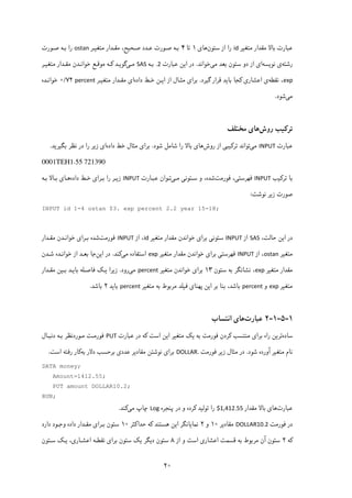 ۲۰
‫ﻣﺘﻐ‬ ‫ﻣﻘﺪار‬ ‫ﺑﺎﻻ‬ ‫ﻋﺒﺎرت‬‫ﯿ‬‫ﺮ‬id‫ﺳﺘﻮن‬ ‫از‬ ‫را‬‫ﻫﺎ‬‫ی‬۱‫ﺗﺎ‬۴‫ﺻـﺤ‬ ‫ﻋـﺪد‬ ‫ﺻـﻮرت‬ ‫ﺑـﻪ‬‫ﯿ‬‫ﻣﺘﻐ‬ ‫ﻣﻘـﺪار‬ ،‫ﺢ‬‫ﯿـ‬‫ﺮ‬ostan‫ﺻـﻮرت‬ ‫ﺑـﻪ‬ ‫را‬
‫رﺷﺘﻪ‬‫ی‬‫ﻧﻮ‬‫ﯾ‬‫ﺴﻪ‬‫ا‬‫ی‬‫ﻣ‬ ‫ﺑﻌﺪ‬ ‫ﺳﺘﻮن‬ ‫دو‬ ‫از‬‫ﯽ‬‫ﺧﻮاﻧﺪ‬.‫ا‬ ‫در‬‫ﯾ‬‫ﻋﺒﺎرت‬ ‫ﻦ‬.2‫ﺑـﻪ‬SAS‫ﻣـ‬‫ﯽ‬‫ﮔﻮ‬‫ﯾـ‬‫ﺪ‬‫ﮐـ‬‫ﻪ‬‫ﻣﻮﻗـﻊ‬‫ﻣ‬ ‫ﻣﻘـﺪار‬ ‫ﺧﻮاﻧـﺪن‬‫ﺘﻐ‬‫ﯿـ‬‫ﺮ‬
exp‫ﻧﻘﻄﻪ‬ ،‫ی‬‫اﻋﺸﺎر‬‫ی‬‫ﮐﺠﺎ‬‫ﺑﺎ‬‫ﯾ‬‫ﮔ‬ ‫ﻗﺮار‬ ‫ﺪ‬‫ﯿ‬‫ﺮد‬.‫ﻣﺜـﺎل‬ ‫ﺑﺮای‬‫داده‬ ‫ﺧـﻂ‬ ‫اﯾـﻦ‬ ‫از‬‫ای‬‫ﻣﺘﻐ‬ ‫ﻣﻘـﺪار‬‫ﯿـ‬‫ﺮ‬percent۷۲/۰‫ﺧﻮاﻧـﺪه‬
‫ﻣ‬‫ﯽ‬‫ﺷﻮد‬.
‫ﺗﺮ‬‫ﮐ‬‫ﯿ‬‫روش‬ ‫ﺐ‬‫ﻫﺎ‬‫ی‬‫ﻣﺨﺘﻠﻒ‬
‫ﻋﺒﺎرت‬INPUT‫ﻣ‬‫ﯽ‬‫ﺗﺮ‬ ‫ﺗﻮاﻧﺪ‬‫ﮐ‬‫ﯿ‬‫ﺒ‬‫ﯽ‬‫روش‬ ‫از‬‫ﻫﺎ‬‫ی‬‫ﺷﻮد‬ ‫ﺷﺎﻣﻞ‬ ‫را‬ ‫ﺑﺎﻻ‬.‫داده‬ ‫ﺧﻂ‬ ‫ﻣﺜﺎل‬ ‫ﺑﺮای‬‫ﺑﮕﯿﺮﯾﺪ‬ ‫ﻧﻈﺮ‬ ‫در‬ ‫را‬ ‫زﯾﺮ‬ ‫ای‬.
0001TEH1.55 721390
‫ﺗ‬ ‫ﺑﺎ‬‫ﺮ‬‫ﮐ‬‫ﯿ‬‫ﺐ‬INPUT‫ﻓﻬﺮﺳﺘ‬‫ﯽ‬‫ﻓﻮرﻣﺖ‬ ،‫ﺳـﺘﻮﻧ‬ ‫و‬ ،‫ﺷﺪه‬‫ﯽ‬‫ﻣـ‬‫ﯽ‬‫ﻋﺒـﺎرت‬ ‫ﺗـﻮان‬INPUT‫ز‬‫ﯾـ‬‫ﺑـﺮا‬ ‫را‬ ‫ﺮ‬‫ی‬‫داده‬ ‫ﺧـﻂ‬‫ﻫـﺎ‬‫ی‬‫ﺑـﻪ‬ ‫ﺑـﺎﻻ‬
‫ز‬ ‫ﺻﻮرت‬‫ﯾ‬‫ﻧﻮﺷﺖ‬ ‫ﺮ‬:
INPUT id 1-4 ostan $3. exp percent 2.2 year 15-18;
‫ا‬ ‫در‬‫ﯾ‬،‫ﺣﺎﻟﺖ‬ ‫ﻦ‬SAS‫از‬INPUT‫ﺳﺘﻮﻧ‬‫ﯽ‬‫ﺑﺮا‬‫ی‬‫ﻣﺘﻐ‬ ‫ﻣﻘﺪار‬ ‫ﺧﻮاﻧﺪن‬‫ﯿ‬‫ﺮ‬id‫از‬ ،INPUT‫ﻓﻮ‬‫رﻣﺖ‬‫ﺑـﺮا‬ ‫ﺷﺪه‬‫ی‬‫ﻣﻘـﺪار‬ ‫ﺧﻮاﻧـﺪن‬
‫ﻣﺘ‬‫ﻐ‬‫ﯿ‬‫ﺮ‬ostan ‫از‬ ،INPUT‫ﻓﻬﺮﺳﺘ‬‫ﯽ‬‫ﺑﺮا‬‫ی‬‫ﻣﺘﻐ‬ ‫ﻣﻘﺪار‬ ‫ﺧﻮاﻧﺪن‬‫ﯿ‬‫ﺮ‬exp‫ﻣ‬ ‫اﺳﺘﻔﺎده‬‫ﯽ‬‫ﮐ‬‫ﻨﺪ‬.‫ا‬ ‫در‬‫ﯾ‬‫ﻦ‬‫ﺷـﺪن‬ ‫ﺧﻮاﻧـﺪه‬ ‫از‬ ‫ﺑﻌـﺪ‬ ‫ﺟﺎ‬
‫ﻣﺘﻐ‬ ‫ﻣﻘﺪار‬‫ﯿ‬‫ﺮ‬exp‫ﺳﺘﻮن‬ ‫ﺑﻪ‬ ‫ﻧﺸﺎﻧﮕﺮ‬ ،۱۳‫ﺑﺮا‬‫ی‬‫ﻣﺘﻐ‬ ‫ﺧﻮاﻧﺪن‬‫ﯿ‬‫ﺮ‬percent‫ﻣ‬‫ﯽ‬‫رود‬.‫ز‬‫ﯾ‬‫ﺮا‬‫ﯾـ‬‫ﮏ‬‫ﺑﺎ‬ ‫ﻓﺎﺻـﻠﻪ‬‫ﯾـ‬‫ﺑـ‬ ‫ﺪ‬‫ﯿ‬‫ﻣﻘـﺪار‬ ‫ﻦ‬
‫ﻣﺘﻐ‬‫ﯿ‬‫ﺮ‬exp‫و‬percent‫ا‬ ‫ﺑﺮ‬ ‫ﺑﻨﺎ‬ ،‫ﺑﺎﺷﺪ‬‫ﯾ‬‫ﭘﻬﻨﺎ‬ ‫ﻦ‬‫ی‬‫ﻓ‬‫ﯿ‬‫ﻣﺘ‬ ‫ﺑﻪ‬ ‫ﻣﺮﺑﻮط‬ ‫ﻠﺪ‬‫ﻐ‬‫ﯿ‬‫ﺮ‬percent‫ﺑﺎ‬‫ﯾ‬‫ﺪ‬۲‫ﺑﺎﺷﺪ‬.
۱-۵-۱-۲‫ﻋﺒﺎرت‬‫اﻧﺘﺴﺎب‬ ‫ﻫﺎی‬
‫ﺳﺎده‬‫ﻣﻨﺘﺴﺐ‬ ‫ﺑﺮای‬ ‫راه‬ ‫ﺗﺮﯾﻦ‬‫ﮐ‬‫ﺮدن‬‫ﻓﻮرﻣﺖ‬‫ﯾ‬ ‫ﺑﻪ‬‫ﮏ‬‫اﺳﺖ‬ ‫اﯾﻦ‬ ‫ﻣﺘﻐﯿﺮ‬‫ﮐ‬‫ﻋﺒﺎرت‬ ‫در‬ ‫ﻪ‬PUT‫ﻓﻮرﻣـﺖ‬‫دﻧﺒـﺎل‬ ‫ﺑـﻪ‬ ‫ﻣـﻮردﻧﻈﺮ‬
‫ﺷﻮد‬ ‫آورده‬ ‫ﻣﺘﻐﯿﺮ‬ ‫ﻧﺎم‬.‫زﯾﺮ‬ ‫ﻣﺜﺎل‬ ‫در‬‫ﻓﻮرﻣﺖ‬DOLLAR.‫ﺑﻪ‬ ‫دﻻر‬ ‫ﺑﺮﺣﺴﺐ‬ ‫ﻋﺪدی‬ ‫ﻣﻘﺎدﯾﺮ‬ ‫ﻧﻮﺷﺘﻦ‬ ‫ﺑﺮای‬‫ﮐ‬‫اﺳﺖ‬ ‫رﻓﺘﻪ‬ ‫ﺎر‬. 
DATA money;
Amount=1412.55;
PUT amount DOLLAR10.2;
RUN;
‫ﻋﺒﺎرت‬‫ﻣﻘﺪار‬ ‫ﺑﺎﻻ‬ ‫ﻫﺎی‬$1,412.55‫ﺗﻮﻟﯿﺪ‬ ‫را‬‫ﮐ‬‫ﭘﻨﺠﺮه‬ ‫در‬ ‫و‬ ‫ﺮده‬Log‫ﻣﯽ‬ ‫ﭼﺎپ‬‫ﮐ‬‫ﻨﺪ‬. 
‫در‬‫ﻓﻮرﻣﺖ‬DOLLAR10.2‫ﻣﻘﺎدﯾﺮ‬۱۰‫و‬۲‫ﻫﺴﺘﻨﺪ‬ ‫اﯾﻦ‬ ‫ﻧﻤﺎﯾﺎﻧﮕﺮ‬‫ﮐ‬‫ﺣﺪا‬ ‫ﻪ‬‫ﮐ‬‫ﺜﺮ‬۱۰‫دارد‬ ‫وﺟـﻮد‬ ‫داده‬ ‫ﻣﻘـﺪار‬ ‫ﺑـﺮای‬ ‫ﺳﺘﻮن‬
‫ﮐ‬‫ﻪ‬۲‫اﺳ‬ ‫اﻋﺸﺎری‬ ‫ﻗﺴﻤﺖ‬ ‫ﺑﻪ‬ ‫ﻣﺮﺑﻮط‬ ‫آن‬ ‫ﺳﺘﻮن‬‫از‬ ‫و‬ ‫ﺖ‬۸‫ﯾ‬ ‫دﯾﮕﺮ‬ ‫ﺳﺘﻮن‬‫ﮏ‬‫ﯾـ‬ ،‫اﻋﺸـﺎری‬ ‫ﻧﻘﻄـﻪ‬ ‫ﺑﺮای‬ ‫ﺳﺘﻮن‬‫ﮏ‬‫ﺳـﺘﻮن‬
 