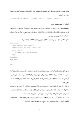 ۲۶
‫ﻣﯽ‬ ‫را‬ ‫ﻧﻈﺮ‬ ‫ﻣﻮرد‬ ‫ﻓﻬﺮﺳﺖ‬ ‫در‬ ‫ﻣﻮﺟﻮد‬ ‫ﻣﻘﺎدﯾﺮ‬‫ﻓﺎﺻﻠﻪ‬ ‫ﯾﮏ‬ ‫ﺑﺎ‬ ‫ﺗﻮاﻧﯿﺪ‬‫ﮐﻨﯿـﺪ‬ ‫ﺟﺪا‬ ‫ﻫﻢ‬ ‫از‬ ‫واوک‬ ‫ﯾﮏ‬ ‫ﯾﺎ‬ ‫ﺧﺎﻟﯽ‬ ‫ی‬.‫ﻣﺜـﺎ‬ ‫ﺑـﺮای‬‫ل‬
‫ﺑﺒﯿﻨﯿﺪ‬ ‫را‬ ‫زﯾﺮ‬ ‫دﺳﺘﻮر‬:
IF Province IN('Tehran' 'Isfahan' 'Shiraz' 'Alborz') THEN ...
 
۱-۵-۱-۴‫ﻣﺤﺎﺳﺒﻪ‬‫ﻣﮑﺮر‬ ‫ﻫﺎی‬
‫اﻧﺠﺎم‬‫ﻣﺤﺎﺳﺒﻪ‬‫ﺑﺮ‬ ‫ﻋﻼوه‬ ‫ﺗﮑﺮاری‬ ‫ﻫﺎی‬‫از‬ ‫اﺳﺘﻔﺎده‬‫ﻋﺒﺎرت‬DO‐END‫ﻣﯽ‬‫ﺗﻮاﻧﺪ‬‫از‬ ‫اﺳﺘﻔﺎده‬ ‫ﺑﺎ‬‫ﻋﺒﺎرت‬‫ﻫﺎی‬DO‫اﻧﺠﺎم‬ ‫ﻧﯿﺰ‬
‫ﺷﻮ‬‫ﻧ‬‫ﺪ‬.‫ﻋﺒﺎرت‬‫ﻫﺎی‬DO‫ی‬‫ﻣﮑﺮر‬،DO WHILE‫و‬DO UNTIL‫اﯾﻦ‬ ‫و‬ ‫ﻣﺘﻨﻮع‬ ‫ﮐﺎرﺑﺮدﻫﺎی‬ ‫دﻟﯿﻞ‬ ‫ﺑﻪ‬‫ﻣـﯽ‬ ‫ﮐﻪ‬‫آن‬ ‫ﺗـﻮان‬‫را‬ ‫ﻫـﺎ‬
‫اﻧﻌﻄﺎف‬ ،‫ﮐﺮد‬ ‫ادﻏﺎم‬‫دارﻧﺪ‬ ‫ﺑﯿﺸﺘﺮی‬ ‫ﭘﺬﯾﺮی‬.
‫ﻣﺜﺎل‬۱-۹‫ﮐﺎرﺑﺴﺖ‬ ‫از‬ ‫ﻧﻤﺎﯾﺸﯽ‬ ‫ﻣﺜﺎل‬ ‫اﯾﻦ‬DO‫ﻋﺒﺎرت‬ ‫و‬ ‫ﺗﮑﺮاری‬ ‫ی‬ARRAY‫را‬‫اراﺋﻪ‬‫ﻣﯽ‬‫دﻫﺪ‬:
DATA exam;
INPUT hw1-hw6 test1-test3;
ARRAY exam(9) hw1-hw6 test1-test3;
DO i=1 to 8;
IF exam{i}=. THEN exam{i}=0;
END;
DATALINES;
‫ﺧﻂ‬‫داده‬ ‫ﻫﺎی‬‫ای‬
;
RUN;
‫ﮐﻠﯽ‬ ‫ﻃﻮر‬ ‫ﺑﻪ‬Do‫ی‬‫ﻣﮑﺮر‬‫دﻧﺒﺎﻟﻪ‬ ‫روی‬ ‫ﯾﮑﺴﺎن‬ ‫ﻋﻤﻠﯿﺎت‬ ‫اﻧﺠﺎم‬ ‫ﺑﺮای‬‫ﻣﯽ‬ ‫ﮐﺎر‬ ‫ﺑﻪ‬ ‫ﻣﺘﻐﯿﺮﻫﺎ‬ ‫از‬ ‫ای‬‫رود‬.‫دﻧﺒﺎﻟـﻪ‬ ‫ﻣﻌﺮﻓﯽ‬‫از‬ ‫ای‬
‫ﻋﺒﺎرت‬ ‫از‬ ‫اﺳﺘﻔﺎده‬ ‫ﺑﺎ‬ ‫ﻣﺘﻐﯿﺮﻫﺎ‬ARRAY‫ﻣﯽ‬ ‫ﺻﻮرت‬‫ﮔﯿﺮد‬.‫ﮔ‬ ‫در‬ ‫ﻋﺒﺎرت‬ ‫اﯾﻦ‬‫ﺎم‬DATAً‫ﻻ‬‫ﻣﻌﻤﻮ‬‫ﻣﺘﻐﯿﺮﻫـﺎ‬ ‫ﻣﻌﺮﻓـﯽ‬ ‫از‬ ‫ﺑﻌﺪ‬
‫ﻣﯽ‬ ‫آورده‬‫ﺷﻮد‬.‫ﻋﺒﺎرت‬ARRAY‫ﻣﯽ‬ ‫اﺟﺎزه‬ ‫ﮐﺎرﺑﺮ‬ ‫ﺑﻪ‬‫ﻋﻨﺼـﺮﻫﺎی‬ ‫ﺑﺎ‬ ‫ﻣﺘﻨﺎﻇﺮ‬ ‫ﮐﻪ‬ ‫ﻣﺘﻐﯿﺮﻫﺎﯾﯽ‬ ‫ﺑﻪ‬ ‫ﮐﻪ‬ ‫دﻫﺪ‬ARRAY،‫ﻫﺴـﺘﻨﺪ‬
‫دﻫﺪ‬ ‫ارﺟﺎع‬.
‫ﻣﺜﺎل‬ ‫در‬۱-۹‫ﻣﺘﻐﯿﺮﻫﺎی‬hw1‐hw6‫و‬test1‐test3‫ﻋﻨﺼﺮﻫﺎی‬ ‫ﻋﻨﻮان‬ ‫ﺑﻪ‬ARRAY‫ﻧﺎم‬ ‫ﺑﺎ‬exam‫ﺷـﺪه‬ ‫ﻣﻌﺮﻓﯽ‬‫اﻧـﺪ‬.
‫ﻫﻨﮕﺎﻣﯽ‬‫از‬ ‫ﺷﺎﺧﺺ‬ ‫ﮐﻪ‬۱‫ﺗﺎ‬۸،‫اﺳﺖ‬‫ﺣﻠﻘﻪ‬ ‫در‬ ‫ﻣﺘﻐﯿﺮﻫﺎ‬ ‫اﯾﻦ‬ ‫ﺑﻪ‬‫ی‬DO‫ﺑـﺎ‬ ‫ﺗﺮﺗﯿـﺐ‬ ‫ﺑـﻪ‬exam{1}‫ﺗـﺎ‬exam{8}‫ارﺟـﺎع‬
‫داده‬‫ﻣﯽ‬‫ﺷﻮد‬.‫ﺣﻠﻘﻪ‬ ‫داﺧﻞ‬‫ی‬DO‫از‬‫ﺷﺎﺧﺺ‬i‫ﺷﻤﺎرش‬ ‫ﻣﺘﻐﯿﺮ‬ ‫ﻋﻨﻮان‬ ‫ﺑﻪ‬‫اﺳﺖ‬ ‫ﺷﺪه‬ ‫اﺳﺘﻔﺎده‬ ‫ﮔﺮ‬.
‫از‬ ‫ﻣﺜﺎل‬ ‫اﯾﻦ‬ ‫در‬DO‫ی‬‫ﻣﮑﺮر‬‫داده‬ ‫ﺗﺒﺪﯾﻞ‬ ‫ﺑﺮای‬‫ﮔﻢ‬ ‫ﻫﺎی‬‫ﻣﺘﻐﯿﺮﻫـﺎی‬ ‫ﺑـﺮای‬ ‫ﺻـﻔﺮ‬ ‫ﺑﻪ‬ ‫ﺷﺪه‬hw1‐hw6‫و‬test1‐test3‫در‬
‫ﺧﻂ‬‫داده‬ ‫ﻫﺎی‬‫ﻋﺒﺎرت‬ ‫از‬ ‫و‬ ‫ای‬ARRAY‫اﺳﺖ‬ ‫ﺷﺪه‬ ‫اﺳﺘﻔﺎده‬ ‫ﻣﺘﻐﯿﺮﻫﺎ‬ ‫اﯾﻦ‬ ‫ﺑﻪ‬ ‫ارﺟﺎع‬ ‫ﺑﺮای‬.
 
