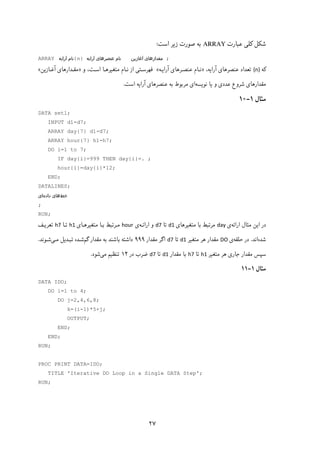 ۲۷
‫ﻋﺒﺎرت‬ ‫ﮐﻠﯽ‬ ‫ﺷﮑﻞ‬ARRAY‫اﺳﺖ‬ ‫زﯾﺮ‬ ‫ﺻﻮرت‬ ‫ﺑﻪ‬:
ARRAY ‫ﻧﺎم‬‫آراﯾﻪ‬ {n} ‫ﻋﻨﺼﺮﻫﺎی‬ ‫ﻧﺎم‬‫آراﯾﻪ‬ ‫آﻏﺎزﯾﻦ‬ ‫ﻣﻘﺪارﻫﺎی‬ ;
‫ﮐﻪ‬{n}‫ﻋﻨﺼﺮﻫﺎی‬ ‫ﺗﻌﺪاد‬‫آراﯾﻪ‬،»‫ﻧـﺎم‬‫ﻋﻨﺼـﺮﻫﺎی‬‫آراﯾـﻪ‬«‫و‬ ،‫اﺳـﺖ‬ ‫ﻣﺘﻐﯿﺮﻫـﺎ‬ ‫ﻧـﺎم‬ ‫از‬ ‫ﻓﻬﺮﺳـﺘﯽ‬»‫ﻣﻘـ‬‫ﺪا‬‫آﻏـﺎزﯾﻦ‬ ‫رﻫﺎی‬«
‫ﻧﻮﯾﺴﻪ‬ ‫ﯾﺎ‬ ‫و‬ ‫ﻋﺪدی‬ ‫ﺷﺮوع‬ ‫ﻣﻘﺪارﻫﺎی‬‫ﻋﻨﺼﺮﻫﺎی‬ ‫ﺑﻪ‬ ‫ﻣﺮﺑﻮط‬ ‫ای‬‫آراﯾﻪ‬‫اﺳﺖ‬.
‫ﻣﺜﺎل‬۱-۱۰
DATA set1;
INPUT d1-d7;
ARRAY day{7} d1-d7;
ARRAY hour{7} h1-h7;
DO i=1 to 7;
IF day{i}=999 THEN day{i}=. ;
hour{i}=day{i}*12;
END;
DATALINES;
‫ﺧﻂ‬‫داده‬ ‫ﻫﺎی‬‫ای‬
;
RUN;
‫ﻣﺜﺎل‬ ‫اﯾﻦ‬ ‫در‬‫اراﺋﻪ‬‫ی‬day‫ﻣﺘﻐﯿﺮﻫﺎی‬ ‫ﺑﺎ‬ ‫ﻣﺮﺗﺒﻂ‬d1‫ﺗﺎ‬d7‫و‬‫اراﺋـﻪ‬‫ی‬hour ‫ﻣﺘﻐﯿﺮﻫـﺎی‬ ‫ﺑـﺎ‬ ‫ﻣـﺮﺗﺒﻂ‬h1‫ﺗـﺎ‬h7‫ﺗﻌﺮﯾـﻒ‬
‫ﺷﺪه‬‫اﻧﺪ‬.‫ﺣﻠﻘﻪ‬ ‫در‬‫ی‬DO‫ﻣﺘﻐﯿﺮ‬ ‫ﻫﺮ‬ ‫ﻣﻘﺪار‬d1‫ﺗﺎ‬d7‫ﻣﻘﺪار‬ ‫اﮔﺮ‬۹۹۹‫ﮔﻢ‬ ‫ﻣﻘﺪار‬ ‫ﺑﻪ‬ ‫ﺑﺎﺷﻨﺪ‬ ‫داﺷﺘﻪ‬‫ﻣـﯽ‬ ‫ﺗﺒـﺪﯾﻞ‬ ‫ﺷـﺪه‬‫ﺷـﻮﻧﺪ‬.
‫ﻣﺘﻐﯿﺮ‬ ‫ﻫﺮ‬ ‫ﺟﺎری‬ ‫ﻣﻘﺪار‬ ‫ﺳﭙﺲ‬h1‫ﺗﺎ‬h7‫ﻣﻘﺪار‬ ‫ﺑﺎ‬d1‫ﺗﺎ‬d7‫در‬ ‫ﺿﺮب‬۱۲‫ﻣﯽ‬ ‫ﺗﻨﻈﯿﻢ‬‫ﺷﻮد‬.
‫ﻣﺜﺎل‬۱-۱۱
DATA IDO;
DO i=1 to 4;
DO j=2,4,6,8;
k=(i-1)*5+j;
OUTPUT;
END;
END;
RUN;
PROC PRINT DATA=IDO;
TITLE 'Iterative DO Loop in a Single DATA Step';
RUN;
 