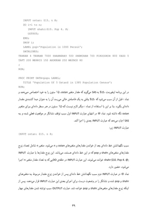 ۳۹
INPUT ostan: $15. n @;
DO i=1 to n;
INPUT shahr:$10. Pop 4. @;
OUTPUT;
END;
DROP i;
LABEL pop='Population in 1000 Person';
DATALINES;
TEHRAN 4 TEHRAN 7000 SHAHRERAY 500 SHEMIRAN 700 FIROOZKOH 800 YAZD 5
TAFT 200 MEHRIZ 150 ARDEKAN 250 MAYBOD 80
;
RUN;
PROC PRINT DATA=popu LABEL;
TITLE 'Population Of 3 OstanS in 1385 Population Census';
RUN;
‫ا‬ ‫در‬‫ﯾ‬‫ا‬ ‫ﺑﺮﻧﺎﻣﻪ‬ ‫ﻦ‬‫ﯾ‬‫ﻨﻔﻮرﻣﺖ‬.15$‫ﺑﻪ‬SAS‫ﻣ‬‫ﯽ‬‫ﮔﻮ‬‫ﯾ‬‫ﺪ‬‫ﮐ‬‫ﻣﺘﻐ‬ ‫ﻣﻘﺪار‬ ‫ﻪ‬‫ﯿ‬‫ﺮ‬ostan،۱۵‫ﻣـ‬ ‫اﺧﺘﺼﺎص‬ ‫ﺧﻮد‬ ‫ﺑﻪ‬ ‫را‬ ‫ﺳﺘﻮن‬‫ﯽ‬‫و‬ ‫دﻫـﺪ‬
‫ﻧﻤﺎد‬:‫ﻣ‬ ‫ﺳﺒﺐ‬ ‫آن‬ ‫از‬ ‫ﻗﺒﻞ‬‫ﯽ‬‫ﺷﻮد‬‫ﮐ‬‫ﻪ‬.15$‫وﻗﺘ‬‫ﯽ‬‫ﺑﻪ‬‫ﯾ‬‫ﮏ‬‫ﻓﺎﺻﻠﻪ‬‫ی‬‫ﺧﺎﻟ‬‫ﯽ‬‫ﻣ‬‫ﯽ‬‫رﺳﺪ‬‫را‬ ‫آن‬‫ﺟـﺪا‬ ‫ﻋﻨﻮان‬ ‫ﺑﻪ‬‫ﮐ‬‫ﻨﻨـﺪه‬‫ی‬‫ﻣﻘـﺪار‬
‫داده‬‫ا‬‫ی‬‫ﺑﮕ‬‫ﯿ‬‫ﺮد‬.‫ا‬ ‫ﺑﺮ‬ ‫ﺑﻨﺎ‬‫ﯾ‬‫ﻧﻤـﺎد‬ ‫از‬ ‫اﺳـﺘﻔﺎده‬ ‫ﺑﺎ‬ ‫ﻦ‬:‫د‬‫ﯾ‬‫ﻻزم‬ ‫ﮕـﺮ‬‫ﻧ‬‫ﯿ‬‫ﺴـﺖ‬‫ﮐـ‬‫ﻪ‬۱۵‫داده‬ ‫ﺳـﻄﺮ‬ ‫ﻫـﺮ‬ ‫در‬ ‫ﺳـﺘﻮن‬‫ا‬‫ی‬‫ﺑـﺮا‬‫ی‬‫ﻣﺘﻐ‬‫ﯿـ‬‫ﺮ‬
ostan‫ﻧﮕﻪ‬‫ﺷﻮد‬ ‫داﺷﺘﻪ‬.‫ﻧﻤﺎد‬@‫اﻧﺘﻬﺎ‬ ‫در‬‫ی‬‫ﻋﺒﺎرت‬INPUT‫ﻣﻮﻗﻌ‬ ‫در‬ ‫ﻧﺸﺎﻧﮕﺮ‬ ‫ﺗﻮﻗﻒ‬ ‫ﺳﺒﺐ‬ ‫اول‬‫ﯿ‬‫ﻓﻌﻠ‬ ‫ﺖ‬‫ﯽ‬‫ﺑـﻪ‬ ‫و‬ ‫ﺷـﺪه‬
SAS‫ﻣ‬ ‫اﺟﺎزه‬‫ﯽ‬‫دﻫﺪ‬‫ﮐ‬‫ﻋﺒﺎرت‬ ‫ﻪ‬INPUT‫ﺑﻌﺪ‬‫ی‬‫اﺟﺮا‬ ‫را‬‫ﮐ‬‫ﻨﺪ‬.
‫ﻋﺒﺎرت‬INPUT‫ز‬‫ﯾ‬‫ﺮ‬:
INPUT ostan: $15. n @;
‫داده‬ ‫ﺧﻂ‬ ‫ﻧﮕﻬﺪاﺷﺘﻦ‬ ‫ﺳﺒﺐ‬‫ا‬‫ی‬‫ﺑ‬‫ﻣﻘﺪارﻫﺎ‬ ‫ﺧﻮاﻧﺪن‬ ‫از‬ ‫ﻌﺪ‬‫ی‬‫ﻣﺘﻐ‬‫ﯿ‬‫ﺮﻫﺎ‬‫ی‬ostan‫و‬n‫ﻣ‬‫ﯽ‬‫ﺷﻮد‬.‫ﻣﺘﻐ‬‫ﯿ‬‫ﺮ‬n‫زوج‬ ‫ﺗﻌـﺪاد‬ ‫ﺷﺎﻣﻞ‬
‫ﻣﻘﺪارﻫﺎ‬‫ی‬‫ﻣﺘﻐ‬‫ﯿ‬‫ﺮﻫﺎ‬‫ی‬shahr‫و‬pop‫ﮐ‬‫ا‬ ‫در‬ ‫ﻪ‬‫ﯾ‬‫داده‬ ‫ﺧﻂ‬ ‫ﻦ‬‫ا‬‫ی‬‫ﻣ‬ ،‫ﻫﺴﺘﻨﺪ‬‫ﯽ‬‫ﺑﺎﺷﺪ‬.‫ا‬‫ﯾ‬‫ﻋﺒﺎرت‬ ‫ﺑﺎ‬ ‫ﻣﻘﺪارﻫﺎ‬ ‫زوج‬ ‫ﻦ‬INPUT 
shahr:$10. Pop 4. @;‫ﻣ‬ ‫ﺧﻮاﻧﺪه‬‫ﯽ‬‫ﺷﻮﻧﺪ‬.‫ا‬‫ﯾ‬‫ﻋﺒﺎرت‬ ‫ﻦ‬INPUT‫ﺣﻠﻘﻪ‬ ‫در‬‫ی‬DO‫ﯾ‬‫ﯽ‬‫ﮐ‬‫ﻣﻘﺪار‬ ‫ﺗﻌﺪاد‬ ‫ﺑﻪ‬ ‫ﻪ‬‫ﻣﺘﻐ‬‫ﯿ‬‫ﺮ‬n‫اﺟـﺮا‬
‫ﻣ‬‫ﯽ‬‫دارد‬ ‫ﺣﻀﻮر‬ ،‫ﺷﻮد‬.
‫ﻧﻤﺎد‬@‫ﻋﺒﺎرت‬ ‫در‬INPUT‫داده‬ ‫ﺧﻂ‬ ‫ﻧﮕﻬﺪاﺷﺘﻦ‬ ‫ﺳﺒﺐ‬ ‫دوم‬‫ا‬‫ی‬‫ﻣﺘﻐ‬ ‫ﺑـﻪ‬ ‫ﻣﺮﺑـﻮط‬ ‫ﻣﻘـﺪار‬ ‫زوج‬ ‫ﺧﻮاﻧـﺪن‬ ‫از‬ ‫ﭘـﺲ‬‫ﯿ‬‫ﺮﻫـﺎ‬‫ی‬
shahr‫و‬pop‫وﺿﻌ‬ ‫در‬ ‫را‬ ‫ﻧﺸﺎﻧﮕﺮ‬ ‫و‬ ‫ﺷﺪه‬‫ﯿ‬‫ﺑﺮا‬ ‫درﺳﺖ‬ ‫ﺖ‬‫ی‬‫اﺟﺮا‬‫ی‬‫ﺑﻌﺪ‬‫ی‬‫ا‬‫ﯾ‬‫ﻋﺒﺎرت‬ ‫ﻦ‬INPUT‫ﻣﯽ‬ ‫ﻗﺮار‬‫دﻫـﺪ‬.‫از‬ ‫ﭘـﺲ‬
‫ا‬‫ﯾ‬‫ﻨ‬‫ﮑ‬‫ﻣﻘﺪارﻫﺎ‬ ‫زوج‬ ‫ﻪ‬‫ی‬‫ﻣﺘﻐ‬‫ﯿ‬‫ﺮﻫﺎ‬‫ی‬shahr‫و‬pop‫ﻋﺒﺎرت‬ ،‫ﺷﺪ‬ ‫ﺧﻮاﻧﺪه‬OUTPUT‫ﻣﻘﺪارﻫﺎ‬ ‫ﺷﺪن‬ ‫ﻧﻮﺷﺘﻪ‬ ‫ﺳﺒﺐ‬‫ی‬‫ﭼﻬﺎر‬
 