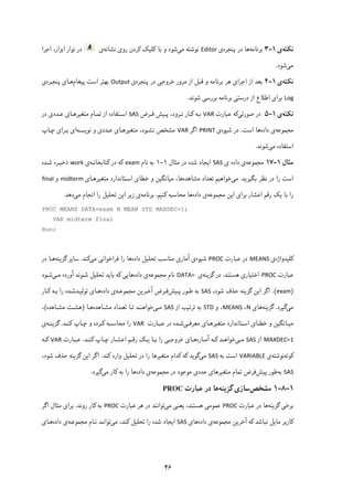 ۴۶
‫ﻧ‬‫ﮑ‬‫ﺘﻪ‬‫ی‬۱-۳‫ﺑﺮﻧﺎﻣﻪ‬‫ﭘﻨﺠﺮ‬ ‫در‬ ‫ﻫﺎ‬‫ه‬‫ی‬Editor‫ﻣ‬ ‫ﻧﻮﺷﺘﻪ‬‫ﯽ‬‫ﺑﺎ‬ ‫و‬ ‫ﺷﻮد‬‫ﮐ‬‫ﻠ‬‫ﯿ‬‫ﮏ‬‫ﮐ‬‫رو‬ ‫ﺮدن‬‫ی‬‫ﻧﺸﺎﻧﻪ‬‫ی‬‫ﻧﻮار‬ ‫در‬‫اﺑﺰار‬‫اﺟﺮا‬ ،
‫ﻣ‬‫ﯽ‬‫ﺷﻮد‬.
‫ﻧ‬‫ﮑ‬‫ﺘﻪ‬‫ی‬۱-۴‫اﺟﺮا‬ ‫از‬ ‫ﺑﻌﺪ‬‫ی‬‫ﻣﺮور‬ ‫از‬ ‫ﻗﺒﻞ‬ ‫و‬ ‫ﺑﺮﻧﺎﻣﻪ‬ ‫ﻫﺮ‬‫ﺧﺮوﺟﯽ‬‫ﭘﻨﺠﺮه‬ ‫در‬‫ی‬Output‫ﭘ‬ ‫اﺳﺖ‬ ‫ﺑﻬﺘﺮ‬‫ﯿ‬‫ﻐﺎم‬‫ﻫـﺎ‬‫ی‬‫ﭘﻨﺠـﺮه‬‫ی‬
Log‫ﺑﺮا‬‫ی‬‫درﺳﺘ‬ ‫از‬ ‫اﻃﻼع‬‫ﯽ‬‫ﺑﺮرﺳ‬ ‫ﺑﺮﻧﺎﻣﻪ‬‫ﯽ‬‫ﺷﻮﻧﺪ‬.
‫ﻧ‬‫ﮑ‬‫ﺘﻪ‬‫ی‬۱-۵‫ﺻﻮرﺗ‬ ‫در‬‫ﯽ‬‫ﮐ‬‫ﻋﺒﺎرت‬ ‫ﻪ‬VAR‫ﺑـﻪ‬‫ﮐـ‬‫ﭘـ‬ ،‫ﻧـﺮود‬ ‫ﺎر‬‫ﯿ‬‫ﻓـﺮض‬ ‫ﺶ‬SAS‫ﻣﺘﻐ‬ ‫ﺗﻤـﺎم‬ ‫از‬ ‫اﺳـﺘﻔﺎده‬‫ﯿ‬‫ﺮﻫـﺎ‬‫ی‬‫ﻋـﺪد‬‫ی‬‫در‬
‫ﻣﺠﻤﻮﻋﻪ‬‫داده‬ ‫ی‬‫ﻫﺎ‬‫اﺳﺖ‬.‫ﺷﯿﻮه‬ ‫در‬‫ی‬PRINT‫اﮔﺮ‬VAR‫ﻧﻮﯾﺴـﻪ‬ ‫و‬ ‫ﻋـﺪدی‬ ‫ﻣﺘﻐﯿﺮﻫـﺎی‬ ،‫ﻧﺸـﻮد‬ ‫ﻣﺸﺨﺺ‬‫ﭼـﺎپ‬ ‫ﺑـﺮای‬ ‫ای‬
‫ﻣﯽ‬ ‫اﺳﺘﻔﺎده‬‫ﺷﻮﻧﺪ‬.
‫ﻣﺜﺎل‬۱-۱۷‫ﻣﺠﻤﻮﻋﻪ‬‫داده‬ ‫ی‬‫ی‬SAS‫ﻣﺜﺎل‬ ‫در‬ ‫ﺷﺪه‬ ‫اﯾﺠﺎد‬۱-۱‫ﻧﺎم‬ ‫ﺑﻪ‬exam‫ﮐﺘﺎﺑﺨﺎﻧـﻪ‬ ‫در‬ ‫ﮐﻪ‬‫ی‬work‫ﺷـﺪه‬ ‫ذﺧﯿـﺮه‬
‫ﺑﮕﯿﺮﯾﺪ‬ ‫ﻧﻈﺮ‬ ‫در‬ ‫را‬ ‫اﺳﺖ‬.‫ﻣﯽ‬‫ﻣﺸﺎﻫﺪه‬ ‫ﺗﻌﺪاد‬ ‫ﺧﻮاﻫﯿﻢ‬‫ﻣﺘﻐﯿﺮﻫـﺎی‬ ‫اﺳـﺘﺎﻧﺪارد‬ ‫ﺧﻄﺎی‬ ‫و‬ ‫ﻣﯿﺎﻧﮕﯿﻦ‬ ،‫ﻫﺎ‬midterm‫و‬final
‫اﯾﻦ‬ ‫ﺑﺮای‬ ‫اﻋﺸﺎر‬ ‫رﻗﻢ‬ ‫ﯾﮏ‬ ‫ﺑﺎ‬ ‫را‬‫ﻣﺠﻤﻮﻋﻪ‬‫داده‬ ‫ی‬‫ﻫﺎ‬‫ﮐﻨﯿﻢ‬ ‫ﻣﺤﺎﺳﺒﻪ‬.‫ﺑﺮﻧﺎﻣﻪ‬‫ی‬‫ﻣﯽ‬ ‫اﻧﺠﺎم‬ ‫را‬ ‫ﺗﺤﻠﯿﻞ‬ ‫اﯾﻦ‬ ‫زﯾﺮ‬‫دﻫﺪ‬.
PROC MEANS DATA=exam N MEAN STD MAXDEC=1;
VAR midterm final
Run;
‫ﮐﻠﯿﺪوا‬‫ژ‬‫ه‬‫ی‬MEANS‫ﻋﺒﺎرت‬ ‫در‬PROC‫ﺷﯿﻮه‬‫داده‬ ‫ﺗﺤﻠﯿﻞ‬ ‫ﻣﻨﺎﺳﺐ‬ ‫آﻣﺎری‬ ‫ی‬‫ﻣﯽ‬ ‫ﻓﺮاﺧﻮاﻧﯽ‬ ‫را‬ ‫ﻫﺎ‬‫ﮐﻨﺪ‬.‫ﮔﺰﯾﻨﻪ‬ ‫ﺳﺎﯾﺮ‬‫در‬ ‫ﻫـﺎ‬
‫ﻋﺒﺎرت‬PROC‫ﻫﺴﺘﻨﺪ‬ ‫اﺧﺘﯿﺎری‬.‫ﮔﺰﯾﻨﻪ‬ ‫در‬‫ی‬DATA= ‫ﻧﺎم‬‫ﻣﺠﻤﻮﻋﻪ‬‫داده‬ ‫ی‬‫ﻫﺎ‬‫ﻣـﯽ‬ ‫آورده‬ ‫ﺷـﻮﻧﺪ‬ ‫ﺗﺤﻠﯿﻞ‬ ‫ﺑﺎﯾﺪ‬ ‫ﮐﻪ‬ ‫ﯾﯽ‬‫ﺷـﻮد‬
)exam.(،‫ﺷﻮد‬ ‫ﺣﺬف‬ ‫ﮔﺰﯾﻨﻪ‬ ‫اﯾﻦ‬ ‫اﮔﺮ‬SAS‫ﭘـﯿﺶ‬ ‫ﻃـﻮر‬ ‫ﺑﻪ‬‫آﺧـﺮﯾﻦ‬ ‫ﻓـﺮض‬‫ﻣﺠﻤﻮﻋـﻪ‬‫داده‬ ‫ی‬‫ﻫـﺎ‬‫ی‬‫ﺗﻮﻟﯿـﺪ‬‫ﺷـﺪه‬‫ﮐـﺎر‬ ‫ﺑـﻪ‬ ‫را‬
‫ﻣﯽ‬‫ﮔﯿﺮد‬.‫ﮔﺰﯾﻨﻪ‬‫ﻫﺎی‬N،MEANS،‫و‬STD‫از‬ ‫ﺗﺮﺗﯿﺐ‬ ‫ﺑﻪ‬SAS‫ﻣـﯽ‬‫ﻣﺸـﺎﻫﺪه‬ ‫ﺗﻌـﺪاد‬ ‫ﺗـﺎ‬ ‫ﺧﻮاﻫﻨـﺪ‬‫ﻫـﺎ‬)‫ﻣﺸـﺎﻫﺪه‬ ‫ﻫﺸـﺖ‬(،
‫ـﺎ‬‫ـ‬‫ﻣﺘﻐﯿﺮﻫ‬ ‫ـﺘﺎﻧﺪارد‬‫ـ‬‫اﺳ‬ ‫ـﺎی‬‫ـ‬‫ﺧﻄ‬ ‫و‬ ‫ـﺎﻧﮕﯿﻦ‬‫ـ‬‫ﻣﯿ‬‫ی‬‫ـﯽ‬‫ـ‬‫ﻣﻌﺮﻓ‬‫ـﺎرت‬‫ـ‬‫ﻋﺒ‬ ‫در‬ ‫ـﺪه‬‫ـ‬‫ﺷ‬VAR‫و‬ ‫ـﺮده‬‫ـ‬‫ﮐ‬ ‫ـﺒﻪ‬‫ـ‬‫ﻣﺤﺎﺳ‬ ‫را‬‫ـﺪ‬‫ـ‬‫ﮐﻨ‬ ‫ـﺎپ‬‫ـ‬‫ﭼ‬.‫ـﻪ‬‫ـ‬‫ﮔﺰﯾﻨ‬‫ی‬
MAXDEC=1‫از‬SAS‫ـﯽ‬‫ـ‬‫ﻣ‬‫ـﺎره‬‫ـ‬‫آﻣ‬ ‫ـﻪ‬‫ـ‬‫ﮐ‬ ‫ـﺪ‬‫ـ‬‫ﺧﻮاﻫ‬‫ـﺪ‬‫ـ‬‫ﮐﻨ‬ ‫ـﺎپ‬‫ـ‬‫ﭼ‬ ‫ـﺎر‬‫ـ‬‫اﻋﺸ‬ ‫ـﻢ‬‫ـ‬‫رﻗ‬ ‫ـﮏ‬‫ـ‬‫ﯾ‬ ‫ـﺎ‬‫ـ‬‫ﺑ‬ ‫را‬ ‫ـﯽ‬‫ـ‬‫ﺧﺮوﺟ‬ ‫ـﺎی‬‫ـ‬‫ﻫ‬.‫ـﺎرت‬‫ـ‬‫ﻋﺒ‬VAR‫ـﻪ‬‫ـ‬‫ﮐ‬
‫ﮐﻮﺗﻪ‬‫ﻧﻮﺷﺘﻪ‬‫ی‬VARIABLE‫ﺑﻪ‬ ‫اﺳﺖ‬SAS‫ﻣﯽ‬‫ﮐﻨﺪ‬ ‫وارد‬ ‫ﺗﺤﻠﯿﻞ‬ ‫در‬ ‫را‬ ‫ﻣﺘﻐﯿﺮﻫﺎ‬ ‫ﮐﺪام‬ ‫ﮐﻪ‬ ‫ﮔﻮﯾﺪ‬.،‫ﺷﻮد‬ ‫ﺣﺬف‬ ‫ﮔﺰﯾﻨﻪ‬ ‫اﯾﻦ‬ ‫اﮔﺮ‬
SAS‫ﺑﻪ‬‫ﭘﯿﺶ‬ ‫ﻃﻮر‬‫ﻓﺮض‬‫ﻋﺪدی‬ ‫ﻣﺘﻐﯿﺮﻫﺎی‬ ‫ﺗﻤﺎم‬‫ﻣﺠﻤﻮﻋﻪ‬ ‫در‬ ‫ﻣﻮﺟﻮد‬‫داده‬ ‫ی‬‫را‬ ‫ﻫﺎ‬‫ﮐﺎر‬ ‫ﺑﻪ‬‫ﻣﯽ‬‫ﮔﯿﺮ‬‫د‬.
۱-۸-۱‫ﻣﺸﺨﺺ‬‫ﮔﺰﯾﻨﻪ‬ ‫ﺳﺎزی‬‫ﻋﺒﺎرت‬ ‫در‬ ‫ﻫﺎ‬PROC
‫ﮔﺰﯾﻨﻪ‬ ‫ﺑﺮﺧﯽ‬‫ﻋﺒﺎرت‬ ‫در‬ ‫ﻫﺎ‬PROC‫ﯾﻌﻨﯽ‬ ،‫ﻫﺴﺘﻨﺪ‬ ‫ﻋﻤﻮﻣﯽ‬‫ﻣﯽ‬‫ﻋﺒﺎرت‬ ‫ﻫﺮ‬ ‫در‬ ‫ﺗﻮاﻧﻨﺪ‬PROC‫روﻧﺪ‬ ‫ﮐﺎر‬ ‫ﺑﻪ‬.‫اﮔﺮ‬ ‫ﻣﺜﺎل‬ ‫ﺑﺮای‬
‫آﺧﺮﯾﻦ‬ ‫ﮐﻪ‬ ‫ﻧﺒﺎﺷﺪ‬ ‫ﻣﺎﯾﻞ‬ ‫ﮐﺎرﺑﺮ‬‫ﻣﺠﻤﻮﻋﻪ‬‫داده‬ ‫ی‬‫ﻫﺎ‬‫ی‬SAS‫ﻣﯽ‬ ،‫ﮐﻨﺪ‬ ‫ﺗﺤﻠﯿﻞ‬ ‫را‬ ‫ﺷﺪه‬ ‫اﯾﺠﺎد‬‫ﻧـﺎم‬ ‫ﺗﻮاﻧـﺪ‬‫ﻣﺠﻤﻮﻋـﻪ‬‫داده‬ ‫ی‬‫ﻫـﺎ‬‫ی‬
 