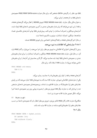 ۴۷
SAS‫ﻧﻈ‬ ‫ﻣﻮرد‬‫ﮔﺰﯾﻨﻪ‬ ‫در‬ ‫را‬ ‫ﺮ‬‫ی‬DATA=‫ﮐﻨﺪ‬ ‫ﻣﺸﺨﺺ‬.‫ﻋﺒـﺎرت‬ ‫ﻣﺜﺎل‬ ‫ﺑﺮای‬PROC PRINT DATA=score‫ﻣﺠﻤﻮﻋـﻪ‬‫ی‬
‫داده‬‫ﻫﺎ‬‫ی‬SAS‫ﻧﺎم‬ ‫ﺑﻪ‬score‫ﻣﯽ‬ ‫ﭼﺎپ‬ ‫را‬‫ﮐﻨﺪ‬.
،‫دﯾﮕﺮ‬ ‫ﻣﺜﺎﻟﯽ‬ ‫ﻋﻨﻮان‬ ‫ﺑﻪ‬‫ﻋﺒﺎرت‬PROC MEANS mean std; ‫ﺷﯿﻮه‬‫ی‬MEANS‫ﻣﯽ‬ ‫ﻓﻌﺎل‬ ‫را‬‫ﮐﻨﺪ‬.‫ﮔﺰﯾﻨﻪ‬‫ﻫـﺎی‬mean،
‫و‬std‫ﻣﯽ‬ ‫ﺷﯿﻮه‬ ‫اﯾﻦ‬ ‫از‬‫ﺧﻮاﻫ‬‫ﻨ‬‫ﻣ‬ ‫ﺗﻤـﺎم‬ ‫ﺑﺮای‬ ‫ﮐﻪ‬ ‫ﺪ‬‫آﺧـﺮﯾﻦ‬ ‫در‬ ‫ﻋـﺪدی‬ ‫ﺘﻐﯿﺮﻫـﺎی‬‫ﻣﺠﻤﻮﻋـﻪ‬‫داده‬ ‫ی‬‫ﻫـﺎ‬‫ی‬SAS،‫ﺷـﺪه‬ ‫اﯾﺠـﺎد‬
‫ـﺎره‬‫ـ‬‫آﻣ‬‫ـﺎی‬‫ـ‬‫ﻫ‬‫و‬ ‫ـﺎﻧﮕﯿﻦ‬‫ـ‬‫ﻣﯿ‬‫ـﺪ‬‫ـ‬‫ﮐﻨ‬ ‫ـﺎپ‬‫ـ‬‫ﭼ‬ ‫را‬ ‫ـﺘﺎﻧﺪارد‬‫ـ‬‫اﺳ‬ ‫ـﺮاف‬‫ـ‬‫اﻧﺤ‬.‫ـﯿﺶ‬‫ـ‬‫ﭘ‬‫ـﺮض‬‫ـ‬‫ﻓ‬SAS‫ـﺎره‬‫ـ‬‫آﻣ‬ ‫ـﺎپ‬‫ـ‬‫ﭼ‬‫ـﻪ‬‫ـ‬‫ﺧﻼﺻ‬ ‫ـﺎی‬‫ـ‬‫ﻫ‬‫ی‬:‫ـﺪاد‬‫ـ‬‫ﺗﻌ‬
‫ﻣﺸﺎﻫﺪه‬‫ﻣﺎﮐﺴﯿﻤﻢ‬ ‫و‬ ‫ﻣﯿﻨﯿﻤﻢ‬ ،‫اﺳﺘﺎﻧﺪارد‬ ‫اﻧﺤﺮاف‬ ،‫ﻣﯿﺎﻧﮕﯿﻦ‬ ،‫ﻫﺎ‬‫داده‬‫ﻫﺎ‬‫اﺳﺖ‬.
‫ﻣ‬ ‫در‬‫ﺜ‬‫ﮔﺰﯾﻨﻪ‬ ‫اﺧﯿﺮ‬ ‫ﺎل‬‫ﻫﺎی‬mean‫و‬ ،std‫ﮔﺰﯾﻨﻪ‬‫ﻫﺎ‬‫ﺷﯿﻮه‬ ‫ﺑﺮای‬ ‫اﺧﺘﺼﺎﺻﯽ‬ ‫ی‬‫ی‬MEANS‫ﻫﺴﺘﻨﺪ‬.
۱-۸-۲‫ﻋﺒﺎرت‬‫ﺷﯿﻮه‬ ‫ﺑﻪ‬ ‫اﻃﻼﻋﺎت‬ ‫ﮐﻪ‬ ‫ﻫﺎﯾﯽ‬‫ﻣﯽ‬‫دﻫﻨﺪ‬
‫ﮔﺰﯾﻨﻪ‬ ‫از‬ ‫ﺑﺮﺧﯽ‬‫ﻫﺎی‬‫ﺑﻪ‬ ‫اﻃﻼﻋﺎﺗﯽ‬ ‫ﮐﻪ‬ ‫اﺧﺘﯿﺎری‬‫ﺷﯿﻮه‬‫ﻣـﯽ‬ ‫اﺟﺮا‬ ‫ﺑﺮای‬ ‫ﻣﻮردﻧﻈﺮ‬ ‫ی‬‫ﻣـﯽ‬ ‫را‬ ‫دﻫﻨـﺪ‬‫ﮔـﺎم‬ ‫در‬ ‫ﺗـﻮان‬PROC‫وارد‬
‫ﮐﺮد‬.‫ﻋﺒﺎرت‬ ،‫ﻗﺒﻞ‬ ‫ﻣﺜﺎل‬ ‫در‬PROC MEANS mean std;‫ﻣﯿﺎﻧﮕﯿﻦ‬‫و‬‫اﺳـﺘﺎﻧﺪارد‬ ‫اﻧﺤـﺮاف‬‫ر‬‫ﻣﺘﻐﯿﺮﻫـﺎی‬ ‫ﺗﻤـﺎم‬ ‫ﺑـﺮای‬ ‫ا‬
‫در‬ ‫ﻋﺪدی‬‫ﻣﺠﻤﻮﻋﻪ‬‫داده‬ ‫ی‬‫ﻫﺎ‬‫ی‬SAS‫ﺷﺪه‬ ‫اﯾﺠﺎد‬‫ﻣﯽ‬ ‫ﻣﺤﺎﺳﺒﻪ‬‫ﮐﻨﺪ‬.‫ﻣﺤﺎﺳﺒﻪ‬ ‫ﮐﺎرﺑﺮ‬ ‫اﮔﺮ‬‫آﻣﺎره‬ ‫اﯾﻦ‬ ‫ی‬‫ﻣﺘﻐﯿﺮﻫﺎی‬ ‫ﺑﺮای‬ ‫را‬ ‫ﻫﺎ‬
‫ﺧﺎ‬‫ﺻ‬‫ﻣﯽ‬ ‫ﺑﺨﻮاﻫﺪ‬ ‫ﯽ‬‫ﻋﺒﺎرت‬ ‫از‬ ‫ﺗﻮاﻧﺪ‬VAR‫ﮐﻨﺪ‬ ‫اﺳﺘﻔﺎده‬.‫ﻣﺜﺎل‬ ‫ﺑﺮای‬
PROC MEANS std mean;
VAR X Y;
RUN;
‫آﻣﺎره‬‫ﻫﺎی‬mean‫و‬std‫ﺑﺮای‬ ‫ﺗﻨﻬﺎ‬ ‫را‬‫ﻣﺘﻐﯿﺮﻫﺎی‬X‫و‬Y‫ﭼﺎپ‬ ‫و‬ ‫ﻣﺤﺎﺳﺒﻪ‬‫ﻣﯽ‬‫ﮐﻨﺪ‬.
‫ﻋﺒﺎرت‬ ‫از‬ ‫ﯾﮑﯽ‬‫ﺷـﯿﻮه‬ ‫اﻃﻼﻋـﺎﺗﯽ‬ ‫ﻫـﺎی‬‫ﻋﺒـﺎرت‬ ،‫ای‬BY‫ﺷـﯿﻮه‬ ‫ﺑـﻪ‬ ‫ﮐـﻪ‬ ‫اﺳـﺖ‬‫ﻫـﺎی‬SAS‫ﻣـﯽ‬ ‫اﺟـﺎزه‬‫ﭘﺎﯾـﻪ‬ ‫ﺑـﺮ‬ ‫ﮐـﻪ‬ ‫دﻫـﺪ‬‫ی‬
‫ﻣﺘﻐﯿﺮ‬ ‫ﻣﻘﺪارﻫﺎی‬)‫ﻣﺘﻐﯿﺮﻫﺎ‬ ‫ﯾﺎ‬(‫ﻋﺒﺎرت‬ ‫در‬ ‫ﮐﻪ‬BY‫ﺷﺪه‬ ‫ﻓﻬﺮﺳﺖ‬‫زﯾﺮﻣﺠﻤﻮﻋﻪ‬ ،‫اﻧﺪ‬‫ﻫـﺎی‬‫ﻣﺠﻤﻮﻋـﻪ‬‫داده‬ ‫ی‬‫ﻫـﺎ‬‫ﻣﺸـﺨﺺ‬ ‫ی‬
‫را‬ ‫ﺷﺪه‬‫ﭘ‬‫ﮐﻨﺪ‬ ‫ﺮدازش‬.‫ﻋﺒﺎرت‬ ‫ﺑﻪ‬‫دﯾﮕﺮ‬SAS‫ﺷﯿﻮه‬‫را‬ ‫ﻣﻮردﻧﻈﺮ‬ ‫ی‬‫ﺑﻪ‬‫ﭘﯿـﺎﭘﯽ‬ ‫ﺻـﻮرت‬‫ﻣﺠﻤﻮﻋـﻪ‬ ‫زﯾـﺮ‬ ‫روی‬‫داده‬ ‫ی‬‫اﺟـﺮا‬ ‫ﻫـﺎ‬
‫ﻣﯽ‬‫ﮐﻨﺪ‬.‫ﻋﺒﺎرت‬ ‫ﻋﻤﻮﻣﯽ‬ ‫ﺷﮑﻞ‬BY‫اﺳﺖ‬ ‫زﯾﺮ‬ ‫ﺻﻮرت‬ ‫ﺑﻪ‬:
BY ‫ﻣﺘﻐﯿﺮﻫﺎ‬ ‫ﻓﻬﺮﺳﺖ‬;
‫ﻫﻨﮕﺎﻣﯽ‬‫ﻋﺒﺎرت‬ ‫ﮐﻪ‬BY‫ﮔﺎم‬ ‫در‬PROC‫ﻣﯽ‬ ‫ﻇﺎﻫﺮ‬‫ﺷﯿﻮه‬ ،‫ﺷﻮد‬‫ی‬‫ﻣﻮردﻧﻈﺮ‬‫ﮐﻪ‬ ‫دارد‬ ‫اﻧﺘﻈﺎر‬‫ﻣﺠﻤﻮﻋـﻪ‬‫داده‬ ‫ی‬‫ﻫـﺎ‬‫ﺣﺴـﺐ‬ ‫ﺑـﺮ‬
‫ﻣﺘﻐﯿﺮ‬ ‫ﻣﻘﺪارﻫﺎی‬)‫ﻣﺘﻐﯿﺮﻫﺎی‬ ‫ﯾﺎ‬(‫ﻓﻬﺮﺳﺖ‬‫ﻋﺒﺎرت‬ ‫در‬ ‫ﺷﺪه‬BY‫ﺑﺎﺷﺪ‬ ‫ﺷﺪه‬ ‫ﻣﺮﺗﺐ‬.
‫ﻣﺜﺎل‬۱-۱۸
PROC MEANS DATA = mydat.score;
BY gender inc;
VAR midterm final;
RUN;
 