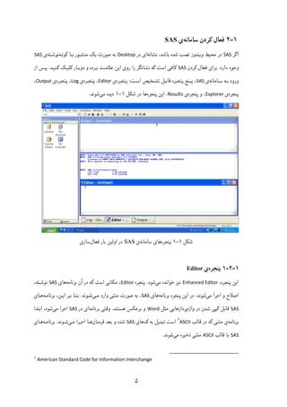 ۵
۱-۲‫ﻓﻌﺎل‬‫ﮐ‬‫ﺳﺎﻣﺎﻧﻪ‬ ‫ﺮدن‬‫ی‬SAS
‫اﮔﺮ‬SAS‫ﻣﺤ‬ ‫در‬‫ﯿ‬‫و‬ ‫ﻂ‬‫ﯾ‬‫ﻧﺸﺎﻧﻪ‬ ،‫ﺑﺎﺷﺪ‬ ‫ﺷﺪه‬ ‫ﻧﺼﺐ‬ ‫ﻨﺪوز‬‫ا‬‫ی‬‫در‬Desktop‫ﺻﻮرت‬ ‫ﺑﻪ‬‫ﯾ‬‫ﮏ‬‫ﺑـﺎ‬ ‫ﻣﻨﺸـﻮر‬‫ﮐ‬‫ﻮﺗـﻪ‬‫ﻧﻮﺷـﺘﻪ‬‫ی‬SAS
‫دارد‬ ‫وﺟﻮد‬.‫ﺑﺮا‬‫ی‬‫ﻓﻌﺎل‬‫ﮐ‬‫ﺮدن‬SAS‫ﮐ‬‫ﺎﻓ‬‫ﯽ‬‫اﺳﺖ‬‫ﮐ‬‫رو‬ ‫را‬ ‫ﻧﺸﺎﻧﮕﺮ‬ ‫ﻪ‬‫ی‬‫ا‬‫ﯾ‬‫دوﺑـﺎر‬ ‫و‬ ‫ﺑـﺮده‬ ‫ﻋﻼﻣـﺖ‬ ‫ﻦ‬‫ﮐ‬‫ﻠ‬‫ﯿـ‬‫ﮏ‬‫ﮐ‬‫ﻨ‬‫ﯿـ‬‫ﺪ‬.‫از‬ ‫ﭘـﺲ‬
‫ورو‬‫ـﺎﻣﺎﻧﻪ‬‫ـ‬‫ﺳ‬ ‫ﺑـﻪ‬ ‫د‬‫ی‬SAS‫ﺗﺸـﺨ‬ ‫ـﻞ‬‫ـ‬‫ﻗﺎﺑ‬ ‫ـﺮه‬‫ـ‬‫ﭘﻨﺠ‬ ‫ـﻨﺞ‬‫ـ‬‫ﭘ‬ ،‫ﯿ‬‫ـﺖ‬‫ـ‬‫اﺳ‬ ‫ﺺ‬:‫ـﺮه‬‫ـ‬‫ﭘﻨﺠ‬‫ی‬Editor‫ـﺮه‬‫ـ‬‫ﭘﻨﺠ‬ ،‫ی‬Log‫ـﺮه‬‫ـ‬‫ﭘﻨﺠ‬ ،‫ی‬Output،
‫ﭘﻨﺠﺮه‬‫ی‬Explorer‫ﭘﻨﺠﺮه‬ ‫و‬ ،‫ی‬Results.‫ا‬‫ﯾ‬‫ﭘﻨﺠﺮه‬ ‫ﻦ‬‫ﺷ‬ ‫در‬ ‫ﻫﺎ‬‫ﮑ‬‫ﻞ‬۱-۱‫د‬‫ﯾ‬‫ﻣ‬ ‫ﺪه‬‫ﯽ‬‫ﺷﻮﻧﺪ‬.
‫ﺷﮑﻞ‬۱-۱‫ﭘﻨﺠﺮه‬‫ﻫﺎی‬‫ﺳﺎﻣﺎﻧﻪ‬‫ی‬SAS‫ﻓﻌﺎل‬ ‫ﺑﺎر‬ ‫اوﻟﯿﻦ‬ ‫در‬‫ﺳﺎزی‬
۱-۲-۱‫ﭘﻨﺠﺮه‬‫ی‬Editor
‫ا‬‫ﯾ‬،‫ﭘﻨﺠﺮه‬ ‫ﻦ‬Enhanced Editor‫ﻧ‬‫ﯿ‬‫ﻣ‬ ‫ﺧﻮاﻧﺪه‬ ‫ﺰ‬‫ﯽ‬‫ﺷﻮد‬.‫ﭘﻨﺠﺮه‬Editor‫ﻣ‬ ،‫ﮑ‬‫ﺎﻧ‬‫ﯽ‬‫اﺳﺖ‬‫ﮐ‬‫ﺑﺮﻧﺎﻣﻪ‬ ‫آن‬ ‫در‬ ‫ﻪ‬‫ﻫﺎ‬‫ی‬SAS،‫ﻧﻮﺷـﺘﻪ‬
‫ﻣ‬ ‫اﺟﺮا‬ ‫و‬ ‫اﺻﻼح‬‫ﯽ‬‫ﺷﻮﻧﺪ‬.‫ا‬ ‫در‬‫ﯾ‬‫ﭘﻨﺠﺮه‬ ‫ﻦ‬‫ﺑﺮﻧﺎﻣﻪ‬‫ﻫﺎ‬‫ی‬SAS‫ﻣﺘﻨ‬ ‫ﺻﻮرت‬ ‫ﺑﻪ‬ ،‫ﯽ‬‫ﻣـ‬ ‫وارد‬‫ﯽ‬‫ﺷـﻮﻧﺪ‬.‫ا‬ ‫ﺑـﺮ‬ ‫ﺑﻨـﺎ‬‫ﯾـ‬‫ﺑﺮﻧﺎﻣـﻪ‬ ،‫ﻦ‬‫ﻫـﺎ‬‫ی‬
SAS‫ﻗﺎﺑﻞ‬‫ﮐ‬‫ﭙ‬‫ﯽ‬‫واژه‬ ‫در‬ ‫ﺷﺪن‬‫ﭘﺮدازﻫﺎ‬‫ﯾﯽ‬‫ﻣﺜﻞ‬Word‫ﺑ‬ ‫و‬‫ﺮﻋ‬‫ﮑ‬‫ﻫﺴﺘﻨﺪ‬ ‫ﺲ‬.‫وﻗﺘ‬‫ﯽ‬‫ﺑﺮﻧﺎﻣﻪ‬‫ا‬‫ی‬‫در‬SAS‫ﻣ‬ ‫اﺟﺮا‬‫ﯽ‬‫ﺷﻮ‬‫اﺑﺘﺪا‬ ،‫د‬
‫ﺑﺮﻧﺎﻣﻪ‬‫ی‬‫ﻣﺘﻨ‬‫ﯽ‬‫ﮐ‬‫در‬ ‫ﻪ‬‫ﻗﺎﻟﺐ‬ASCII
۲
‫ﺗﺒﺪ‬ ‫اﺳﺖ‬‫ﯾ‬‫ﺑﻪ‬ ‫ﻞ‬‫ﮐ‬‫ﺪﻫﺎ‬‫ی‬SAS‫ﻓﺮﻣـﺎن‬ ‫ﺑﻌﺪ‬ ‫و‬ ‫ﺷﺪه‬‫ﻣـ‬ ‫اﺟـﺮا‬ ‫ﻫـﺎ‬‫ﯽ‬‫ﺷـﻮﻧﺪ‬.‫ﺑﺮﻧﺎﻣـﻪ‬‫ﻫـﺎ‬‫ی‬
SAS‫ﺑﺎ‬‫ﻗﺎﻟﺐ‬ASCII‫ﻣﺘﻨ‬‫ﯽ‬‫ذﺧ‬‫ﯿ‬‫ﻣ‬ ‫ﺮه‬‫ﯽ‬‫ﺷﻮﻧﺪ‬.
                                                            
2
American Standard Code for Information Interchange 
 