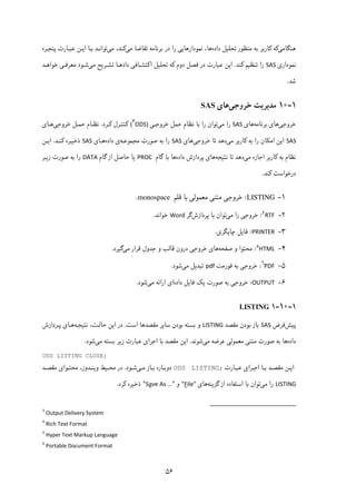 ۵۶
‫ﻫﻨﮕﺎﻣﯽ‬‫داده‬ ‫ﺗﺤﻠﯿﻞ‬ ‫ﻣﻨﻈﻮر‬ ‫ﺑﻪ‬ ‫ﮐﺎرﺑﺮ‬ ‫ﮐﻪ‬‫ﻣﯽ‬ ‫ﺗﻘﺎﺿﺎ‬ ‫ﺑﺮﻧﺎﻣﻪ‬ ‫در‬ ‫را‬ ‫ﻧﻤﻮدارﻫﺎﯾﯽ‬ ،‫ﻫﺎ‬‫ﻣﯽ‬ ،‫ﮐﻨﺪ‬‫ﻋﺒـﺎرت‬ ‫اﯾـﻦ‬ ‫ﺑـﺎ‬ ‫ﺗﻮاﻧـﺪ‬‫ﭘﻨﺠـﺮه‬
‫ﻧﻤﻮداری‬SAS‫ﮐﻨﺪ‬ ‫ﺗﻨﻈﯿﻢ‬ ‫را‬.‫داد‬ ‫اﮐﺘﺸـﺎﻓﯽ‬ ‫ﺗﺤﻠﯿﻞ‬ ‫ﮐﻪ‬ ‫دوم‬ ‫ﻓﺼﻞ‬ ‫در‬ ‫ﻋﺒﺎرت‬ ‫اﯾﻦ‬‫ﻣﯽ‬ ‫ﺗﺸـﺮﯾﺢ‬ ‫ﻫـﺎ‬‫ﺧﻮاﻫـﺪ‬ ‫ﻣﻌﺮﻓـﯽ‬ ‫ﺷـﻮد‬
‫ﺷﺪ‬.
۱-۱۰‫ﻣﺪﯾﺮ‬‫ﯾﺖ‬‫ﺧﺮوﺟﯽ‬‫ﻫﺎ‬‫ی‬SAS
‫ﺧﺮوﺟﯽ‬‫ﻫﺎ‬‫ﺑﺮﻧﺎﻣﻪ‬ ‫ی‬‫ﻫﺎی‬SAS‫ﻣﯽ‬ ‫را‬‫ﺗﻮان‬‫ﺣﻤﻞ‬ ‫ﻧﻈﺎم‬ ‫ﺑﺎ‬ ‫را‬‫ﺧﺮوﺟـﯽ‬(
۳
ODS)‫ﮐـﺮد‬ ‫ﮐﻨﺘـﺮل‬.‫ﻧﻈـ‬‫ﺎم‬‫ﺣﻤـﻞ‬‫ﺧﺮوﺟﯽ‬‫ﻫـﺎ‬‫ی‬
SAS‫ﻣﯽ‬ ‫ﮐﺎرﺑﺮ‬ ‫ﺑﻪ‬ ‫را‬ ‫اﻣﮑﺎن‬ ‫اﯾﻦ‬‫ﺗﺎ‬ ‫دﻫﺪ‬‫ﺧﺮوﺟﯽ‬‫ﻫﺎ‬‫ی‬SAS‫ﺻﻮرت‬ ‫ﺑﻪ‬ ‫را‬‫ﻣﺠﻤﻮﻋـﻪ‬‫داده‬ ‫ی‬‫ﻫـﺎ‬‫ی‬SAS‫ﮐﻨـﺪ‬ ‫ذﺧﯿـﺮه‬.‫اﯾـﻦ‬
‫ﻣﯽ‬ ‫اﺟﺎزه‬ ‫ﮐﺎرﺑﺮ‬ ‫ﺑﻪ‬ ‫ﻧﻈﺎم‬‫ﻧﺘﯿﺠﻪ‬ ‫ﺗﺎ‬ ‫دﻫﺪ‬‫ﭘﺮدازش‬ ‫ﻫﺎی‬‫داده‬‫ﺑﺎ‬ ‫ﻫﺎ‬‫ﮔﺎم‬PROC‫ﺣﺎﺻﻞ‬ ‫ﯾﺎ‬‫از‬‫ﮔﺎم‬DATA‫زﯾـﺮ‬ ‫ﺻﻮرت‬ ‫ﺑﻪ‬ ‫را‬
‫ﮐﻨﺪ‬ ‫درﺧﻮاﺳﺖ‬.
۱-LISTING:‫ﺧﺮوﺟﯽ‬‫ﻣﻌﻤﻮﻟ‬ ‫ﻣﺘﻨﯽ‬‫ﯽ‬‫ﺑﺎ‬‫ﻗﻠﻢ‬monospace.
۲-٤
RTF:‫ﺧﺮوﺟﯽ‬‫ﻣﯽ‬ ‫را‬‫ﭘﺮدازش‬ ‫ﺑﺎ‬ ‫ﺗﻮان‬‫ﮔﺮ‬Word‫ﺧﻮاﻧﺪ‬. 
۳-PRINTER:‫ﭼﺎﭘﮕﺮی‬ ‫ﻓﺎﯾﻞ‬. 
۴-٥
HTML:‫ﺻﻔﺤﻪ‬ ‫و‬ ‫ﻣﺤﺘﻮا‬‫ﻫﺎی‬‫ﺧﺮوﺟﯽ‬‫در‬‫ون‬‫ﻣﯽ‬ ‫ﻗﺮار‬ ‫ﺟﺪول‬ ‫و‬ ‫ﻗﺎﻟﺐ‬‫ﮔﯿﺮد‬. 
۵-٦
PDF:‫ﺧﺮ‬‫وﺟﯽ‬‫ﻓﻮرﻣﺖ‬ ‫ﺑﻪ‬pdf‫ﻣﯽ‬ ‫ﺗﺒﺪﯾﻞ‬‫ﺷﻮد‬. 
۶-OUTPUT:‫ﺧﺮوﺟﯽ‬‫داده‬ ‫ﻓﺎﯾﻞ‬ ‫ﯾﮏ‬ ‫ﺻﻮرت‬ ‫ﺑﻪ‬‫ای‬‫اراﺋﻪ‬‫ﻣﯽ‬‫ﺷﻮد‬. 
۱-۱۰-۱LISTING
‫ﭘﯿﺶ‬‫ﻓﺮض‬SAS‫ﻣﻘﺼﺪ‬ ‫ﺑﻮدن‬ ‫ﺑﺎز‬LISTING‫اﺳﺖ‬ ‫ﻣﻘﺼﺪﻫﺎ‬ ‫ﺳﺎﯾﺮ‬ ‫ﺑﻮدن‬ ‫ﺑﺴﺘﻪ‬ ‫و‬.‫ﻧﺘﯿﺠـﻪ‬ ،‫ﺣﺎﻟـﺖ‬ ‫اﯾﻦ‬ ‫در‬‫ﭘـﺮدازش‬ ‫ﻫـﺎی‬
‫داده‬‫ﻣﯽ‬ ‫ﻋﺮﺿﻪ‬ ‫ﻣﻌﻤﻮﻟﯽ‬ ‫ﻣﺘﻨﯽ‬ ‫ﺻﻮرت‬ ‫ﺑﻪ‬ ‫ﻫﺎ‬‫ﺷﻮﻧﺪ‬.‫ﻋﺒ‬ ‫اﺟﺮای‬ ‫ﺑﺎ‬ ‫ﻣﻘﺼﺪ‬ ‫اﯾﻦ‬‫ﻣﯽ‬ ‫ﺑﺴﺘﻪ‬ ‫زﯾﺮ‬ ‫ﺎرت‬‫ﺷﻮد‬.
ODS LISTING CLOSE;
‫ﻣﻘ‬ ‫اﯾـﻦ‬‫ﻋﺒـﺎرت‬ ‫اﺟـﺮای‬ ‫ﺑـﺎ‬ ‫ﺼـﺪ‬ODS LISTING;‫ﻣـﯽ‬ ‫ﺑـﺎز‬ ‫دوﺑـﺎره‬‫ﺷـﻮد‬.،‫وﯾﻨـﺪوز‬ ‫ﻣﺤـﯿﻂ‬ ‫در‬‫ﻣﻘﺼـﺪ‬ ‫ﻣﺤﺘـﻮای‬
LISTING‫ﻣﯽ‬ ‫را‬‫ﮔﺰﯾﻨﻪ‬ ‫از‬ ‫اﺳﺘﻔﺎده‬ ‫ﺑﺎ‬ ‫ﺗﻮان‬‫ﻫﺎی‬ile"F"‫و‬"ve As …aS"‫ﮐﺮد‬ ‫ذﺧﯿﺮه‬.
                                                            
3
Output Delivery System
4
Rich Text Format 
5
Hyper Text Markup Language 
6
Portable Document Format 
 