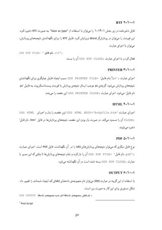 ۵۷
۱-۱۰-۲RTF
‫ذﺧﯿﺮه‬ ‫ﻓﺎﯾﻞ‬‫ﺑﺨﺶ‬ ‫زﯾﺮ‬ ‫در‬ ‫ﺷﺪه‬۱-۱۳-۱‫ﻣﯽ‬ ‫را‬‫ﺑ‬ ‫ﺗﻮان‬‫از‬ ‫اﺳـﺘﻔﺎده‬ ‫ﺎ‬"ypetSave as "‫ﺻـﻮرت‬ ‫ﺑـﻪ‬RTF‫ﮐـﺮد‬ ‫ذﺧﯿـﺮه‬.
‫ﻓ‬ ‫اﯾﻦ‬‫ﻮ‬‫ﻣﯽ‬ ‫را‬ ‫رﻣﺖ‬‫ﭘﺮدازش‬ ‫در‬ ‫ﺗﻮان‬‫ﮔﺮ‬Word‫ﮐـﺮد‬ ‫وﯾـﺮاﯾﺶ‬.‫ﻓﺎﯾـﻞ‬RTF‫ﻧﺘﯿﺠـﻪ‬ ‫ﻧﮕﻬﺪاﺷـﺘﻦ‬ ‫ﺑـﺮای‬ ‫را‬،‫ﭘـﺮدازش‬ ‫ﻫـﺎی‬
‫ﻣﯽ‬‫ﻋﺒﺎرت‬ ‫اﺟﺮای‬ ‫ﺑﺎ‬ ‫ﺗﻮان‬
ODS RTF FILE= ' ‫ﻓﺎﯾﻞ‬ ‫.ﻧﺎم‬rtf';
‫ﻋﺒﺎرت‬ ‫اﺟﺮای‬ ‫ﺑﺎ‬ ‫و‬ ‫ﮐﺮد‬ ‫ﻓﻌﺎل‬ODS RTF CLOSE;‫آن‬‫ﺑﺴﺖ‬ ‫را‬.
۱-۱۰-۳PRINTER
‫ﻋﺒﺎرت‬ ‫اﺟﺮای‬;.٧
ps'‫ﻓﺎﯾـﻞ‬ ‫ﻧـﺎم‬'ODS PRINTER FILE= ‫ﻧﮕﻬﺪاﺷـﺘﻦ‬ ‫ﺑـﺮای‬ ‫ﭼـﺎﭘﮕﺮی‬ ‫ﻓﺎﯾـﻞ‬ ‫اﯾﺠـﺎد‬ ‫ﺳـﺒﺐ‬
‫ﻧﺘﯿﺠﻪ‬‫ﻣﯽ‬ ‫ﭘﺮدازش‬ ‫ﻫﺎی‬‫ﺷﻮد‬.‫ﮔﺰﯾﻨﻪ‬‫ی‬ps‫ﻧﺘﯿﺠﻪ‬ ‫ارﺳﺎل‬ ‫ﻣﻮﺟﺐ‬‫ﺑﺎ‬ ‫ﭘﺮدازش‬ ‫ی‬‫ﻓﻮرﻣﺖ‬‫ﭘ‬‫ﺴـ‬‫ﺖ‬‫ﺑـ‬ ‫اﺳـﮑﺮﯾﭙﺖ‬‫ﻪ‬‫ﻓﺎﯾـﻞ‬.ps'
‫ﻓﺎﯾﻞ‬ ‫ﻧﺎم‬'‫ﻣﯽ‬‫ﺷﻮد‬.‫ﻋﺒﺎرت‬ ‫اﺟﺮای‬ODS PRINTER CLOSE;‫ﻣﯽ‬ ‫را‬ ‫ﻣﻘﺼﺪ‬ ‫اﯾﻦ‬‫ﺑﻨﺪد‬.
۱-۱۰-۴HTML
‫ﻋﺒـﺎرت‬ ‫اﺟـﺮای‬ODS HTML BODY='bodyfile.htm'‫اﺟـﺮای‬ ‫و‬ ‫ﺑـﺎز‬ ‫را‬ ‫ﻣﻘﺼـﺪ‬ ‫اﯾـﻦ‬ODS HTML
CLOSE;‫را‬ ‫آن‬‫ﻣﯽ‬ ‫ﻣﺴﺪود‬‫ﮐﻨﺪ‬.‫ﻣﻘ‬ ‫اﯾﻦ‬ ‫ﺑﻮدن‬ ‫ﺑﺎز‬ ‫ﺻﻮرت‬ ‫در‬‫ﻧﺘﯿﺠﻪ‬ ،‫ﺼﺪ‬‫ﭘﺮدازش‬ ‫ﻫﺎی‬‫ﻫﺎ‬‫ﻓﺎﯾﻞ‬ ‫در‬.htm'‫ﻓﺎﯾﻞ‬ ‫ﻧﺎم‬'
‫ﻣﯽ‬ ‫ذﺧﯿﺮه‬‫ﺷﻮﻧﺪ‬.
۱-۱۰-۵PDF
‫ﻣﯽ‬ ‫ﮐﻪ‬ ‫دﯾﮕﺮی‬ ‫ﻓﺎﯾﻞ‬ ‫ﻧﻮع‬‫ﻧﺘﯿﺠﻪ‬ ‫ﺗﻮان‬‫ﭘﺮ‬ ‫ﻫﺎی‬‫دازش‬‫ﻫﺎی‬SAS‫ﻓﺎﯾﻞ‬ ،‫ﻧﮕﻬﺪاﺷﺖ‬ ‫آن‬ ‫در‬ ‫را‬PDF‫اﺳﺖ‬.‫ﻋﺒـﺎرت‬ ‫اﺟـﺮای‬
.pdf';‫ﻓﺎﯾﻞ‬ ‫ﻧﺎم‬'ODS PDF FILE= ‫را‬ ‫آن‬‫ﻧﺘﯿﺠﻪ‬ ‫ﺗﻤﺎم‬ ‫و‬ ‫ﮐﺮده‬ ‫ﺑﺎز‬‫ﻫﺎ‬‫ﭘﺮدازش‬ ‫ی‬‫ﻫﺎ‬‫ﮐﻪ‬ ‫وﻗﺘﯽ‬ ‫ﺗﺎ‬‫ﻣﺴﯿﺮ‬ ‫اﯾﻦ‬‫ﺑﺎ‬
‫ﻋﺒﺎرت‬ODS PDF CLOSE;‫ﻣﯽ‬ ‫ﻧﮕﻬﺪاﺷﺘﻪ‬ ‫آن‬ ‫در‬ ‫اﺳﺖ‬ ‫ﻧﺸﺪه‬ ‫ﺑﺴﺘﻪ‬‫ﺷﻮد‬.
۱-۱۰-۶OUTPUT
‫ﻋﺒ‬ ‫در‬ ‫ﮔﺰﯾﻨﻪ‬ ‫اﯾﻦ‬ ‫از‬ ‫اﺳﺘﻔﺎده‬ ‫ﺑﺎ‬‫ﺎرت‬ODS‫ﻣﯽ‬‫ﻧﺎم‬ ‫ﺗﻮان‬‫ﻣﺠﻤﻮﻋـﻪ‬‫داده‬ ‫ی‬‫ﻫـﺎ‬‫ی‬SAS‫ﺷـﺪه‬ ‫اﯾﺠـﺎد‬ ‫ﮐـﻪ‬ ‫ی‬‫داد‬ ‫ﺗﻐﯿﯿـﺮ‬ ‫را‬ ‫اﻧـﺪ‬.
‫اﺳﺖ‬ ‫زﯾﺮ‬ ‫ﺻﻮرت‬ ‫ﺑﻪ‬ ‫ﮐﺎر‬ ‫اﯾﻦ‬ ‫ﺑﺮای‬ ‫دﺳﺘﻮری‬ ‫ﺷﮑﻞ‬:
ODS OUTPUT ‫ﻓﻌﻠﯽ‬ ‫ﻧﺎم‬‫ﻣﺠﻤﻮﻋﻪ‬‫داده‬ ‫ی‬‫ﻫﺎ‬=‫ﺟﺪﯾﺪ‬ ‫ﻧﺎم‬‫ﻣﺠﻤﻮﻋﻪ‬‫داده‬ ‫ی‬‫ﻫﺎ‬ ;
                                                            
7
Post‐Script 
 