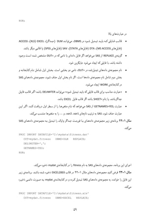 ۵۹
RUN;
‫ﻋﺒﺎرت‬ ‫در‬‫ﺑﺎﻻ‬ ‫ﻫﺎی‬
‫ﻗﺎﻟــﺐ‬‫در‬ ‫ﺷــﻮد‬ ‫ﺗﺒــﺪﯾﻞ‬ ‫ﺑﺎﯾــﺪ‬ ‫ﮐــﻪ‬ ‫ﻓــﺎﯾﻠﯽ‬DBMS‫ﻣﯽ‬ ،‫ﺗﻮاﻧــﺪ‬  DLM)‫ﺟــﺪاﮔﺮ‬(،EXCEL)XLS(،ACCESS
)‫ﻓﺎﯾﻞ‬‫ﻫﺎی‬MS ACCESS(،DTA)‫ﻓﺎﯾﻞ‬‫ﻫﺎی‬STATA(،SAV)‫ﻓﺎﯾﻞ‬‫ﻫﺎی‬SPSS(‫ﯾﺎ‬‫ﻗﺎﻟﺒﯽ‬‫ﺑﺎﺷﺪ‬ ‫دﯾﮕﺮ‬. 
‫ﮔﺰﯾﻨﻪ‬‫ی‬REPLACE‫از‬SAS‫ﻣﯽ‬‫داده‬ ‫ﻓﺎﯾﻞ‬ ‫اﮔﺮ‬ ‫ﺧﻮاﻫﺪ‬‫در‬ ‫ﮐﻪ‬ ‫ﻧﺎﻣﯽ‬ ‫ﺑﺎ‬ ‫ای‬OUT=‫وﺟـﻮد‬ ‫اﺳـﺖ‬ ‫ﺷـﺪه‬ ‫ﻣﺸﺨﺺ‬
‫ﻣﯽ‬ ‫اﯾﺠﺎد‬ ‫ﮐﻪ‬ ‫ﻓﺎﯾﻠﯽ‬ ‫ﺑﺎ‬ ،‫ﺑﺎﺷﺪ‬ ‫داﺷﺘﻪ‬‫ﺷﻮد‬ ‫ﺟﺎﯾﮕﺰﯾﻦ‬ ‫ﺷﻮد‬. 
‫ﻣﺠﻤﻮﻋﻪ‬ ‫ﻧﺎم‬‫داده‬ ‫ی‬‫ﺗﺒﺪﯾﻞ‬ ‫ﻫﺎی‬‫در‬ ‫ﺷﺪه‬OUT=‫ﻧﺎﻣﯽ‬ ،‫اﺳﺖ‬ ‫ﺑﺨﺸﯽ‬ ‫دو‬.‫و‬ ‫ﮐﺘﺎﺑﺨﺎﻧـﻪ‬ ‫ﻧـﺎم‬ ‫ﺷـﺎﻣﻞ‬ ‫اول‬ ‫ﺑﺨـﺶ‬
‫ﻣﺠﻤﻮﻋ‬ ‫ﻧﺎم‬ ‫ﺷﺎﻣﻞ‬ ‫دوم‬ ‫ﺑﺨﺶ‬‫ﻪ‬‫داده‬ ‫ی‬‫اﺳﺖ‬ ‫ﻫﺎ‬.‫ﻣﺠﻤﻮﻋـﻪ‬ ،‫ﺷـﻮد‬ ‫ﺣﺬف‬ ‫اول‬ ‫ﺑﺨﺶ‬ ‫ﻧﺎم‬ ‫اﮔﺮ‬‫داده‬ ‫ی‬‫ﻫـﺎی‬SAS
‫ﮐﺘﺎﺑﺨﺎﻧﻪ‬ ‫در‬‫ی‬WORK‫ﻣﯽ‬ ‫اﯾﺠﺎد‬‫ﺷﻮد‬. 
»‫ﺑﺮای‬ ‫ﻣﻨﺎﺳﺐ‬ ‫ﻋﺒﺎرت‬‫ﻗﺎﻟﺐ‬‫ﺷـﻮد‬ ‫ﺗﺒـﺪﯾﻞ‬ ‫ﺑﺎﯾـﺪ‬ ‫ﮐﻪ‬ ‫ﻓﺎﯾﻠﯽ‬«‫ﻣﯽ‬‫ﺗﻮاﻧـﺪ‬DELIMITER‫اﮔـﺮ‬ ‫ﺑﺎﺷـﺪ‬‫ﻗﺎﻟـﺐ‬‫ﻓﺎﯾـﻞ‬
‫ﺟﺪاﮔﺮﺑﺎﺷﺪ‬،‫ﯾﺎ‬; ‫ﻧﺎم‬SHEET= ‫اﮔﺮ‬ ‫ﺑﺎﺷﺪ‬‫ﻗﺎﻟﺐ‬‫ﻓﺎﯾﻞ‬EXCEL ‫ﺑﺎﺷﺪ‬. 
‫ﻋﺒﺎرت‬GETNAMES=YES;‫از‬SAS‫ﻣﯽ‬‫ﮐﻨـﺪ‬ ‫درﯾﺎﻓـﺖ‬ ‫اول‬ ‫ﺳـﻄﺮ‬ ‫از‬ ‫را‬ ‫ﻣﺘﻐﯿﺮﻫـﺎ‬ ‫ﻧـﺎم‬ ‫ﮐﻪ‬ ‫ﺧﻮاﻫﺪ‬.‫اﯾـﻦ‬ ‫اﮔـﺮ‬
،‫ﺷﻮد‬ ‫ﺣﺬف‬ ‫ﻋﺒﺎرت‬SAS‫ﻧﺎم‬ ‫ﺗﺮﺗﯿﺐ‬ ‫ﺑﻪ‬‫ﻫﺎی‬var1،var2‫و‬ ،...‫ﻣﯽ‬ ‫ﻣﻨﺘﺴﺐ‬ ‫ﻣﺘﻐﯿﺮﻫﺎ‬ ‫ﺑﻪ‬ ‫را‬‫ﮐﻨﺪ‬. 
‫ﻣﺜﺎل‬۱-۲۲‫ﺑﺮﻧﺎﻣﻪ‬‫ﻣﺠﻤﻮﻋـﻪ‬ ‫زﯾـﺮ‬ ‫ی‬‫داده‬ ‫ی‬‫ﻫـﺎ‬‫ی‬‫ﻓﻮرﻣـ‬ ‫ﺑـﺎ‬‫ﻣﺠﻤﻮﻋـﻪ‬ ‫ﺑـﻪ‬ ‫ﺗﺒـﺪﯾﻞ‬ ‫را‬ ‫واوک‬ ‫ﺟـﺪاﮔﺮ‬ ‫ﺖ‬‫داده‬ ‫ی‬‫ﻫـﺎی‬SAS
‫ﻣﯽ‬‫ﮐﻨﺪ‬. 
PROC IMPORT DATAFILE='C:mydatafitness.dat'
OUT=mydat.fitness DBMS=DLM REPLACE;
DELIMITER=',';
GETNAMES=YES;
RUN;
‫ﺑﺮﻧﺎﻣﻪ‬ ‫اﯾﻦ‬ ‫اﺟﺮای‬،‫ﻣﺠﻤﻮﻋﻪ‬‫ی‬‫داده‬‫ﻫﺎی‬SAS‫ﻧﺎم‬ ‫ﺑﻪ‬fitness‫ﮐﺘﺎ‬ ‫در‬ ‫را‬‫ﺑﺨﺎﻧﻪ‬‫ی‬mydat‫ﻣﯽ‬ ‫ذﺧﯿﺮه‬‫ﮐﻨﺪ‬.
‫ﻣﺜﺎل‬۱-۲۳‫ﻣﺠﻤﻮﻋﻪ‬ ‫ﮐﻨﯿﺪ‬ ‫ﻓﺮض‬‫داده‬ ‫ی‬‫ﻫﺎ‬‫ی‬‫ﻣﺜﺎل‬۱-۲۲‫در‬‫ﻗﺎﻟﺐ‬EXCEL2003‫ﺑﺎﺷـﺪ‬ ‫ﺷـﺪه‬ ‫ذﺧﯿﺮه‬.‫ﺑﺮﻧﺎﻣـﻪ‬‫زﯾـﺮ‬ ‫ی‬
‫ﻓﺎﯾﻞ‬ ‫اﯾﻦ‬‫ﻣﺠﻤﻮﻋﻪ‬ ‫ﺑﻪ‬ ،‫ﺧﻮاﻧﺪه‬ ‫را‬‫داده‬ ‫ی‬‫ﻫـﺎی‬SAS‫ﮐﺘﺎﺑﺨﺎﻧـﻪ‬ ‫در‬ ‫و‬ ‫ﮐـﺮده‬ ‫ﺗﺒـﺪﯾﻞ‬‫ی‬mydat‫ذﺧﯿـﺮه‬ ‫داﺋﻤـﯽ‬ ‫ﺻـﻮرت‬ ‫ﺑـﻪ‬
‫ﻣﯽ‬‫ﮐﻨﺪ‬.
PROC IMPORT DATAFILE='C:mydatafitness.xls'
OUT=mydat.fitness DBMS=EXCEL REPLACE;
 
