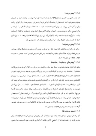 ۶
۱-۲-۲‫ﭘﻨﺠﺮه‬‫ی‬Log
‫ا‬‫ﯾ‬‫راﺑﻄ‬ ‫ﭘﻨﺠﺮه‬ ‫ﻦ‬‫ﯽ‬‫ﺑ‬‫ﯿ‬‫ﻦ‬‫ﮐ‬‫ﺳﺎﻣﺎﻧﻪ‬ ‫و‬ ‫ﺎرﺑﺮ‬‫ی‬SAS‫اﺳﺖ‬.‫زﻣ‬‫ﺎﻧ‬‫ﯽ‬‫ﮐ‬‫ﺑﺮﻧﺎﻣﻪ‬ ‫ﻪ‬‫ا‬‫ی‬‫ﻣـ‬ ‫اﺟﺮا‬‫ﯽ‬‫ﺟﺰﺋ‬ ،‫ﺷـﻮد‬‫ﯿـ‬‫ﭘﻨﺠـﺮه‬ ‫در‬ ‫اﺟـﺮا‬ ‫ﺎت‬‫ی‬
Log‫ﻣ‬ ‫ﻧﻮﺷﺘﻪ‬‫ﯽ‬‫ﺷﻮد‬.‫ﻗﺴﻤﺖ‬ ‫اﺑﺘﺪا‬‫ﻫﺎ‬‫ﯾﯽ‬‫ﺑﺮﻧﺎﻣﻪ‬ ‫از‬‫ﮐ‬‫ﻣ‬ ‫اﺟﺮا‬ ‫ﻪ‬‫ﯽ‬‫ﻣ‬ ‫آورده‬ ‫ﺷﻮﻧﺪ‬‫ﯽ‬‫زﻣﺎن‬ ‫ﻣﺪت‬ ‫ﺳﭙﺲ‬ ‫و‬ ‫ﺷﻮد‬‫اﺟﺮا‬‫ی‬‫ﺑﺮﻧﺎﻣـﻪ‬
‫ﺑﺮا‬‫ی‬‫ﮔﺎم‬ ‫ﻫﺮ‬‫ﻣﯽ‬ ‫ﻧﻤﺎﯾﺶ‬‫ﯾﺎﺑﺪ‬.‫ﺻﻮرﺗ‬ ‫در‬‫ﯽ‬‫ﮐ‬،‫ﺑﺎﺷـﺪ‬ ‫داﺷﺘﻪ‬ ‫ﺧﻄﺎ‬ ‫ﺑﺮﻧﺎﻣﻪ‬ ‫ﻪ‬SAS‫و‬ ‫داده‬ ‫ﻧﺸـﺎن‬ ‫ﻗﺮﻣـﺰ‬ ‫رﻧـﮓ‬ ‫ﺑـﺎ‬ ‫را‬ ‫ﺧﻄﺎﻫـﺎ‬
‫ﺑﺮا‬‫ی‬‫ﺗﺼﺤ‬‫ﯿ‬‫راﻫﻨﻤﺎ‬ ‫ﻣﺤﺪود‬ ‫ﺻﻮرت‬ ‫ﺑﻪ‬ ‫ﺑﺮﻧﺎﻣﻪ‬ ‫ﺢ‬‫ﯾﯽ‬‫ﻣ‬‫ﯽ‬‫ﮐ‬‫ﻨﺪ‬.‫ﮔﺎﻫ‬‫ﯽ‬‫ﻣﻤ‬‫ﮑ‬‫ﺑﺮﺧ‬ ‫اﺳﺖ‬ ‫ﻦ‬‫ﯽ‬‫ﺑﻪ‬ ‫دﺳﺘﻮرﻫﺎ‬ ‫از‬‫ﺗﺎ‬ ‫اﺷﺘﺒﺎه‬‫ﯾ‬‫ﺷﺪه‬ ‫ﭗ‬
‫در‬ ،‫ﺑﺎﺷﻨﺪ‬‫ا‬‫ﯾ‬‫ﻦ‬‫وﺿﻌ‬ ‫ﮔﻮﻧﻪ‬‫ﯿ‬‫ﺖ‬‫ﻫﺎ‬SAS‫ﻣ‬ ‫اﺟﺮا‬ ‫را‬ ‫ﺑﺮﻧﺎﻣﻪ‬‫ﯽ‬‫ﮐ‬‫وﻟ‬ ‫ﻨﺪ‬‫ﯽ‬‫ﺑﺮا‬‫ی‬‫ا‬‫ﯾ‬‫اﺷﺘﺒﺎه‬ ‫ﻦ‬‫ﻫﺎ‬‫ﻣ‬ ‫ﻫﺸﺪار‬‫ﯽ‬‫دﻫﺪ‬.‫ا‬ ‫ﺑـﺮ‬ ‫ﺑﻨﺎ‬‫ﯾـ‬‫ﻻزم‬ ،‫ﻦ‬
‫اﺳﺖ‬‫ﮐ‬‫ﻪ‬‫ﮐ‬‫اوﻟ‬ ‫در‬ ‫ﺎرﺑﺮ‬‫ﯿ‬‫ﺑﺎر‬ ‫ﻦ‬‫ی‬‫ﮐ‬‫ﻣ‬ ‫اﺟﺮا‬ ‫ﺑﺮﻧﺎﻣﻪ‬ ‫ﻪ‬‫ﯽ‬‫ﭘﻨﺠ‬ ،‫ﺷﻮد‬‫ﺮه‬‫ی‬Log‫وارﺳ‬ ‫دﻗﺖ‬ ‫ﺑﻪ‬ ‫را‬‫ﯽ‬‫ﮐ‬‫ﻨﺪ‬.
۱-۲-۳‫ﭘﻨﺠﺮه‬‫ی‬Output
‫زﻣﺎﻧ‬‫ﯽ‬‫ﮐ‬‫ﺑﺮﻧﺎﻣﻪ‬ ‫ﻪ‬‫ا‬‫ی‬‫ﺳﺎﻣﺎﻧﻪ‬ ‫در‬‫ی‬SAS‫ﻣ‬ ‫اﺟﺮا‬ ‫ﺧﻄﺎ‬ ‫ﺑﺪون‬‫ﯽ‬،‫ﺷﻮد‬‫ﺧﺮوﺟﯽ‬‫ﭘﻨﺠـﺮه‬ ‫در‬ ‫آن‬‫ی‬Output‫ﻣﯽ‬ ‫ﻧﻤـﺎﯾﺶ‬‫ﯾﺎﺑـﺪ‬.
‫ﺧﺮوﺟ‬‫ﯽ‬SAS‫ﻣ‬‫ﯽ‬‫ﺑﻪ‬ ‫ﺗﻮاﻧﺪ‬‫ﻗﺎﻟﺐ‬‫ﻫﺎی‬‫ﻣﺘﻔﺎوﺗ‬‫ﯽ‬‫ﺷﻮد‬ ‫ﺳﺎﺧﺘﻪ‬.‫ﭘ‬‫ﯿ‬‫ﺶ‬‫ﻓﺮض‬،‫ﺧﺮوﺟ‬‫ﯽ‬‫ﻓﻬﺮﺳﺘ‬‫ﯽ‬‫اﺳﺖ‬.‫ﺧﺮوﺟ‬‫ﯽ‬‫ﺻـﻮرت‬ ‫ﺑـﻪ‬
PDF‫و‬HTML‫ﻧ‬‫ﯿ‬‫ﺰ‬‫ﻗﺎﺑﻞ‬‫اراﺋﻪ‬‫اﺳﺖ‬.
۱-۲-۴‫ﭘﻨﺠﺮه‬‫ﻫﺎ‬‫ی‬Explorer‫و‬Results
‫وﻗﺘ‬‫ﯽ‬SAS‫ﻣ‬ ‫ﻓﻌﺎل‬‫ﯽ‬‫ﭘﻨﺠﺮه‬ ‫ﺷﻮد‬‫ا‬‫ی‬‫ﭼﭗ‬ ‫ﺳﻤﺖ‬ ‫در‬‫ﺻﻔﺤﻪ‬‫ﻧﻤﺎﯾﺶ‬ ‫ی‬‫د‬‫ﯾ‬‫ﻣ‬ ‫ﺪه‬‫ﯽ‬‫ﺷﻮد‬.‫اﻧﺘﻬﺎ‬ ‫در‬‫ی‬‫ا‬‫ﯾ‬‫ﭘـﺮش‬ ‫دو‬ ‫ﭘﻨﺠـﺮه‬ ‫ﻦ‬‫ﮔـﺎه‬
Explorer‫و‬Results‫د‬‫ﯾ‬‫ﻣ‬ ‫ﺪه‬‫ﯽ‬‫ﺷﻮد‬.‫ﺑﺎ‬‫ﮐ‬‫ﻠ‬‫ﯿـ‬‫ﮏ‬‫ﮐـ‬‫رو‬ ‫ﺮدن‬‫ی‬‫ﭘـﺮش‬ ‫ﻫـﺮ‬‫ﭘﻨﺠـﺮه‬ ،‫ﮔـﺎه‬‫ی‬‫ﺑـﺎز‬ ‫ﻣﺮﺑـﻮط‬‫ﻣـ‬‫ﯽ‬‫ﺷـﻮد‬.‫ﭘﻨﺠـﺮه‬‫ی‬
Explorer،‫ﮐ‬‫ﺘ‬‫ﺎﺑﺨﺎﻧﻪ‬‫ﻫﺎ‬‫ی‬)Library(SAS‫را‬‫ﮐـ‬‫ﻣـ‬ ‫ﻧﺸـﺎن‬ ،‫ﻫﺴـﺘﻨﺪ‬ ‫دﺳـﺘﺮس‬ ‫ﻗﺎﺑـﻞ‬ ‫ﻪ‬‫ﯽ‬‫دﻫـﺪ‬.‫ا‬ ‫در‬‫ﯾـ‬‫ﭘﻨﺠـﺮه‬ ‫ﻦ‬‫ﻣـ‬‫ﯽ‬‫ﺗـﻮان‬
‫ﮐ‬‫ﺘﺎﺑﺨﺎﻧﻪ‬‫ی‬‫ﺟﺪ‬‫ﯾ‬‫ﺳﺎﺧﺖ‬ ‫ﺪ‬.‫ﻓﺎ‬‫ﯾ‬‫ﻞ‬‫ﻫﺎ‬‫ی‬‫داده‬‫ا‬‫ی‬‫ﮐ‬‫ا‬ ‫در‬ ‫ﻪ‬‫ﯾ‬‫ﻦ‬‫ﮐ‬‫ﺘﺎﺑﺨﺎﻧﻪ‬‫دﺧ‬ ‫ﻫﺎ‬‫ﯿ‬‫ﻣ‬ ‫ﺮه‬‫ﯽ‬،‫ﺷﻮﻧﺪ‬‫داﺋﻤ‬‫ﯽ‬‫ﻫﺴﺘﻨﺪ‬.‫ا‬ ‫ﺑـﻪ‬‫ﯾـ‬‫ﻣﻌﻨـﺎ‬ ‫ﻦ‬‫ﮐـ‬‫ﻪ‬
‫ﮐ‬‫ﻓﺎ‬ ‫از‬ ‫اﺳﺘﻔﺎده‬ ‫ﺑﻪ‬ ‫ﻗﺎدر‬ ‫ﻫﻤﻮاره‬ ‫ﺎرﺑﺮ‬‫ﯾ‬‫ﻞ‬‫ﻫﺎ‬‫ی‬‫داده‬‫ا‬‫ی‬‫اﺳﺖ‬.‫ﮐ‬‫ﺘﺎﺑﺨﺎﻧﻪ‬‫ی‬Work‫ﮐ‬‫ا‬ ‫ﺷﺎﻣﻞ‬ ،‫اﺳﺖ‬ ‫ﺳﺎﻣﺎﻧﻪ‬ ‫ﺟﺰء‬ ‫ﻪ‬‫ﯾ‬‫اﺻـﻞ‬ ‫ﻦ‬
‫ﻧﻤ‬‫ﯽ‬‫ﺷﻮد‬.‫د‬ ‫ﻋﺒﺎرت‬ ‫ﺑﻪ‬‫ﯾ‬‫ﻓﺎ‬ ‫ﮕﺮ‬‫ﯾ‬‫ﻞ‬‫ﻫﺎ‬‫ی‬‫داده‬‫ا‬‫ی‬‫ﮐ‬‫ا‬ ‫در‬ ‫ﻪ‬‫ﯾ‬‫ﻦ‬‫ﮐ‬‫ﻣ‬ ‫ﺳﺎﺧﺘﻪ‬ ‫ﺘﺎﺑﺨﺎﻧﻪ‬‫ﯽ‬‫ﻫﺴﺘﻨﺪ‬ ‫ﻣﻮﻗﺖ‬ ،‫ﺷﻮد‬.‫ا‬ ‫ﺑﻪ‬‫ﯾـ‬‫ﻣﻌﻨـﺎ‬ ‫ﻦ‬‫ﮐـ‬‫ﺑـﺎ‬ ‫ﻪ‬
‫ﺳﺎﻣﺎﻧﻪ‬ ‫از‬ ‫ﺧﺮوج‬‫ی‬SAS‫ﺧﻮد‬ ‫ﻃﻮر‬ ‫ﺑﻪ‬‫ﮐ‬‫ﻓﺎ‬ ‫ﺗﻤﺎم‬ ‫ﺎر‬‫ﯾ‬‫ﻞ‬‫ﻫﺎ‬‫ی‬‫داده‬‫ا‬‫ی‬‫ا‬‫ﯾ‬‫ﻦ‬‫ﮐ‬‫ﭘـﺎ‬ ‫ﺘﺎﺑﺨﺎﻧﻪ‬‫ک‬‫ﻣـ‬‫ﯽ‬‫ﺷـﻮﻧﺪ‬.‫زﻣـﺎﻧ‬‫ﯽ‬‫ﮐـ‬‫ﺑﺮﻧﺎﻣـﻪ‬ ‫ﻪ‬‫ا‬‫ی‬
‫ﻣ‬ ‫اﺟﺮا‬‫ﯽ‬،‫ﺷﻮد‬‫ﺧﺮوﺟ‬‫ﯽ‬‫ﭘﻨﺠﺮه‬ ‫در‬ ‫ﺑﺮﻧﺎﻣﻪ‬‫ی‬Output‫ﻣ‬ ‫آورده‬‫ﯽ‬‫ﭘﻨﺠﺮه‬ ‫در‬ ‫و‬ ‫ﺷﻮد‬‫ی‬Results‫ﻓﻬﺮﺳﺘ‬ ،‫ﯽ‬‫اﺟﺮا‬ ‫از‬‫ی‬‫ﺑﺮﻧﺎﻣﻪ‬
‫ﮔﺎم‬ ‫ﺷﺎﻣﻞ‬‫ﻋﺒﺎرت‬ ،‫ﻫﺎ‬‫ﻫﺎ‬‫ی‬‫ﮔﺎم‬ ‫در‬ ‫ﻣﻮﺟﻮد‬‫ﻣ‬ ‫آورده‬ ‫ﻫﺎ‬‫ﯽ‬‫ﺷﻮد‬.‫ﮐ‬‫ﻣ‬ ‫ﺎرﺑﺮ‬‫ﯽ‬‫ﺑﺎ‬ ‫ﺗﻮاﻧﺪ‬‫ﮐ‬‫ﻠ‬‫ﯿ‬‫ﮏ‬‫ﮐ‬‫رو‬ ‫ﺮدن‬‫ی‬،‫ﻋﺒﺎرت‬ ‫ﻫﺮ‬‫ﺧﺮوﺟـﯽ‬
‫ﭘﻨﺠﺮه‬ ‫در‬ ‫را‬ ‫ﺑﺮﻧﺎﻣﻪ‬ ‫از‬ ‫ﻗﺴﻤﺖ‬ ‫آن‬‫ی‬Output‫ﻓﺮاﺧﻮاﻧ‬‫ﯽ‬‫ﮐ‬‫ﻨﺪ‬.
۱-۲-۵‫ﭘﻨﺠﺮه‬‫ی‬Graph
‫ﺑﺮﻧﺎﻣﻪ‬ ‫اﮔﺮ‬‫ا‬‫ی‬‫ﺧﺮوﺟﯽ‬‫ﻧﻤﻮدار‬‫ی‬‫ا‬ ،‫ﺑﺎﺷﺪ‬ ‫داﺷﺘﻪ‬‫ﯾ‬‫ﭘ‬ ‫ﻃﻮر‬ ‫ﺑﻪ‬ ‫ﻧﻤﻮدارﻫﺎ‬ ‫ﻦ‬‫ﯿ‬‫ﺶ‬‫ﭘﻨﺠـﺮه‬ ‫در‬ ‫ﻓﺮض‬‫ا‬‫ی‬‫ﻧـﺎم‬ ‫ﺑـﻪ‬Graph‫ﻧﻤـﺎ‬‫ﯾ‬‫ﺶ‬
‫ﻣ‬ ‫داده‬‫ﯽ‬‫ﺷﻮ‬‫ﻧ‬‫ﺪ‬.‫ا‬‫ﯾ‬‫ﺗﺮﺗ‬ ‫ﺑﻪ‬ ‫و‬ ‫ﺑﺎﻻ‬ ‫وﺿﻮح‬ ‫ﺑﺎ‬ ‫را‬ ‫ﻧﻤﻮدارﻫﺎ‬ ‫ﭘﻨﺠﺮه‬ ‫ﻦ‬‫ﯿ‬‫ﺒ‬‫ﯽ‬‫ﮐ‬‫ا‬ ‫ﻪ‬‫ﯾ‬‫ﻣ‬ ‫ﺠﺎد‬‫ﯽ‬‫ﺟ‬ ‫ﺧﻮد‬ ‫در‬ ‫ﺷﻮﻧﺪ‬‫ﻣ‬ ‫ﺎ‬‫ﯽ‬‫دﻫﺪ‬.‫ﺑـﺮا‬‫ی‬‫د‬‫ﯾـ‬‫ﺪن‬
 