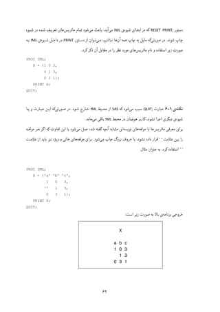 ۶۲
‫دﺳﺘﻮر‬RESET  PRINT;‫ﺷﯿﻮه‬ ‫اﺑﺘﺪای‬ ‫در‬ ‫ﮐﻪ‬‫ی‬IML‫ﻣﯽ‬‫ﻣﯽ‬ ‫ﺑﺎﻋﺚ‬ ،‫آﯾﺪ‬‫ﻣﺎﺗﺮﯾﺲ‬ ‫ﺗﻤﺎم‬ ‫ﺷﻮد‬‫ﺷـﯿﻮه‬ ‫در‬ ‫ﺷـﺪه‬ ‫ﺗﻌﺮﯾـﻒ‬ ‫ﻫﺎی‬
‫ﺷﻮ‬ ‫ﭼﺎپ‬‫ﻧ‬‫ﺪ‬.‫ﺻﻮرﺗﯽ‬ ‫در‬‫آن‬ ‫ﻫﻤﻪ‬ ‫ﭼﺎپ‬ ‫ﺑﻪ‬ ‫ﻣﺎﯾﻞ‬ ‫ﮐﻪ‬‫ﻧﺒﺎﺷﯿ‬ ‫ﻫﺎ‬‫ﻣـﯽ‬ ،‫ﻢ‬‫ﺗـﻮان‬‫دﺳـﺘﻮر‬ ‫از‬PRINT ‫ﺷـﯿﻮه‬ ‫داﺧـﻞ‬ ‫در‬‫ی‬IML‫ﺑـﻪ‬
‫ﻣﺎﺗﺮﯾﺲ‬ ‫ﻧﺎم‬ ‫و‬ ‫اﺳﺘﻔﺎده‬ ‫زﯾﺮ‬ ‫ﺻﻮرت‬‫ﻣ‬ ‫ﻫﺎی‬‫ﮐﺮد‬ ‫ذﮐﺮ‬ ‫آن‬ ‫ﻣﻘﺎﺑﻞ‬ ‫در‬ ‫را‬ ‫ﻧﻈﺮ‬ ‫ﻮرد‬.
PROC IML;
X = {1 0 3,
4 1 3,
0 3 1};
PRINT X;
QUIT;
‫ﻧﮑﺘﻪ‬‫ی‬۱-۶‫ﻋﺒﺎرت‬QUIT;‫ﻣﯽ‬ ‫ﺳﺒﺐ‬‫ﮐﻪ‬ ‫ﺷﻮد‬SAS‫ﻣﺤـﯿﻂ‬ ‫از‬IML‫ﺧـﺎر‬‫ﺷـﻮد‬ ‫ج‬.‫ﺻـﻮرﺗﯽ‬ ‫در‬‫ﯾـﺎ‬ ‫و‬ ‫ﻋﺒـﺎرت‬ ‫اﯾـﻦ‬ ‫ﮐﻪ‬
‫ﺷﯿﻮه‬‫ﻫﻢ‬ ‫ﮐﺎرﺑﺮ‬ ،‫ﻧﺸﻮد‬ ‫اﺟﺮا‬ ‫دﯾﮕﺮی‬ ‫ی‬‫ﻣﺤﯿﻂ‬ ‫در‬ ‫ﭼﻨﺎن‬IML‫ﻣﯽ‬ ‫ﺑﺎﻗﯽ‬‫ﻣﺎﻧﺪ‬.
‫ﺑﺮا‬‫ی‬‫ﻣﻌﺮﻓ‬‫ﯽ‬‫ﻣﺎﺗﺮ‬‫ﯾ‬‫ﺲ‬‫ﻣﻮﻟﻔﻪ‬ ‫ﺑﺎ‬ ‫ﻫﺎ‬‫ﻫﺎ‬‫ی‬‫ﻧﻮﯾﺴﻪ‬‫ای‬‫ﻋﻤﻞ‬ ،‫ﺷﺪ‬ ‫ﮔﻔﺘﻪ‬ ‫آﻧﭽﻪ‬ ‫ﻣﺸﺎﺑﻪ‬‫ﻣﯽ‬‫ﺷﻮد‬‫ا‬ ‫ﺑﺎ‬‫ﯾ‬‫ﺗﻔﺎوت‬ ‫ﻦ‬‫ﮐ‬‫ﻣﻮﻟﻔـﻪ‬ ‫ﻫـﺮ‬ ‫اﮔﺮ‬ ‫ﻪ‬
‫ﺑ‬ ‫را‬‫ﯿ‬‫ﻋﻼﻣﺖ‬ ‫ﻦ‬''‫ﻗﺮار‬‫ﻧﺸﻮد‬ ‫داده‬‫ﻣ‬ ‫ﭼﺎپ‬ ‫ﺑﺰرگ‬ ‫ﺣﺮوف‬ ‫ﺑﺎ‬ ،‫ﯽ‬‫ﺷﻮ‬‫د‬.‫ﺑﺮا‬‫ی‬‫ﻣﻮﻟﻔﻪ‬‫ﻫﺎ‬‫ی‬‫ﺧﺎﻟ‬‫ﯽ‬‫و‬ ‫و‬‫ﯾ‬‫ﮋه‬‫ﻧﯿﺰ‬‫ﺑﺎ‬‫ﯾ‬‫ﻋﻼﻣـﺖ‬ ‫از‬ ‫ﺪ‬
''‫اﺳﺘﻔﺎده‬‫ﮐﺮد‬.‫ﻣﺜﺎل‬ ‫ﻋﻨﻮان‬ ‫ﺑﻪ‬
PROC IML;
X = {'a' 'b' 'c',
1 0 3,
'' 1 3,
0 3 1};
PRINT X;
QUIT;
‫ﺧﺮوﺟﯽ‬‫ﺑﺮﻧﺎﻣﻪ‬‫زﯾﺮ‬ ‫ﺻﻮرت‬ ‫ﺑﻪ‬ ‫ﺑﺎﻻ‬ ‫ی‬‫اﺳﺖ‬:
X
a b c
1 0 3
1 3
0 3 1
 