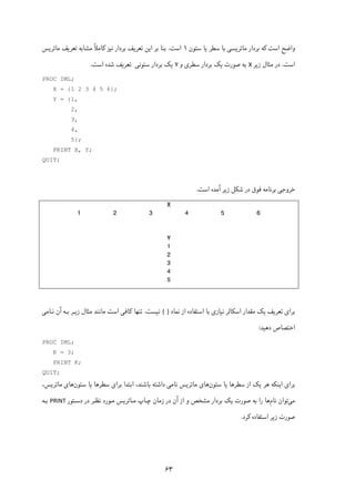۶۳
‫اﺳﺖ‬ ‫واﺿﺢ‬‫ﮐ‬‫ﻣﺎﺗﺮ‬ ‫ﺑﺮدار‬ ‫ﻪ‬‫ﯾ‬‫ﺴ‬‫ﯽ‬‫ﺳﻄﺮ‬ ‫ﺑﺎ‬‫ﯾ‬‫ﺳﺘﻮن‬ ‫ﺎ‬۱‫اﺳﺖ‬.‫ا‬ ‫ﺑﺮ‬ ‫ﺑﻨﺎ‬‫ﯾ‬‫ﺗﻌﺮ‬ ‫ﻦ‬‫ﯾ‬‫ﻧ‬ ‫ﺑﺮدار‬ ‫ﻒ‬‫ﯿ‬‫ﺰ‬‫ﮐ‬ً‫ﻼ‬‫ﺎﻣ‬‫ﺗﻌﺮ‬ ‫ﻣﺸﺎﺑﻪ‬‫ﯾ‬‫ﻣﺎﺗﺮ‬ ‫ﻒ‬‫ﯾ‬‫ﺲ‬
‫اﺳﺖ‬.‫زﯾﺮ‬ ‫ﻣﺜﺎل‬ ‫در‬X‫و‬ ‫ﺳﻄﺮی‬ ‫ﺑﺮدار‬ ‫ﯾﮏ‬ ‫ﺻﻮرت‬ ‫ﺑﻪ‬Y‫ﺳﺘﻮﻧﯽ‬ ‫ﺑﺮدار‬ ‫ﯾﮏ‬‫اﺳﺖ‬ ‫ﺷﺪه‬ ‫ﺗﻌﺮﯾﻒ‬.
PROC IML;
X = {1 2 3 4 5 6};
Y = {1,
2,
3,
4,
5};
PRINT X, Y;
QUIT;
‫ﺧﺮوﺟﯽ‬‫ﺑﺮﻧﺎﻣﻪ‬‫اﺳﺖ‬ ‫آﻣﺪه‬ ‫زﯾﺮ‬ ‫ﺷﮑﻞ‬ ‫در‬ ‫ﻓﻮق‬.
X
1 2 3 4 5 6
Y
1
2
3
4
5
‫ﺑﺮا‬‫ی‬‫ﺗﻌﺮ‬‫ﯾ‬‫ﻒ‬‫ﯾ‬‫ﮏ‬‫اﺳ‬ ‫ﻣﻘﺪار‬‫ﮑ‬‫ﻧ‬ ‫ﺎﻟﺮ‬‫ﯿ‬‫ﺎز‬‫ی‬‫ﻧﻤﺎد‬ ‫از‬ ‫اﺳﺘﻔﺎده‬ ‫ﺑﺎ‬{  }‫ﻧ‬‫ﯿ‬‫ﺴﺖ‬.‫ﺗﻨﻬﺎ‬‫ﮐ‬‫ﺎﻓ‬‫ﯽ‬‫ز‬ ‫ﻣﺜﺎل‬ ‫ﻣﺎﻧﻨﺪ‬ ‫اﺳﺖ‬‫ﯾـ‬‫ﻧـﺎﻣ‬ ‫آن‬ ‫ﺑـﻪ‬ ‫ﺮ‬‫ﯽ‬
‫د‬ ‫اﺧﺘﺼﺎص‬‫ﻫ‬‫ﯿ‬‫ﺪ‬:
PROC IML;
K = 3;
PRINT K;
QUIT;
‫ﺑﺮا‬‫ی‬‫ا‬‫ﯾ‬‫ﻨ‬‫ﮑ‬‫ﻫﺮ‬ ‫ﻪ‬‫ﯾ‬‫ﮏ‬‫ﺳﻄﺮﻫﺎ‬ ‫از‬‫ﯾ‬‫ﺳﺘﻮن‬ ‫ﺎ‬‫ﻫﺎ‬‫ﻣﺎﺗﺮﯾﺲ‬ ‫ی‬‫ﻧﺎﻣ‬‫ﯽ‬‫ﺑﺮا‬ ‫اﺑﺘﺪا‬ ،‫ﺑﺎﺷﻨﺪ‬ ‫داﺷﺘﻪ‬‫ی‬‫ﺳﻄﺮﻫﺎ‬‫ﯾ‬‫ﺳﺘﻮن‬ ‫ﺎ‬‫ﻫﺎ‬‫ی‬،‫ﻣﺎﺗﺮﯾﺲ‬
‫ﻣﯽ‬‫ﺗﻮان‬‫ﻧﺎم‬‫ﺻﻮرت‬ ‫ﺑﻪ‬ ‫را‬ ‫ﻫﺎ‬‫ﺑﺮدار‬ ‫ﯾﮏ‬‫ﻣﺸﺨﺺ‬‫در‬ ‫آن‬ ‫از‬ ‫و‬‫دﺳـﺘﻮر‬ ‫در‬ ‫ﻧﻈـﺮ‬ ‫ﻣـﻮرد‬ ‫ﻣـﺎﺗﺮﯾﺲ‬ ‫ﭼـﺎپ‬ ‫زﻣﺎن‬PRINT‫ﺑـﻪ‬
‫اﺳﺘﻔﺎده‬ ‫زﯾﺮ‬ ‫ﺻﻮرت‬‫ﮐﺮ‬‫د‬.
 