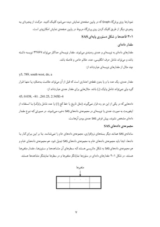 ۷
‫رو‬ ‫ﻧﻤﻮدارﻫﺎ‬‫ی‬‫ﭘﺮش‬‫ﮔﺎه‬Graph‫ﮐ‬‫ﭘﺎ‬ ‫در‬ ‫ﻪ‬‫ﯾﯿ‬‫ﻦ‬‫ﺻﻔﺤﻪ‬‫ی‬‫ﻧﻤـﺎﯾﺶ‬‫د‬‫ﯾـ‬‫ﻣـ‬ ‫ﺪه‬‫ﯽ‬‫ﺷـﻮد‬‫ﮐ‬‫ﻠ‬‫ﯿـ‬‫ﮏ‬‫ﮐ‬‫ﻨ‬‫ﯿـ‬‫ﺪ‬.‫ﺣﺮ‬‫ﮐـ‬‫ﭘﻨﺠـﺮه‬ ‫از‬ ‫ﺖ‬‫ا‬‫ی‬‫ﺑـﻪ‬
‫ﭘﻨﺠﺮه‬‫ی‬‫د‬‫ﯾ‬‫ﻃﺮ‬ ‫از‬ ‫ﮕﺮ‬‫ﯾ‬‫ﻖ‬‫ﮐ‬‫ﻠ‬‫ﯿ‬‫ﮏ‬‫ﮐ‬‫رو‬ ‫ﺮدن‬‫ی‬‫ﭘﺮش‬‫ﭘﺎ‬ ‫در‬ ‫ﻣﺮﺑﻮط‬ ‫ﮔﺎه‬‫ﯾﯿ‬‫ﺻﻔﺤﻪ‬ ‫ﻦ‬‫ی‬‫ﻧﻤﺎ‬‫ﯾ‬‫اﻣ‬ ‫ﺶ‬‫ﮑ‬‫ﺎن‬‫ﭘﺬ‬‫ﯾ‬‫اﺳﺖ‬ ‫ﺮ‬.
۱-۳‫ﻗﺎﻋﺪه‬‫ﺷ‬ ‫و‬ ‫ﻫﺎ‬‫ﮑ‬‫دﺳﺘﻮر‬ ‫ﻞ‬‫ی‬‫ﭘﺎ‬‫ﯾ‬‫ﻪ‬‫ا‬‫ی‬SAS
‫داده‬ ‫ﻣﻘﺪار‬‫ا‬‫ی‬
‫ﻣﻘﺪار‬‫ﻫﺎی‬‫داده‬‫ا‬‫ی‬‫ﻧﻮ‬ ‫ﺑﻪ‬‫ﯾ‬‫ﺴﻪ‬‫ا‬‫ی‬‫ﻋﺪد‬ ‫و‬‫ی‬‫رده‬‫ﺑﻨﺪ‬‫ی‬‫ﻣ‬‫ﯽ‬‫ﺷﻮﻧﺪ‬.‫ﻧﻮ‬ ‫ﻣﻘﺪار‬‫ﯾ‬‫ﺴﻪ‬‫ا‬‫ی‬‫ﺣﺪا‬‫ﮐ‬‫ﻣ‬ ‫ﺜﺮ‬‫ﯽ‬‫ﺗﻮاﻧﺪ‬۳۲۷۶۷‫ﻧﻮ‬‫ﯾ‬‫ﺴـ‬‫داﺷـﺘﻪ‬ ‫ﻪ‬
‫ﻣ‬ ‫و‬ ‫ﺑﺎﺷﺪ‬‫ﯽ‬‫ﺣﺮ‬ ‫ﺷﺎﻣﻞ‬ ‫ﺗﻮاﻧﺪ‬‫اﻧﮕﻠ‬ ‫ف‬‫ﯿ‬‫ﺴ‬‫ﯽ‬‫ﻋﺪد‬ ،‫ﺧﺎص‬ ‫ﻋﻼﺋﻢ‬ ،‫ﺑﺎﺷﺪ‬ ‫ﻓﺎﺻﻠﻪ‬ ‫و‬.
‫ﻣﻘﺪارﻫﺎ‬ ‫از‬ ‫ﻣﺜﺎل‬ ‫ﭼﻨﺪ‬‫ی‬‫ﻧﻮ‬‫ﯾ‬‫ﺴﻪ‬‫ا‬‫ی‬‫ﻋﺒﺎرت‬‫از‬ ‫اﻧﺪ‬:
y5, 789, south west, do, a
‫ﻋﺪد‬ ‫ﻣﻘﺪار‬‫ی‬،‫ﯾ‬‫ﮏ‬‫و‬ ‫ﺑﺎ‬ ‫ﻋﺪد‬‫ﯾ‬‫ﺑ‬ ‫ﺎ‬‫ﺪ‬‫ﻧﻘﻄﻪ‬ ‫ون‬‫ی‬‫اﻋﺸﺎر‬‫ی‬‫اﺳﺖ‬‫ﮐ‬‫ﻣ‬ ‫آن‬ ‫از‬ ‫ﻗﺒﻞ‬ ‫ﻪ‬‫ﯽ‬‫ﺑـﻪ‬ ‫ﻋﻼﻣـﺖ‬ ‫ﺗﻮاﻧﺪ‬‫ﻋـﻼو‬‫ه‬‫ﯾـ‬‫ﻗـﺮار‬ ‫ﻣﻨﻬـﺎ‬ ‫ﺎ‬
‫ﮔ‬‫ﯿ‬‫وﻟ‬ ‫ﺮد‬‫ﯽ‬‫ﻧﻤ‬‫ﯽ‬‫واو‬ ‫ﺷﺎﻣﻞ‬ ‫ﺗﻮاﻧﺪ‬‫ک‬),(‫ﺑﺎﺷﺪ‬.‫ﻣﺜﺎل‬‫ﻫﺎ‬‫ﯾﯽ‬‫ﺑﺮا‬‫ی‬‫ﻋﺪد‬ ‫ﻣﻘﺪار‬‫ی‬‫ﻋﺒﺎرت‬‫از‬ ‫اﻧﺪ‬:
45, 0.038, -81. ,241.25, 2.345E-4
‫داده‬‫ﻫﺎ‬‫ﯾﯽ‬‫ﮐ‬‫در‬ ‫ﻪ‬‫ﯾ‬‫ﮑ‬‫ﯽ‬‫ا‬ ‫از‬‫ﯾ‬‫ﻧﻤ‬ ‫ﻗﺮار‬ ‫رده‬ ‫دو‬ ‫ﻦ‬‫ﯽ‬‫ﮔ‬‫ﯿ‬‫ﺮﻧﺪ‬)‫ﺗﺎر‬ ‫ﻣﺜﻞ‬‫ﯾ‬‫ﺧﻂ‬ ‫ﺑﺎ‬ ‫ﺦ‬‫ﮐ‬‫ﺞ‬(/)‫ﯾ‬‫واو‬ ‫ﺷﺎﻣﻞ‬ ‫ﻋﺪد‬ ‫ﺎ‬‫ک‬(‫از‬ ‫اﺳـﺘﻔﺎده‬ ‫ﺑـﺎ‬
‫ا‬‫ﯾ‬‫ﻨ‬‫ﻔﻮرﻣﺖ‬‫ﻋﺪد‬ ‫ﺻﻮرت‬ ‫ﺑﻪ‬‫ی‬‫ﯾ‬‫ﻧﻮ‬ ‫ﺎ‬‫ﯾ‬‫ﺴﻪ‬‫ا‬‫ی‬‫ﻣﺠﻤﻮﻋﻪ‬ ‫در‬‫ی‬‫داده‬‫ﻫﺎ‬‫ی‬SAS‫دﺧ‬‫ﯿ‬‫ﻣـ‬ ‫ﺮه‬‫ﯽ‬‫ﺷـﻮﻧﺪ‬.‫ﺻـﻮرﺗ‬ ‫در‬‫ﯽ‬‫ﮐـ‬‫ﻣﻘـﺪار‬ ‫ﻧـﻮع‬ ‫ﻪ‬
‫داده‬‫ا‬‫ی‬‫ﭘ‬ ،‫ﻧﺸﻮﻧﺪ‬ ‫ﻣﺸﺨﺺ‬‫ﯿ‬‫ﻓﺮض‬ ‫ﺶ‬SAS‫ﻋﺪد‬‫ی‬‫ﺑ‬‫ﻮد‬‫آن‬ ‫ن‬‫ﻫﺎﺳﺖ‬.
‫ﻣﺠﻤﻮﻋﻪ‬‫داده‬ ‫ی‬‫ﻫﺎ‬‫ی‬SAS
‫ﺳﺎﻣﺎﻧﻪ‬‫ی‬SAS‫د‬ ‫ﻫﻤﺎﻧﻨﺪ‬‫ﯾ‬‫ﺑﺴﺘﻪ‬ ‫ﮕﺮ‬‫ﻫﺎ‬‫ی‬‫ﻧﺮم‬‫اﻓﺰار‬‫ی‬،‫ﻣﺠﻤﻮﻋﻪ‬‫داده‬ ‫ی‬‫ﻫﺎ‬‫ی‬‫ﺧﺎم‬‫ﻧﻤ‬ ‫را‬‫ﯽ‬‫ﺷﻨﺎﺳﺪ‬.‫ا‬ ‫ﺑﺮ‬ ‫ﺑﻨﺎ‬‫ﯾـ‬‫ﺑـﺮا‬ ‫ﻦ‬‫ی‬‫ﮐـ‬‫ﺑـﺎ‬ ‫ﺎر‬
‫دا‬‫ده‬‫ﺑﺎ‬ ‫اﺑﺘﺪا‬ ،‫ﻫﺎ‬‫ﯾ‬‫ﺪ‬‫ﻣﺠﻤﻮﻋﻪ‬‫داده‬ ‫ی‬‫ﻫﺎ‬‫ی‬‫ﺑﻪ‬ ‫ﺧﺎم‬‫ﻣﺠﻤﻮﻋﻪ‬‫داده‬ ‫ی‬‫ﻫﺎ‬‫ی‬SAS‫ﺗﺒﺪ‬‫ﯾ‬‫ﺷﻮد‬ ‫ﻞ‬.‫ﻫﻢ‬‫ﻣﺠﻤﻮﻋﻪ‬‫داده‬ ‫ی‬‫ﻫـﺎ‬‫ی‬‫و‬ ‫ﺧـﺎم‬
‫ﻫﻢ‬‫ﻣﺠﻤﻮﻋﻪ‬‫داده‬ ‫ی‬‫ﻫﺎ‬‫ی‬SAS‫ﺷ‬ ‫ﺑﻪ‬‫ﮑ‬‫ﻣﺎﺗﺮ‬ ‫ﻞ‬‫ﯾ‬‫ﺴ‬‫ﯽ‬‫ﻫﺴﺘﻨﺪ‬‫ﮐـ‬‫ﺳـﻄﺮﻫﺎ‬ ‫ﻪ‬‫ی‬‫ﻣﺸـﺎﻫﺪه‬ ‫آن‬‫ﺳـﺘﻮن‬ ‫و‬ ‫ﻫـﺎ‬‫ﻫـﺎ‬،‫ﻣﺘﻐ‬ ‫ﻣﻘـﺪار‬‫ﯿ‬‫ﺮﻫـﺎ‬
‫ﻫﺴﺘﻨﺪ‬.‫ﺷ‬ ‫در‬‫ﮑ‬‫ﻞ‬۱-۲‫ﻣﻘﺪارﻫﺎ‬‫ی‬‫داده‬‫ا‬‫ی‬‫ﺳﺘﻮن‬ ‫در‬‫ﻧﻤﺎ‬ ‫ﻫﺎ‬‫ﯾ‬‫ﻣﺘﻐ‬ ‫ﺎﻧﮕﺮ‬‫ﯿ‬‫ﻧﻤﺎ‬ ‫ﺳﻄﺮﻫﺎ‬ ‫در‬ ‫و‬ ‫ﺮﻫﺎ‬‫ﯾ‬‫ﻣﺸﺎﻫﺪه‬ ‫ﺸﮕﺮ‬‫ﻫﺴﺘﻨﺪ‬ ‫ﻫﺎ‬.
.
.
.
‫ﻣﺘﻐﯿﺮﻫﺎ‬
 