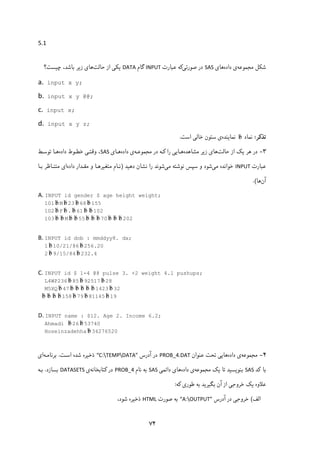 ۷۴
5.1 
 
‫ﺷﮑﻞ‬‫ﻣﺠﻤﻮﻋﻪ‬‫داده‬ ‫ی‬‫ﻫﺎ‬‫ی‬SAS‫ﺻﻮرﺗﯽ‬ ‫در‬‫ﻋﺒﺎرت‬ ‫ﮐﻪ‬INPUT‫ﮔﺎم‬DATA‫ﯾ‬‫ﺣﺎﻟﺖ‬ ‫از‬ ‫ﮑﯽ‬‫ز‬ ‫ﻫﺎی‬‫ﯾ‬‫ﭼ‬ ،‫ﺑﺎﺷﺪ‬ ‫ﺮ‬‫ﯿ‬‫ﺴﺖ؟‬
a.  input x y; 
b.  input x y @@; 
c.  input x;
d. input x y z;
‫ﺗﺬﮐﺮ‬:‫ﻧﻤﺎد‬b‫ﻧﻤﺎ‬‫ﯾ‬‫ﻨﺪه‬‫اﺳﺖ‬ ‫ﺧﺎﻟﯽ‬ ‫ﺳﺘﻮن‬ ‫ی‬.
۳-‫ﻫﺮ‬ ‫در‬‫ﯾ‬‫ﺣﺎﻟﺖ‬ ‫از‬ ‫ﮏ‬‫ز‬ ‫ﻫﺎی‬‫ﯾ‬‫ﻣﺸﺎﻫﺪه‬ ‫ﺮ‬‫ﻫـﺎ‬‫ﯾ‬‫در‬ ‫ﮐـﻪ‬ ‫را‬ ‫ﯽ‬‫ﻣﺠﻤﻮﻋـﻪ‬‫داده‬ ‫ی‬‫ﻫـﺎ‬‫ی‬SAS‫داده‬ ‫ﺧﻄـﻮط‬ ‫وﻗﺘـﯽ‬ ،‫ﺗﻮﺳـﻂ‬ ‫ﻫـﺎ‬
‫ﻋﺒﺎرت‬INPUT‫ﻣﯽ‬ ‫ﺧﻮاﻧﺪه‬‫ﺷﻮد‬‫ﺳﭙﺲ‬ ‫و‬‫ﻣﯽ‬ ‫ﻧﻮﺷﺘﻪ‬‫ﺷﻮ‬‫ﻧ‬‫دﻫ‬ ‫ﻧﺸﺎن‬ ‫را‬ ‫ﺪ‬‫ﯿ‬‫ﺪ‬)‫ﻣﺘﻐ‬ ‫ﻧـﺎم‬‫ﯿ‬‫داده‬ ‫ﻣﻘـﺪار‬ ‫و‬ ‫ﺮﻫـﺎ‬‫ﺑـﺎ‬ ‫ﻣﺘﻨـﺎﻇﺮ‬ ‫ای‬
‫آن‬‫ﻫﺎ‬.(
A. INPUT id gender $ age height weight;
101 b M b 23 b 68 b 155
102 b F b . b 61 b b 102
103 b b M b b 55 b b b 70 b b b 202
 
B. INPUT id dob : mmddyy8. dx;
1 b 10/21/86 b 256.20
2 b 9/15/84 b 232.4
 
C. INPUT id $ 1-4 @8 pulse 3. +2 weight 4.1 pushups;
L4WP236 b 85 b 92517 b 28
M5XQ b 47 b b b b b 1423 b 32
  b b b b 158 b 79 b 81145 b 19 
 
D. INPUT name : $12. Age 2. Income 6.2;
Ahmadi b 26 b 53740
Hoseinzadehha b 34276520
۴-‫ﻣﺠﻤﻮﻋﻪ‬‫داده‬ ‫ی‬‫ﻫﺎ‬‫ﯾ‬‫ﯽ‬‫ﻋﻨﻮان‬ ‫ﺗﺤﺖ‬PROB_4.DAT‫آدرس‬ ‫در‬“C:TEMPDATA”‫ذﺧ‬‫ﯿ‬‫اﺳـﺖ‬ ‫ﺷﺪه‬ ‫ﺮه‬.‫ﺑﺮﻧﺎﻣـﻪ‬‫ا‬‫ی‬
‫ﺑﺎ‬‫ﮐ‬‫ﺪ‬SAS‫ﺑﻨﻮ‬‫ﯾ‬‫ﺴ‬‫ﯿ‬‫ﺗﺎ‬ ‫ﺪ‬‫ﯾ‬‫ﮏ‬‫ﻣﺠﻤﻮﻋﻪ‬‫داده‬ ‫ی‬‫ﻫﺎ‬‫ی‬‫داﺋﻤ‬‫ﯽ‬SAS‫ﻧﺎم‬ ‫ﺑﻪ‬PROB_4‫در‬‫ﮐ‬‫ﺘﺎﺑﺨﺎﻧﻪ‬‫ی‬DATASETS‫ﺑﺴﺎزد‬.‫ﺑـﻪ‬
‫ﻋﻼوه‬‫ﯾ‬‫ﮏ‬‫ﺧﺮوﺟ‬‫ﯽ‬‫ﺑﮕ‬ ‫آن‬ ‫از‬‫ﯿ‬‫ﺮ‬‫ﯾ‬‫ﻃﻮر‬ ‫ﺑﻪ‬ ‫ﺪ‬‫ی‬‫ﮐ‬‫ﻪ‬:
‫اﻟﻒ‬(‫ﺧﺮوﺟ‬‫ﯽ‬‫آدرس‬ ‫در‬“A:OUTPUT”‫ﺻﻮرت‬ ‫ﺑﻪ‬HTML‫ذﺧ‬‫ﯿ‬،‫ﺷﻮد‬ ‫ﺮه‬
 