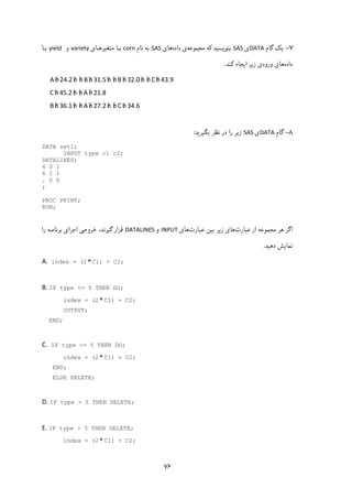 ۷۶
۷-‫ﯾ‬‫ﮏ‬‫ﮔﺎم‬DATA‫ی‬SAS‫ﺑﻨﻮ‬‫ﯾ‬‫ﺴ‬‫ﯿ‬‫ﮐﻪ‬ ‫ﺪ‬‫ﻣﺠﻤﻮﻋﻪ‬‫داده‬ ‫ی‬‫ﻫﺎ‬‫ی‬SAS‫ﻧﺎم‬ ‫ﺑﻪ‬corn‫ﻣﺘﻐ‬ ‫ﺑـﺎ‬‫ﯿ‬‫ﺮﻫـﺎی‬variety‫و‬yield ‫ﺑـﺎ‬
‫داده‬‫ز‬ ‫ورودی‬ ‫ﻫﺎی‬‫ﯾ‬‫ا‬ ‫ﺮ‬‫ﯾ‬‫ﮐﻨﺪ‬ ‫ﺠﺎد‬.
A b 24.2b b Bb 31.5b b B b 32.0b b Cb 43.9 
Cb 45.2b b A b 21.8 
B b 36.1b b Ab 27.2b b C b 34.6 
 
۸-‫ﮔﺎم‬DATA‫ی‬SAS‫ز‬‫ﯾ‬‫ﺑﮕ‬ ‫ﻧﻈﺮ‬ ‫در‬ ‫را‬ ‫ﺮ‬‫ﯿ‬‫ﺮ‬‫ﯾ‬‫ﺪ‬:
DATA set1;
INPUT type c1 c2;
DATALINES;
4 0 1
6 2 1
. 0 0
;
PROC PRINT;
RUN;
 
‫ﻋﺒﺎرت‬ ‫از‬ ‫ﻣﺠﻤﻮﻋﻪ‬ ‫ﻫﺮ‬ ‫اﮔﺮ‬‫ز‬ ‫ﻫﺎی‬‫ﯾ‬‫ﺑ‬ ‫ﺮ‬‫ﯿ‬‫ﻋﺒﺎرت‬ ‫ﻦ‬‫ﻫﺎی‬INPUT‫و‬DATALINES‫ﮔ‬ ‫ﻗﺮار‬‫ﯿ‬‫را‬ ‫ﺑﺮﻧﺎﻣـﻪ‬ ‫اﺟﺮای‬ ‫ﺧﺮوﺟﯽ‬ ،‫ﺮﻧﺪ‬
‫ﻧﻤﺎ‬‫ﯾ‬‫دﻫ‬ ‫ﺶ‬‫ﯿ‬‫ﺪ‬.
A. index = (2C1) + C2;
 
B. IF type <= 5 THEN DO;
index = (2C1) + C2;
OUTPUT;
END;
 
C. IF type <= 5 THEN DO;
index = (2C1) + C2;
END;
ELSE DELETE;
 
D. IF type > 5 THEN DELETE; 
 
E. IF type > 5 THEN DELETE;
index = (2C1) + C2;
 