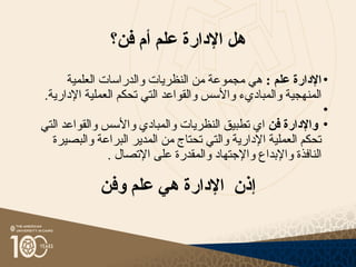 ‫فن؟‬ ‫أم‬ ‫علم‬ ‫اإلدارة‬ ‫هل‬
•
: ‫علم‬ ‫اإلدارة‬
‫العلمية‬ ‫والدراسات‬ ‫النظريات‬ ‫من‬ ‫مجموعة‬ ‫هي‬
.‫اإلدارية‬ ‫العملية‬ ‫تحكم‬ ‫التي‬ ‫والقواعد‬ ‫واألسس‬ ‫والمباديء‬ ‫المنهجية‬
•
•
‫فن‬ ‫واإلدارة‬
‫التي‬ ‫والقواعد‬ ‫واألسس‬ ‫والمبادي‬ ‫النظريات‬ ‫تطبيق‬ ‫اي‬
‫والبصيرة‬ ‫البراعة‬ ‫المدير‬ ‫من‬ ‫تحتاج‬ ‫والتي‬ ‫اإلدارية‬ ‫العملية‬ ‫تحكم‬
. ‫اإلتصال‬ ‫على‬ ‫والمقدرة‬ ‫واإلجتهاد‬ ‫واإلبداع‬ ‫النافذة‬
‫وفن‬ ‫علم‬ ‫هي‬ ‫اإلدارة‬ ‫إذن‬
 
