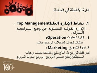 ‫المنشأة‬ ‫في‬ ‫األنشطة‬ ‫إدارة‬
.1
‫العليا‬ ‫اإلدارة‬ ‫نشاط‬
Top Management
:
‫الفوقية‬ ‫اإلدارة‬
‫استراتيجية‬ ‫وضع‬ ‫عن‬ ‫المسئولة‬
.‫الشركة‬
.1
‫العمليات‬ ‫إدارة‬
Operation
:
.‫مخرجات‬ ‫الى‬ ‫المدخالت‬ ‫تحويل‬ ‫عمليات‬
3
‫التسويق‬ ‫إدارة‬ .
Marketing
:
‫رغبات‬ ‫بحسب‬ ‫وخدمات‬ ‫سلع‬ ‫انتاج‬ ‫بل‬ ‫الترويج‬ ‫فقط‬ ‫ليس‬
.)‫السوق‬ ‫بحوث‬+‫توزيع‬+ ‫ترويج‬+‫تسعير‬+‫المستهلكين(منتج‬
 