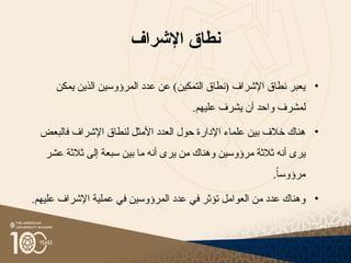 ‫اإلشراف‬ ‫نطاق‬
•
‫يمكن‬ ‫الذين‬ ‫المرؤوسين‬ ‫عدد‬ ‫عن‬ )‫التمكين‬ ‫(نطاق‬ ‫اإلشراف‬ ‫نطاق‬ ‫يعبر‬
‫ل‬
‫مشرف‬
.‫عليهم‬ ‫يشرف‬ ‫أن‬ ‫واحد‬
•
‫فالبعض‬ ‫اإلشراف‬ ‫لنطاق‬ ‫األمثل‬ ‫العدد‬ ‫حول‬ ‫اإلدارة‬ ‫علماء‬ ‫بين‬ ‫خالف‬ ‫هناك‬
‫عشر‬ ‫ثالثة‬ ‫إلى‬ ‫سبعة‬ ‫بين‬ ‫ما‬ ‫أنه‬ ‫يرى‬ ‫من‬ ‫وهناك‬ ‫مرؤوسين‬ ‫ثالثة‬ ‫أنه‬ ‫يرى‬
.ً‫ا‬‫مرؤوس‬
•
.‫عليهم‬ ‫اإلشراف‬ ‫عملية‬ ‫في‬ ‫المرؤوسين‬ ‫عدد‬ ‫في‬ ‫تؤثر‬ ‫العوامل‬ ‫من‬ ‫عدد‬ ‫وهناك‬
 