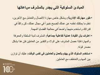 ‫السلوكية‬ ‫المبادئ‬
‫التي‬
‫ي‬
‫جدر‬
‫بالمشرف‬
‫{اعاتها‬‫ر‬‫م‬
•
:‫اإلدارية‬ ‫مهارتك‬ ‫طور‬
‫خاص‬ ‫وبشكل‬
‫مهارة‬
،‫اآلخرين‬ ‫مع‬ ‫والتعامل‬ ‫االتصال‬
‫في‬ ً‫ا‬‫واثق‬ ‫كن‬ ،‫عملك‬ ‫مجال‬ ‫في‬ ً‫ا‬‫خبير‬ ‫لتصبح‬ ‫عملك‬ ‫عن‬ ‫تعلمه‬ ‫يمكنك‬ ‫ما‬ ‫تعلم‬
‫ق‬
‫درا‬
.‫المهمة‬ ‫القضايا‬ ‫معالجة‬ ‫في‬ ً‫ا‬‫واضح‬ ً‫ا‬‫منهج‬ ‫واستخدم‬ ‫تك‬
•
‫القيادة‬ ‫بأن‬ ‫اعترف‬
‫عملية‬
:‫جماعية‬ ‫تفاعلية‬
‫والمعرفة‬ ‫السلطة‬ ‫لدية‬ ‫المشرف‬
‫حصل‬ ‫فإذا‬ ‫والمهارة‬
‫المشرف‬
‫يشكل‬ ‫هذا‬ ‫فإن‬ ‫العاملين‬ ‫من‬ ‫والتقدير‬ ‫الوالء‬ ‫على‬
.‫قوته‬ ‫مصدر‬
•
:‫الوقت‬ ‫نفس‬ ‫في‬ ‫والعاملين‬ ‫بالعمل‬ ‫يهتم‬ ‫الذي‬ ‫السلوك‬ ‫استخدم‬
‫توازن‬ ‫أن‬ ‫عليك‬
.‫العاملين‬ ‫مع‬ ‫والتعاطف‬ ‫المهام‬ ‫بين‬
 