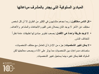 ‫السلوكية‬ ‫المبادئ‬
‫التي‬
‫ي‬
‫جدر‬
‫بالمشرف‬
‫{اعاتها‬‫ر‬‫م‬
•
:‫مختلفون‬ ‫الناس‬ ‫كل‬
‫أن‬ ‫إال‬ ‫الطرق‬ ‫من‬ ‫الكثير‬ ‫في‬ ‫متشابهون‬ ‫نجدهم‬ ‫ربما‬
‫كل‬
‫شخص‬
‫مختلف‬
‫عن‬
‫و‬ ‫القيم‬ ‫نفس‬ ‫يحمالن‬ ‫اثنان‬ ‫يوجد‬ ‫ال‬ ‫اآلخر‬
‫ا‬
.‫واألهداف‬ ‫والمشاعر‬ ‫التجاهات‬
•
:‫األفضل‬ ‫هي‬ ‫واحدة‬ ‫طريقة‬ ‫توجد‬ ‫ال‬
ً‫ا‬‫نظر‬ ‫عامة‬ ‫تطبيقات‬ ‫لها‬ ‫مبادئ‬ ‫تطوير‬ ‫يصعب‬
.‫الناس‬ ‫الختالف‬
•
:‫الشخصيات‬ ‫تغيير‬ ‫يمكن‬ ‫ال‬
‫ت‬ ‫أن‬ ‫اإلدارة‬ ‫من‬ ‫جزء‬
‫ت‬
‫الشخصيات‬ ‫مختلف‬ ‫مع‬ ‫عامل‬
،
‫س‬
‫الشخص‬ ‫بين‬ ‫صراعات‬ ‫تصادف‬
‫ي‬
‫ا‬
‫ت‬
‫لكن‬ ‫معالجتها‬ ‫ويصعب‬ ‫األداء‬ ‫على‬ ‫يؤثر‬ ‫مما‬
‫السلوك‬
.‫الشخصيات‬ ‫تغيير‬ ‫يستحيل‬ ‫بينما‬ ‫تغيره‬ ‫يمكن‬ ‫فقط‬
 