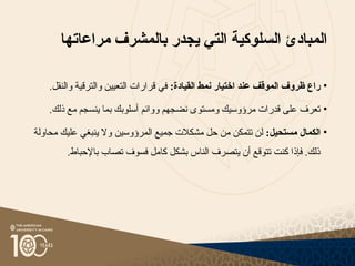 ‫السلوكية‬ ‫المبادئ‬
‫التي‬
‫ي‬
‫جدر‬
‫بالمشرف‬
‫مراعاتها‬
•
:‫القيادة‬ ‫نمط‬ ‫اختيار‬ ‫عند‬ ‫الموقف‬ ‫ظروف‬ ‫راع‬
‫وال‬ ‫التعيين‬ ‫قرارات‬ ‫في‬
‫ترقية‬
.‫والنقل‬
•
‫و‬ ‫نضجهم‬ ‫ومستوى‬ ‫مرؤوسيك‬ ‫قدرات‬ ‫على‬ ‫تعرف‬
‫وائم‬
.‫ذلك‬ ‫مع‬ ‫ينسجم‬ ‫بما‬ ‫أسلوبك‬
•
:‫مستحيل‬ ‫الكمال‬
‫ا‬ ‫جميع‬ ‫مشكالت‬ ‫حل‬ ‫من‬ ‫تتمكن‬ ‫لن‬
‫لمرؤوسين‬
‫محاولة‬ ‫عليك‬ ‫ينبغي‬ ‫وال‬
.‫باإلحباط‬ ‫تصاب‬ ‫فسوف‬ ‫كامل‬ ‫بشكل‬ ‫الناس‬ ‫يتصرف‬ ‫أن‬ ‫تتوقع‬ ‫كنت‬ ‫فإذا‬ .‫ذلك‬
 