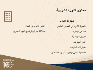 ‫التدريبية‬ ‫الدورة‬ ‫محتوى‬
•
‫العمل‬ ‫فريق‬ ‫أداء‬ ‫قياس‬
•
‫األخرى‬ ‫العلوم‬ ‫مع‬ ‫اإلدارة‬ ‫علم‬ ‫عالقة‬
‫االدارية‬ ‫المهارات‬
•
‫الحاضر‬ ‫العصر‬ ‫في‬ ‫اإلدارة‬ ‫أهمية‬
•
‫اإلدارة‬ ‫هي‬ ‫ما‬
•
‫اإلدارية‬ ‫العملية‬
•
‫المشرف‬ ‫دور‬
•
‫المشرف‬ ‫مهارات‬
•
‫المعاصرة‬ ‫اإلدارة‬ ‫تواجهها‬ ‫التي‬ ‫التحديات‬
 