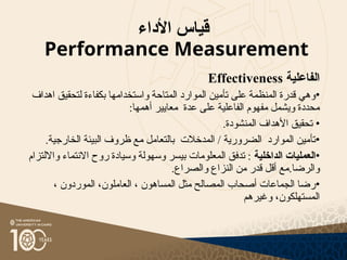 ‫األداء‬ ‫قياس‬
Performance Measurement
‫الفاعلية‬
Effectiveness
•
‫اهداف‬ ‫لتحقيق‬ ‫بكفاءة‬ ‫واستخدامها‬ ‫المتاحة‬ ‫الموارد‬ ‫تأمين‬ ‫على‬ ‫المنظمة‬ ‫قدرة‬ ‫وهي‬
:‫أهمها‬ ‫معايير‬ ‫عدة‬ ‫على‬ ‫الفاعلية‬ ‫مفهوم‬ ‫ويشمل‬ ‫محددة‬
•
.‫المنشودة‬ ‫األهداف‬ ‫تحقيق‬
•
.‫الخارجية‬ ‫البيئة‬ ‫ظروف‬ ‫مع‬ ‫بالتعامل‬ ‫المدخالت‬ / ‫الضرورية‬ ‫الموارد‬ ‫تأمين‬
•
‫الداخلية‬ ‫العمليات‬
‫وااللتزام‬ ‫االنتماء‬ ‫روح‬ ‫وسيادة‬ ‫وسهولة‬ ‫بيسر‬ ‫المعلومات‬ ‫تدفق‬ :
.‫والصراع‬ ‫النزاع‬ ‫من‬ ‫قدر‬ ‫أقل‬ ‫مع‬.‫والرضا‬
•
، ‫الموردون‬ ،‫العاملون‬ ، ‫المساهون‬ ‫مثل‬ ‫المصالح‬ ‫أصحاب‬ ‫الجماعات‬ ‫رضا‬
‫وغيرهم‬ ،‫المستهلكون‬
 