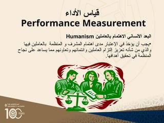 ‫األداء‬ ‫قياس‬
Performance Measurement
‫البعد‬
‫االنساني‬
‫االهتمام‬
‫بالعاملين‬
Humanism
•
‫اهتمام‬ ‫مدى‬ ‫اإلعتبار‬ ‫في‬ ‫يؤخذ‬ ‫أن‬ ‫يجب‬
‫المشرف‬
‫و‬
‫المنظمة‬
‫ب‬
‫فيها‬ ‫العاملين‬
‫نجاح‬ ‫على‬ ‫يساعد‬ ‫مما‬ ‫وتعاونهم‬ ‫وانتمائهم‬ ‫العاملين‬ ‫إلتزام‬ ‫تعزيز‬ ‫شأنه‬ ‫من‬ ‫والذي‬
.‫أهدافها‬ ‫تحقيق‬ ‫في‬ ‫المنظمة‬
 