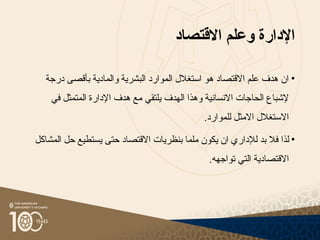 ‫اإلدارة‬
‫االقتصاد‬ ‫وعلم‬
•
‫درجة‬ ‫بأقصى‬ ‫والمادية‬ ‫البشرية‬ ‫الموارد‬ ‫استغالل‬ ‫هو‬ ‫االقتصاد‬ ‫علم‬ ‫هدف‬ ‫ان‬
‫الهدف‬ ‫وهذا‬ ‫االنسانية‬ ‫الحاجات‬ ‫إلشباع‬
‫هدف‬ ‫مع‬ ‫يلتقي‬
‫اإلدارة‬
‫في‬ ‫المتمثل‬
.‫للموارد‬ ‫االمثل‬ ‫االستغالل‬
•
‫لذا‬
‫حت‬ ‫االقتصاد‬ ‫بنظريات‬ ‫ملما‬ ‫يكون‬ ‫ان‬ ‫لإلداري‬ ‫بد‬ ‫فال‬
‫ى‬
‫يستطيع‬
‫المشاكل‬ ‫حل‬
.‫تواجهه‬ ‫التي‬ ‫االقتصادية‬
 