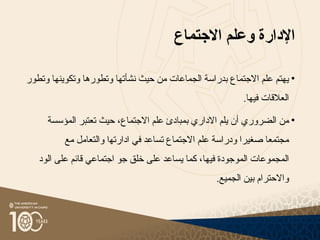 ‫اإلدارة‬
‫االجتماع‬ ‫وعلم‬
•
‫وتطو‬ ‫وتكوينها‬ ‫وتطورها‬ ‫نشأتها‬ ‫حيث‬ ‫من‬ ‫الجماعات‬ ‫بدراسة‬ ‫االجتماع‬ ‫علم‬ ‫يهتم‬
‫ر‬
‫فيها‬ ‫العالقات‬
.
•
‫الضروري‬ ‫من‬
‫أ‬
‫المؤسسة‬ ‫تعتبر‬ ‫حيث‬ ،‫االجتماع‬ ‫علم‬ ‫بمبادئ‬ ‫االداري‬ ‫يلم‬ ‫ن‬
‫مع‬ ‫والتعامل‬ ‫ادارﺗﻬا‬ ‫في‬ ‫تساعد‬ ‫االجتماع‬ ‫علم‬ ‫ودراسة‬ ‫صغيرا‬ ‫مجتمعا‬
‫فيها‬ ‫الموجودة‬ ‫اﻟﻤﺠموعات‬
،
‫كما‬
‫ي‬
‫الود‬ ‫على‬ ‫قائم‬ ‫اجتماعي‬ ‫جو‬ ‫خلق‬ ‫على‬ ‫ساعد‬
.‫الجميع‬ ‫بين‬ ‫واالحترام‬
 