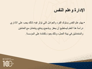 ‫اإلدارة‬
‫النفس‬ ‫وعلم‬
•
‫االداري‬ ‫على‬ ‫يجب‬ ‫لذلك‬ ،‫فيه‬ ‫تؤثر‬ ‫التي‬ ‫والعوامل‬ ‫الفرد‬ ‫بسلوك‬ ‫النفس‬ ‫علم‬ ‫يهتم‬
‫ال‬ ‫هذا‬ ‫دراسة‬
‫ع‬
‫ليستطيع‬ ‫لم‬
‫أ‬
‫العاملين‬ ‫مع‬ ‫ويتعامل‬ ‫ويدفع‬ ‫ويشجع‬ ‫يحفز‬ ‫ن‬
‫والمتعاملين‬
‫العمل‬ ‫بيئة‬ ‫في‬
،
.‫المؤسسة‬ ‫على‬ ‫بالفائدة‬ ‫يعود‬ ‫وذلك‬
 
