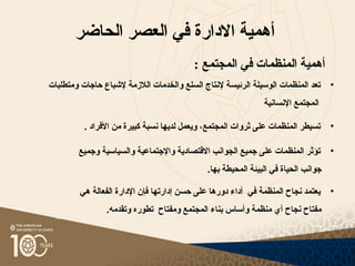 ‫الحاضر‬ ‫العصر‬ ‫في‬ ‫االدارة‬ ‫أهمية‬
: ‫المجتمع‬ ‫في‬ ‫المنظمات‬ ‫أهمية‬
•
‫إل‬ ‫الرئيسة‬ ‫الوسيلة‬ ‫المنظمات‬ ‫تعد‬
‫الالزمة‬ ‫والخدمات‬ ‫السلع‬ ‫نتاج‬
‫ومتطلبات‬ ‫حاجات‬ ‫إلشباع‬
‫اإلنسانية‬ ‫المجتمع‬
•
. ‫األفراد‬ ‫من‬ ‫كبيرة‬ ‫نسبة‬ ‫لديها‬ ‫ويعمل‬ ،‫المجتمع‬ ‫ثروات‬ ‫على‬ ‫المنظمات‬ ‫تسيطر‬
•
‫هي‬ ‫الفعالة‬ ‫اإلدارة‬ ‫فإن‬ ‫إدارتها‬ ‫حسن‬ ‫على‬ ‫دورها‬ ‫أداء‬ ‫في‬ ‫المنظمة‬ ‫نجاح‬ ‫يعتمد‬
.‫وتقدمه‬ ‫تطوره‬ ‫ومفتاح‬ ‫المجتمع‬ ‫بناء‬ ‫وأساس‬ ‫منظمة‬ ‫أي‬ ‫نجاح‬ ‫مفتاح‬
•
‫وجميع‬ ‫والسياسية‬ ‫واإلجتماعية‬ ‫االقتصادية‬ ‫الجوانب‬ ‫جميع‬ ‫على‬ ‫المنظمات‬ ‫تؤثر‬
.‫بها‬ ‫المحيطة‬ ‫البيئة‬ ‫في‬ ‫الحياة‬ ‫جوانب‬
 