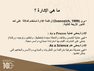‫؟‬ ‫اإلدارة‬ ‫هي‬ ‫ما‬
•
‫يرى‬
(
Ivanceich, 1999
)
‫أحد‬ ‫على‬ ‫للداللة‬ ‫تستخدم‬ ‫اإلدارة‬ ‫كلمة‬ ‫أن‬
:‫التالية‬ ‫األربعة‬ ‫األمور‬
‫عملية‬ ‫بمعنى‬ ‫اإلدارة‬
As a Process
:
•
)‫ورقابة‬ ،‫وتوجيه‬ ،‫وتنظيم‬ ، ‫(تخطيط‬ ‫محددة‬ ‫وأنشطة‬ ‫وظائف‬ ‫تتضمن‬ ‫عملية‬ ‫فهي‬
‫على‬ ‫ينبغي‬
‫المشرف‬
.‫معينة‬ ‫وأسس‬ ‫بمباديء‬ ً‫ا‬‫استرشاد‬ ‫بها‬ ‫القيام‬
‫علم‬ ‫بمعنى‬ ‫اإلدارة‬
As a Science
:
•
‫حصيلة‬ ‫فهي‬
‫م‬
‫التي‬ ‫والمفاهيم‬ ‫واألسس‬ ‫والمباديء‬ ‫النظريات‬ ‫من‬ ‫متراكمة‬ ‫عرفية‬
.‫تعلمها‬ ‫يمكن‬
 