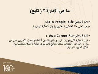 )‫تابع‬ ( ‫؟‬ ‫اإلدارة‬ ‫هي‬ ‫ما‬
•
‫األفراد‬ ‫بمعنى‬ ‫اإلدارة‬
As a People
:
•
‫ا‬ ‫هنا‬ ‫تعني‬ ‫وهي‬
‫لعاملين‬
.‫اإلدارية‬ ‫العملية‬ ‫بإنجاز‬ ‫المعنيين‬
•
‫مهنة‬ ‫بمعنى‬ ‫اإلدارة‬
As a Career
:
•
‫ورأس‬ ، ‫اآلخرين‬ ‫وأعمال‬ ‫أنشطة‬ ‫لتنسيق‬ ‫أكثر‬ ‫أو‬ ‫فرد‬ ‫بها‬ ‫يقوم‬ ‫التي‬ ‫العملية‬ ‫فهي‬
‫من‬ ‫تحقيقها‬ ‫يمكن‬ ‫ال‬ ‫عالية‬ ‫جودة‬ ‫ذات‬ ‫نتائج‬ ‫لتحقيق‬ ‫والتقنيات‬ ،‫والمواد‬ ، ‫مال‬
.‫الفردية‬ ‫الجهود‬ ‫خالل‬
 