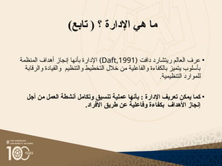 )‫تابع‬ ( ‫؟‬ ‫اإلدارة‬ ‫هي‬ ‫ما‬
•
‫ر‬ ‫العالم‬ ‫عرف‬
‫يتشارد‬
‫دافت‬
(
Daft,1991
)
‫المنظمة‬ ‫أهداف‬ ‫إنجاز‬ ‫بأنها‬ ‫اإلدارة‬
‫والرقابة‬ ‫والقيادة‬ ‫والتنظيم‬ ‫التخطيط‬ ‫خالل‬ ‫من‬ ‫والفاعلية‬ ‫بالكفاءة‬ ‫يتميز‬ ‫بأسلوب‬
.‫التنظيمية‬ ‫للموارد‬
•
‫اإلدارة‬ ‫تعريف‬ ‫يمكن‬ ‫كما‬
:
‫أجل‬ ‫من‬ ‫العمل‬ ‫أنشطة‬ ‫وتكامل‬ ‫تنسيق‬ ‫عملية‬ ‫بأنها‬
.‫األفراد‬ ‫طريق‬ ‫عن‬ ‫وفاعلية‬ ‫بكفاءة‬ ‫األهداف‬ ‫إنجاز‬
 