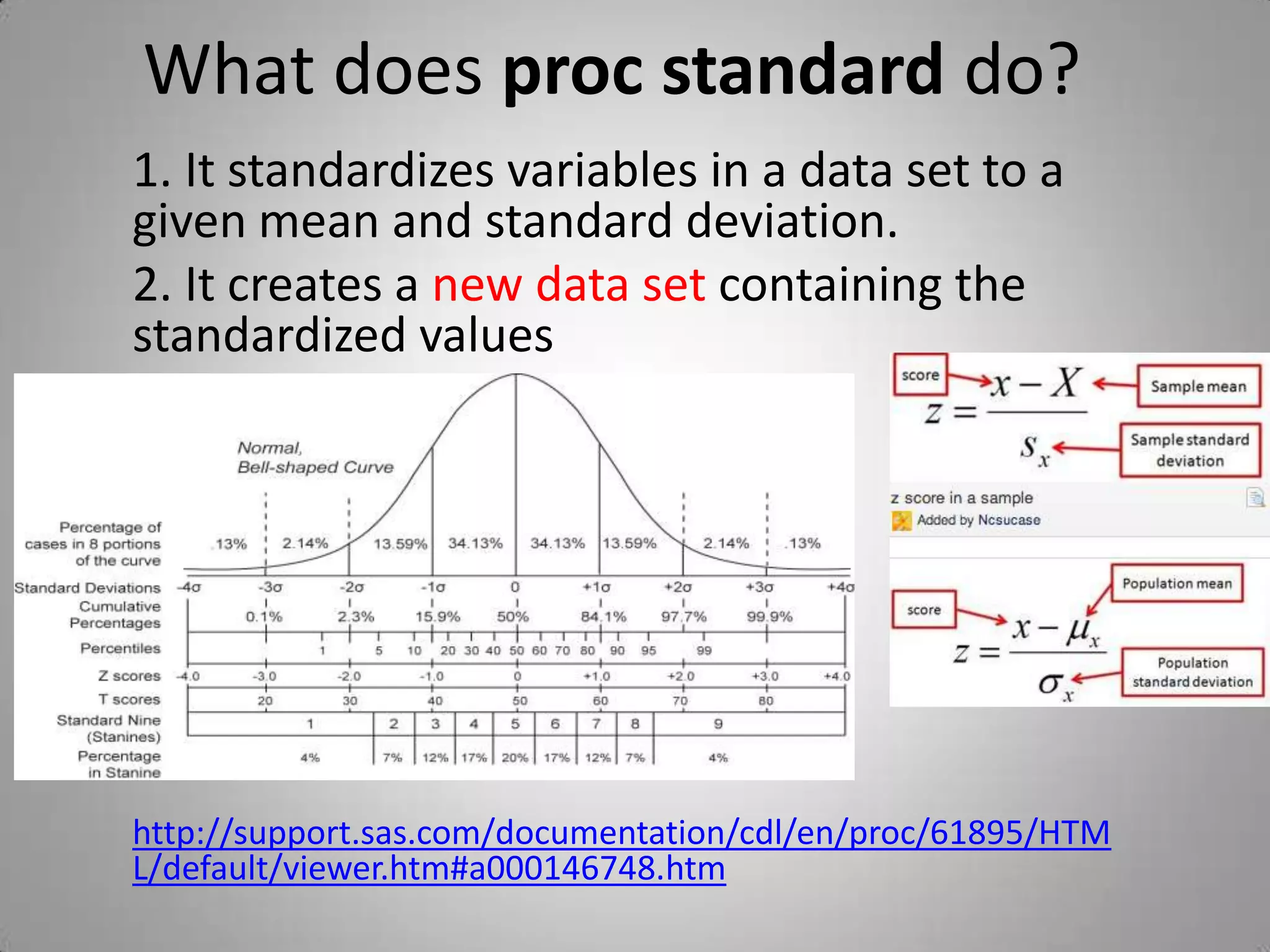 What does proc standard do?
1. It standardizes variables in a data set to a
given mean and standard deviation.
2. It creates a new data set containing the
standardized values




http://support.sas.com/documentation/cdl/en/proc/61895/HTM
L/default/viewer.htm#a000146748.htm
 