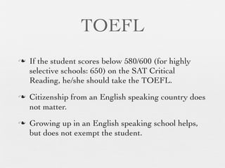 TOEFL
n   If the student scores below 580/600 (for highly
     selective schools: 650) on the SAT Critical
     Reading, he/she should take the TOEFL.
n   Citizenship from an English speaking country does
     not matter.
n   Growing up in an English speaking school helps,
     but does not exempt the student.
 