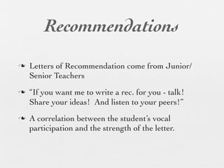 Recommendations
n   Letters of Recommendation come from Junior/
     Senior Teachers
n   “If you want me to write a rec. for you - talk!
     Share your ideas! And listen to your peers!”
n   A correlation between the student’s vocal
     participation and the strength of the letter.
 