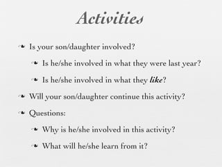 Activities
n   Is your son/daughter involved?
     n   Is he/she involved in what they were last year?
     n   Is he/she involved in what they like?
n   Will your son/daughter continue this activity?
n   Questions:
     n   Why is he/she involved in this activity?
     n   What will he/she learn from it?
 
