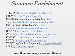 Summer Enrichment
  TASP: http://www.tellurideassociation.org/
PROMYS: http://www.promys.org/
Cornell Nanobiotechnology Internship: http://
www.nbtc.cornell.edu/mainstre...nternship.html
SSP (Summer Science Program): http://
www.summerscience.org/home/index.php
HSHSP: http://www.msu.edu/~hshsp/
CCIS: http://ccis.stanford.edu/intern_program.html
COSMOS: http://www.ucop.edu/cosmos/
MITES: http://web.mit.edu/mites/www/
YSP (Young Scholars Program): http://ysp.ucdavis.edu/
RSI: http://www.cee.org/rsi/

       And there are many more out there...
 