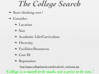 The College Search
 n   Start thinking now!
 n   Consider:
      n   Location
      n   Size
      n   Academic Life/Curriculum
      n   Diversity
      n   Facilities/Resources
      n   Cost $$
      n   Reputation
           http://apps.collegeboard.com/ﬁncalc/efc_welcome.jsp
“College is a match to be made, not a prize to be won.”
 