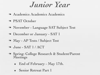 Junior Year
n   Academics Academics Academics
n   PSAT October
n   November - Language SAT Subject Test
n   December or January - SAT 1
n   May - AP Tests / Subject Test
n   June - SAT 1 / ACT
n   Spring: College Research & Student/Parent
     Meetings
     ★   End of February - May 17th.
     ★   Senior Retreat Part 1
 