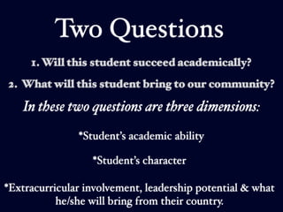 Two Questions
     1. Will this student succeed academically?
2. What will this student bring to our community?

   In these two questions are three dimensions:
               *Student’s academic ability

                  *Student’s character

*Extracurricular involvement, leadership potential & what
           he/she will bring from their country.
 