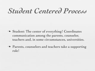 Student Centered Process

n   Student: The center of everything! Coordinates
     communication among the parents, counselor,
     teachers and, in some circumstances, universities.
n   Parents, counselors and teachers take a supporting
     role!
 