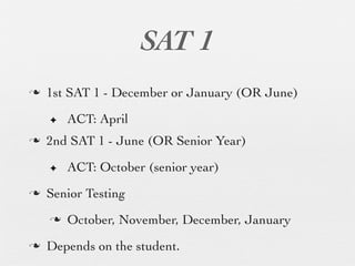 SAT 1
n   1st SAT 1 - December or January (OR June)

     ✦    ACT: April
n   2nd SAT 1 - June (OR Senior Year)

     ✦    ACT: October (senior year)
n   Senior Testing
     n   October, November, December, January
n   Depends on the student.
 