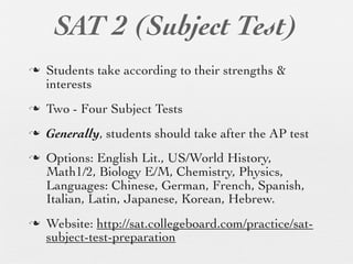 SAT 2 (Subject Test)
n   Students take according to their strengths &
     interests
n   Two - Four Subject Tests
n   Generally, students should take after the AP test
n   Options: English Lit., US/World History,
     Math1/2, Biology E/M, Chemistry, Physics,
     Languages: Chinese, German, French, Spanish,
     Italian, Latin, Japanese, Korean, Hebrew.
n   Website: http://sat.collegeboard.com/practice/sat-
     subject-test-preparation
 