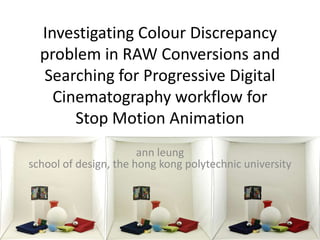 Investigating Colour Discrepancy
  problem in RAW Conversions and
  Searching for Progressive Digital
    Cinematography workflow for
       Stop Motion Animation
                       ann leung
school of design, the hong kong polytechnic university
 