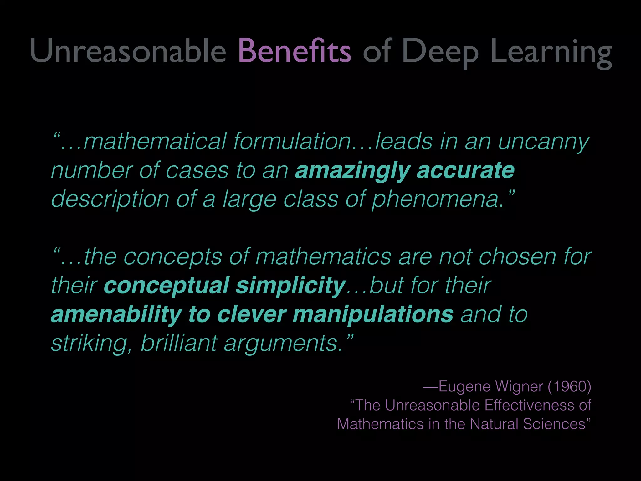“…mathematical formulation…leads in an uncanny
number of cases to an amazingly accurate
description of a large class of phenomena.”
“…the concepts of mathematics are not chosen for
their conceptual simplicity…but for their
amenability to clever manipulations and to
striking, brilliant arguments.”
—Eugene Wigner (1960)  
“The Unreasonable Effectiveness of  
Mathematics in the Natural Sciences”
Unreasonable Beneﬁts of Deep Learning
 