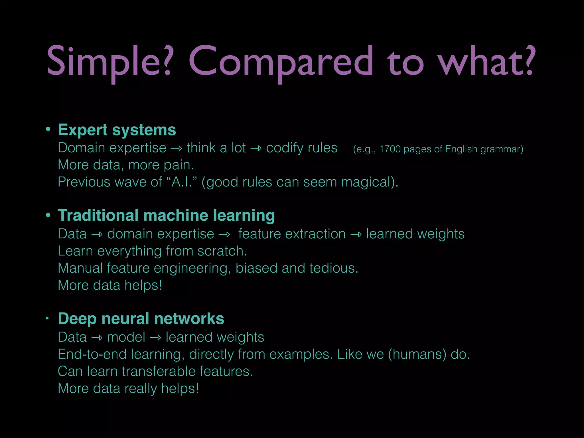 Simple? Compared to what?
• Expert systems 
Domain expertise ⇾ think a lot ⇾ codify rules (e.g., 1700 pages of English grammar) 
More data, more pain. 
Previous wave of “A.I.” (good rules can seem magical).
• Traditional machine learning 
Data ⇾ domain expertise ⇾ feature extraction ⇾ learned weights 
Learn everything from scratch.  
Manual feature engineering, biased and tedious. 
More data helps!
• Deep neural networks 
Data ⇾ model ⇾ learned weights 
End-to-end learning, directly from examples. Like we (humans) do. 
Can learn transferable features. 
More data really helps!
 